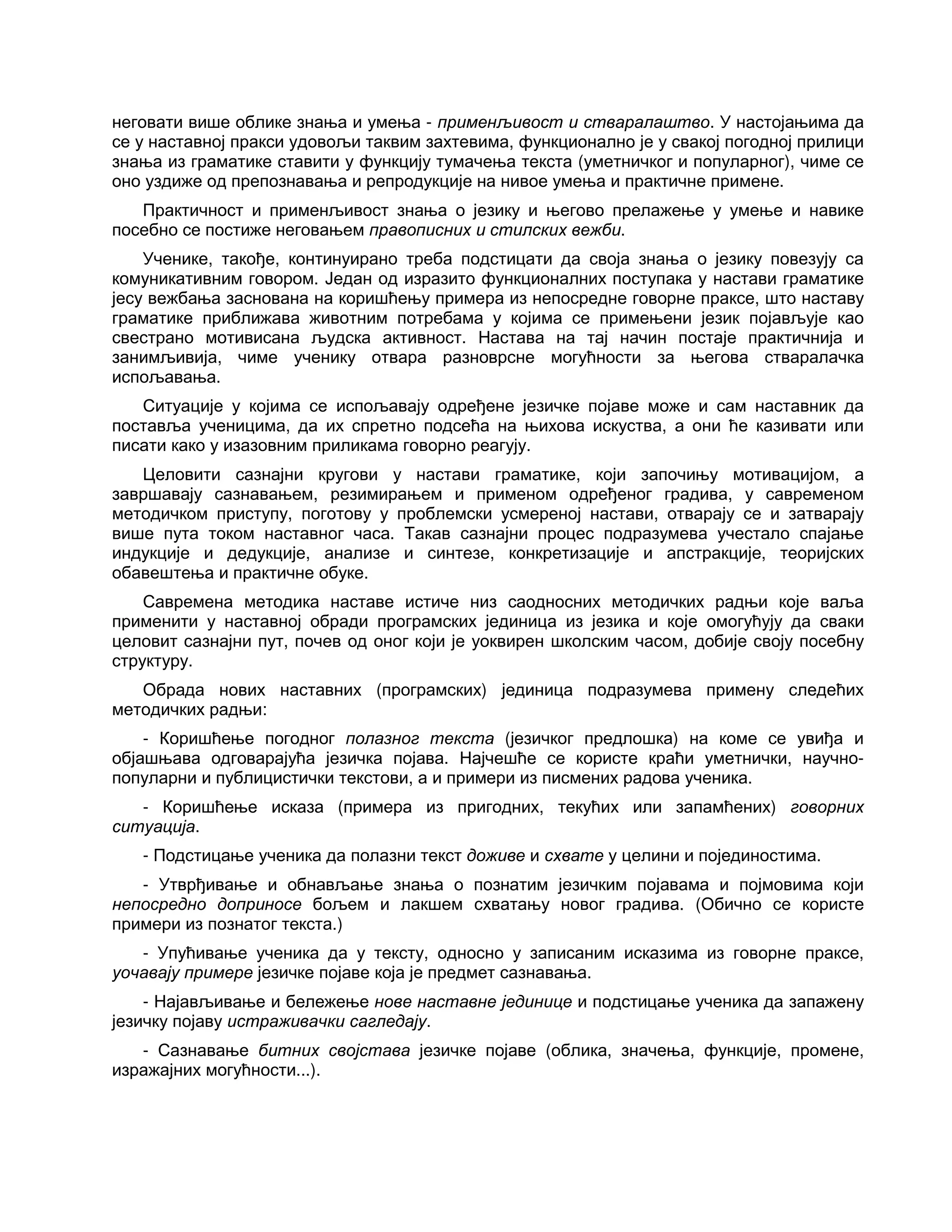 неговати више облике знања и умења - применљивост и стваралаштво. У настојањима да
се у наставној пракси удовољи таквим захтевима, функционално је у свакој погодној прилици
знања из граматике ставити у функцију тумачења текста (уметничког и популарног), чиме се
оно уздиже од препознавања и репродукције на нивое умења и практичне примене.
Практичност и применљивост знања о језику и његово прелажење у умење и навике
посебно се постиже неговањем правописних и стилских вежби.
Ученике, такође, континуирано треба подстицати да своја знања о језику повезују са
комуникативним говором. Један од изразито функционалних поступака у настави граматике
јесу вежбања заснована на коришћењу примера из непосредне говорне праксе, што наставу
граматике приближава животним потребама у којима се примењени језик појављује као
свестрано мотивисана људска активност. Настава на тај начин постаје практичнија и
занимљивија, чиме ученику отвара разноврсне могућности за његова стваралачка
испољавања.
Ситуације у којима се испољавају одређене језичке појаве може и сам наставник да
поставља ученицима, да их спретно подсећа на њихова искуства, а они ће казивати или
писати како у изазовним приликама говорно реагују.
Целовити сазнајни кругови у настави граматике, који започињу мотивацијом, а
завршавају сазнавањем, резимирањем и применом одређеног градива, у савременом
методичком приступу, поготову у проблемски усмереној настави, отварају се и затварају
више пута током наставног часа. Такав сазнајни процес подразумева учестало спајање
индукције и дедукције, анализе и синтезе, конкретизације и апстракције, теоријских
обавештења и практичне обуке.
Савремена методика наставе истиче низ саодносних методичких радњи које ваља
применити у наставној обради програмских јединица из језика и које омогућују да сваки
целовит сазнајни пут, почев од оног који је уоквирен школским часом, добије своју посебну
структуру.
Обрада нових наставних (програмских) јединица подразумева примену следећих
методичких радњи:
- Коришћење погодног полазног текста (језичког предлошка) на коме се увиђа и
објашњава одговарајућа језичка појава. Најчешће се користе краћи уметнички, научно-
популарни и публицистички текстови, а и примери из писмених радова ученика.
- Коришћење исказа (примера из пригодних, текућих или запамћених) говорних
ситуација.
- Подстицање ученика да полазни текст доживе и схвате у целини и појединостима.
- Утврђивање и обнављање знања о познатим језичким појавама и појмовима који
непосредно доприносе бољем и лакшем схватању новог градива. (Обично се користе
примери из познатог текста.)
- Упућивање ученика да у тексту, односно у записаним исказима из говорне праксе,
уочавају примере језичке појаве која је предмет сазнавања.
- Најављивање и бележење нове наставне јединице и подстицање ученика да запажену
језичку појаву истраживачки сагледају.
- Сазнавање битних својстава језичке појаве (облика, значења, функције, промене,
изражајних могућности...).
 