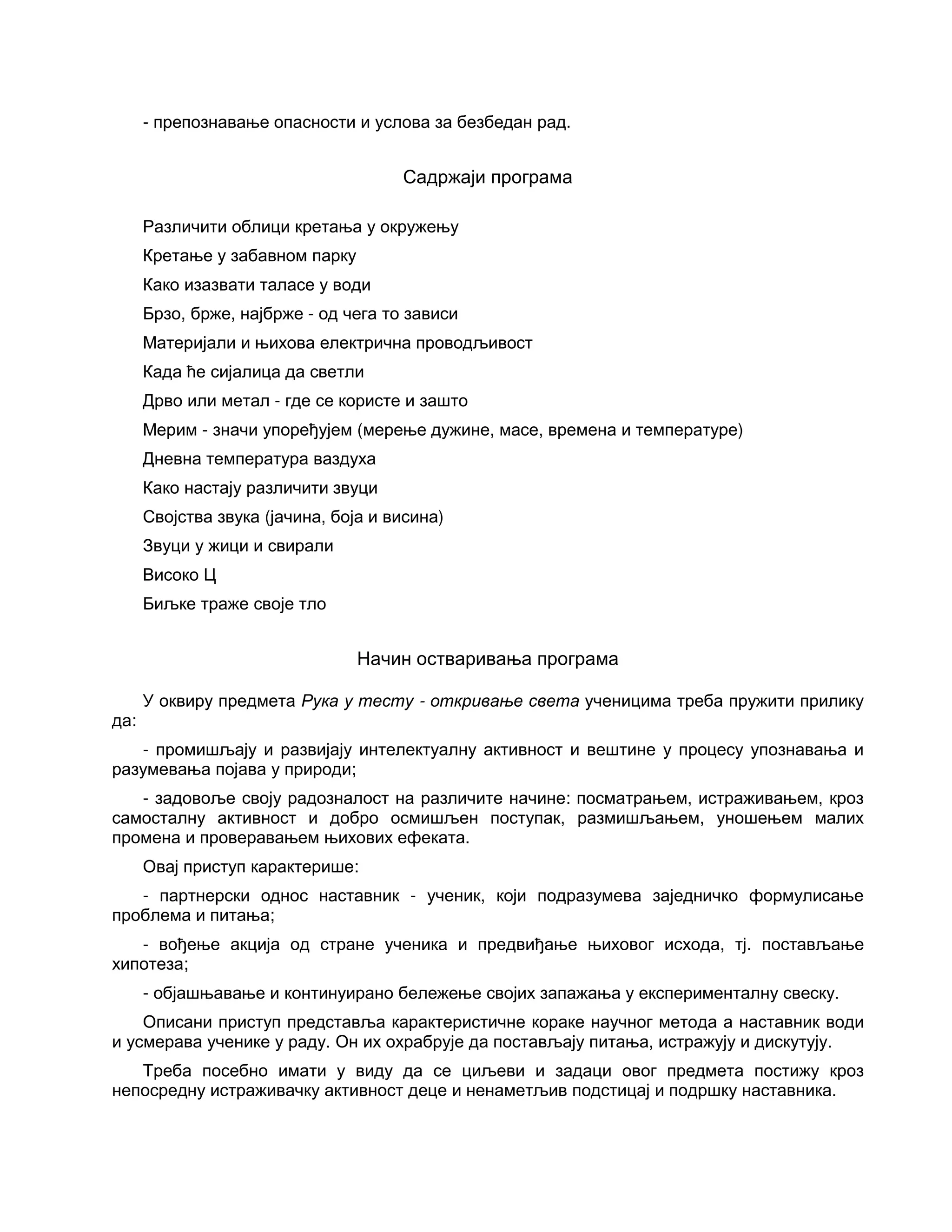 - препознавање опасности и услова за безбедан рад.
Садржаји програма
Различити облици кретања у окружењу
Кретање у забавном парку
Како изазвати таласе у води
Брзо, брже, најбрже - од чега то зависи
Материјали и њихова електрична проводљивост
Када ће сијалица да светли
Дрво или метал - где се користе и зашто
Мерим - значи упоређујем (мерење дужине, масе, времена и температуре)
Дневна температура ваздуха
Како настају различити звуци
Својства звука (јачина, боја и висина)
Звуци у жици и свирали
Високо Ц
Биљке траже своје тло
Начин остваривања програма
У оквиру предмета Рука у тесту - откривање света ученицима треба пружити прилику
да:
- промишљају и развијају интелектуалну активност и вештине у процесу упознавања и
разумевања појава у природи;
- задовоље своју радозналост на различите начине: посматрањем, истраживањем, кроз
самосталну активност и добро осмишљен поступак, размишљањем, уношењем малих
промена и проверавањем њихових ефеката.
Овај приступ карактерише:
- партнерски однос наставник - ученик, који подразумева заједничко формулисање
проблема и питања;
- вођење акција од стране ученика и предвиђање њиховог исхода, тј. постављање
хипотеза;
- објашњавање и континуирано бележење својих запажања у експерименталну свеску.
Описани приступ представља карактеристичне кораке научног метода а наставник води
и усмерава ученике у раду. Он их охрабрује да постављају питања, истражују и дискутују.
Треба посебно имати у виду да се циљеви и задаци овог предмета постижу кроз
непосредну истраживачку активност деце и ненаметљив подстицај и подршку наставника.
 