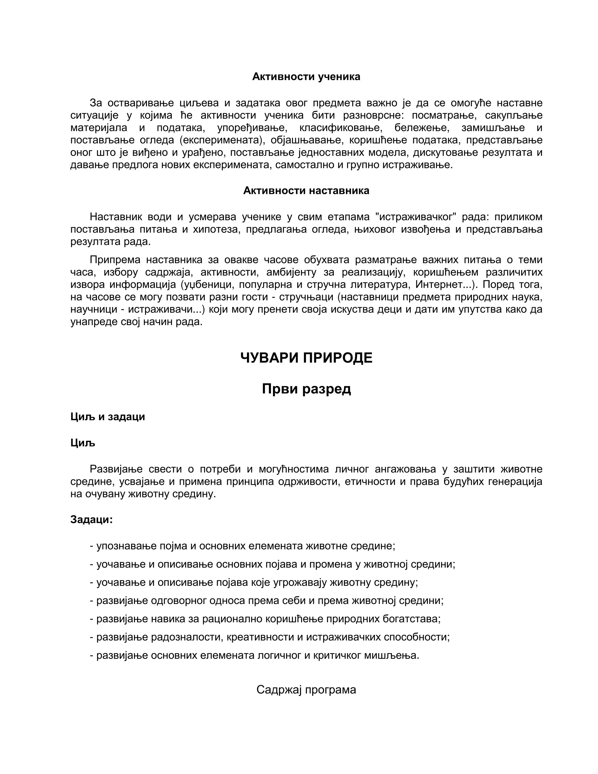 Активности ученика
За остваривање циљева и задатака овог предмета важно је да се омогуће наставне
ситуације у којима ће активности ученика бити разноврсне: посматрање, сакупљање
материјала и података, упоређивање, класификовање, бележење, замишљање и
постављање огледа (експеримената), објашњавање, коришћење података, представљање
оног што је виђено и урађено, постављање једноставних модела, дискутовање резултата и
давање предлога нових експеримената, самостално и групно истраживање.
Активности наставника
Наставник води и усмерава ученике у свим етапама "истраживачког" рада: приликом
постављања питања и хипотеза, предлагања огледа, њиховог извођења и представљања
резултата рада.
Припрема наставника за овакве часове обухвата разматрање важних питања о теми
часа, избору садржаја, активности, амбијенту за реализацију, коришћењем различитих
извора информација (уџбеници, популарна и стручна литература, Интернет...). Поред тога,
на часове се могу позвати разни гости - стручњаци (наставници предмета природних наука,
научници - истраживачи...) који могу пренети своја искуства деци и дати им упутства како да
унапреде свој начин рада.
ЧУВАРИ ПРИРОДЕ
Први разред
Циљ и задаци
Циљ
Развијање свести о потреби и могућностима личног ангажовања у заштити животне
средине, усвајање и примена принципа одрживости, етичности и права будућих генерација
на очувану животну средину.
Задаци:
- упознавање појма и основних елемената животне средине;
- уочавање и описивање основних појава и промена у животној средини;
- уочавање и описивање појава које угрожавају животну средину;
- развијање одговорног односа према себи и према животној средини;
- развијање навика за рационално коришћење природних богатстава;
- развијање радозналости, креативности и истраживачких способности;
- развијање основних елемената логичног и критичког мишљења.
Садржај програма
 