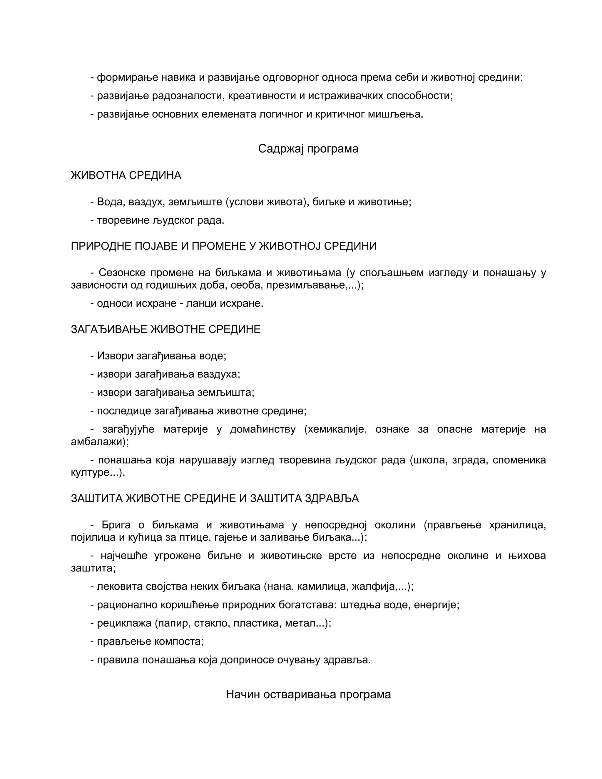 - формирање навика и развијање одговорног односа према себи и животној средини;
- развијање радозналости, креативности и истраживачких способности;
- развијање основних елемената логичног и критичног мишљења.
Садржај програма
ЖИВОТНА СРЕДИНА
- Вода, ваздух, земљиште (услови живота), биљке и животиње;
- творевине људског рада.
ПРИРОДНЕ ПОЈАВЕ И ПРОМЕНЕ У ЖИВОТНОЈ СРЕДИНИ
- Сезонске промене на биљкама и животињама (у спољашњем изгледу и понашању у
зависности од годишњих доба, сеоба, презимљавање,...);
- односи исхране - ланци исхране.
ЗАГАЂИВАЊЕ ЖИВОТНЕ СРЕДИНЕ
- Извори загађивања воде;
- извори загађивања ваздуха;
- извори загађивања земљишта;
- последице загађивања животне средине;
- загађујуће материје у домаћинству (хемикалије, ознаке за опасне материје на
амбалажи);
- понашања која нарушавају изглед творевина људског рада (школа, зграда, споменика
културе...).
ЗАШТИТА ЖИВОТНЕ СРЕДИНЕ И ЗАШТИТА ЗДРАВЉА
- Брига о биљкама и животињама у непосредној околини (прављење хранилица,
појилица и кућица за птице, гајење и заливање биљака...);
- најчешће угрожене биљне и животињске врсте из непосредне околине и њихова
заштита;
- лековита својства неких биљака (нана, камилица, жалфија,...);
- рационално коришћење природних богатстава: штедња воде, енергије;
- рециклажа (папир, стакло, пластика, метал...);
- прављење компоста;
- правила понашања која доприносе очувању здравља.
Начин остваривања програма
 