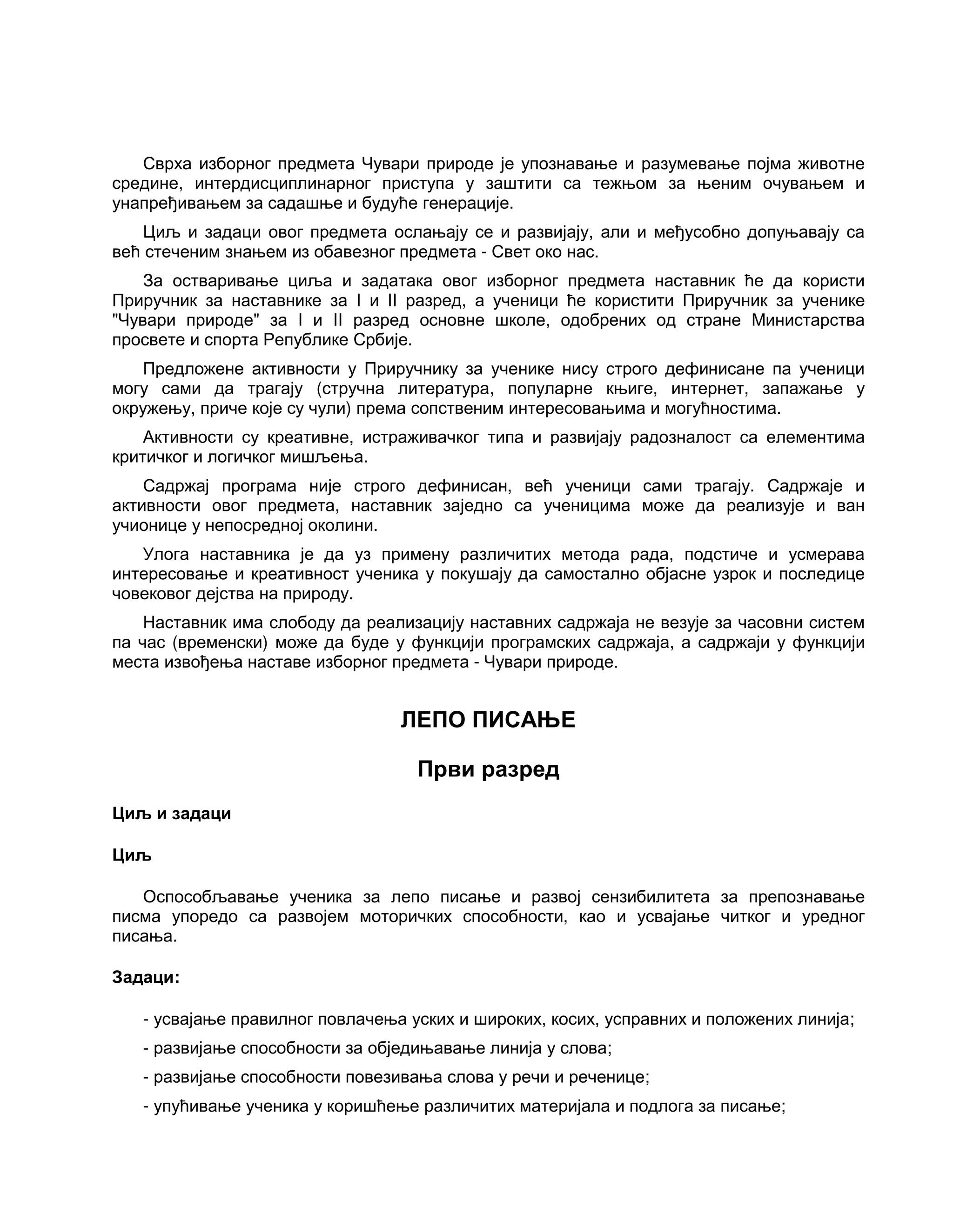 Сврха изборног предмета Чувари природе је упознавање и разумевање појма животне
средине, интердисциплинарног приступа у заштити са тежњом за њеним очувањем и
унапређивањем за садашње и будуће генерације.
Циљ и задаци овог предмета ослањају се и развијају, али и међусобно допуњавају са
већ стеченим знањем из обавезног предмета - Свет око нас.
За остваривање циља и задатака овог изборног предмета наставник ће да користи
Приручник за наставнике за I и II разред, а ученици ће користити Приручник за ученике
"Чувари природе" за I и II разред основне школе, одобрених од стране Министарства
просвете и спорта Републике Србије.
Предложене активности у Приручнику за ученике нису строго дефинисане па ученици
могу сами да трагају (стручна литература, популарне књиге, интернет, запажање у
окружењу, приче које су чули) према сопственим интересовањима и могућностима.
Активности су креативне, истраживачког типа и развијају радозналост са елементима
критичког и логичког мишљења.
Садржај програма није строго дефинисан, већ ученици сами трагају. Садржаје и
активности овог предмета, наставник заједно са ученицима може да реализује и ван
учионице у непосредној околини.
Улога наставника је да уз примену различитих метода рада, подстиче и усмерава
интересовање и креативност ученика у покушају да самостално објасне узрок и последице
човековог дејства на природу.
Наставник има слободу да реализацију наставних садржаја не везује за часовни систем
па час (временски) може да буде у функцији програмских садржаја, а садржаји у функцији
места извођења наставе изборног предмета - Чувари природе.
ЛЕПО ПИСАЊЕ
Први разред
Циљ и задаци
Циљ
Оспособљавање ученика за лепо писање и развој сензибилитета за препознавање
писма упоредо са развојем моторичких способности, као и усвајање читког и уредног
писања.
Задаци:
- усвајање правилног повлачења уских и широких, косих, усправних и положених линија;
- развијање способности за обједињавање линија у слова;
- развијање способности повезивања слова у речи и реченице;
- упућивање ученика у коришћење различитих материјала и подлога за писање;
 