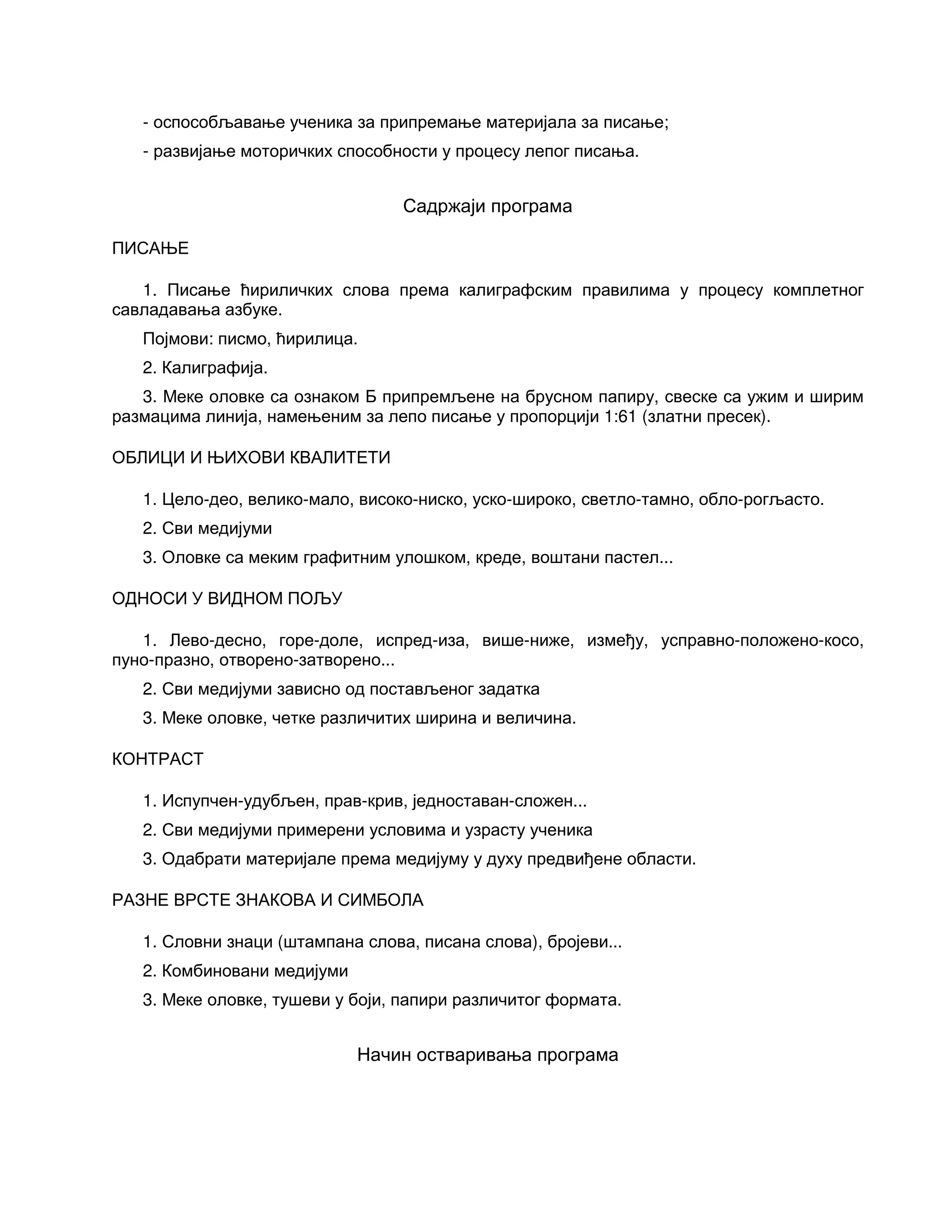 - оспособљавање ученика за припремање материјала за писање;
- развијање моторичких способности у процесу лепог писања.
Садржаји програма
ПИСАЊЕ
1. Писање ћириличких слова према калиграфским правилима у процесу комплетног
савладавања азбуке.
Појмови: писмо, ћирилица.
2. Калиграфија.
3. Меке оловке са ознаком Б припремљене на брусном папиру, свеске са ужим и ширим
размацима линија, намењеним за лепо писање у пропорцији 1:61 (златни пресек).
ОБЛИЦИ И ЊИХОВИ КВАЛИТЕТИ
1. Цело-део, велико-мало, високо-ниско, уско-широко, светло-тамно, обло-рогљасто.
2. Сви медијуми
3. Оловке са меким графитним улошком, креде, воштани пастел...
ОДНОСИ У ВИДНОМ ПОЉУ
1. Лево-десно, горе-доле, испред-иза, више-ниже, између, усправно-положено-косо,
пуно-празно, отворено-затворено...
2. Сви медијуми зависно од постављеног задатка
3. Меке оловке, четке различитих ширина и величина.
КОНТРАСТ
1. Испупчен-удубљен, прав-крив, једноставан-сложен...
2. Сви медијуми примерени условима и узрасту ученика
3. Одабрати материјале према медијуму у духу предвиђене области.
РАЗНЕ ВРСТЕ ЗНАКОВА И СИМБОЛА
1. Словни знаци (штампана слова, писана слова), бројеви...
2. Комбиновани медијуми
3. Меке оловке, тушеви у боји, папири различитог формата.
Начин остваривања програма
 
