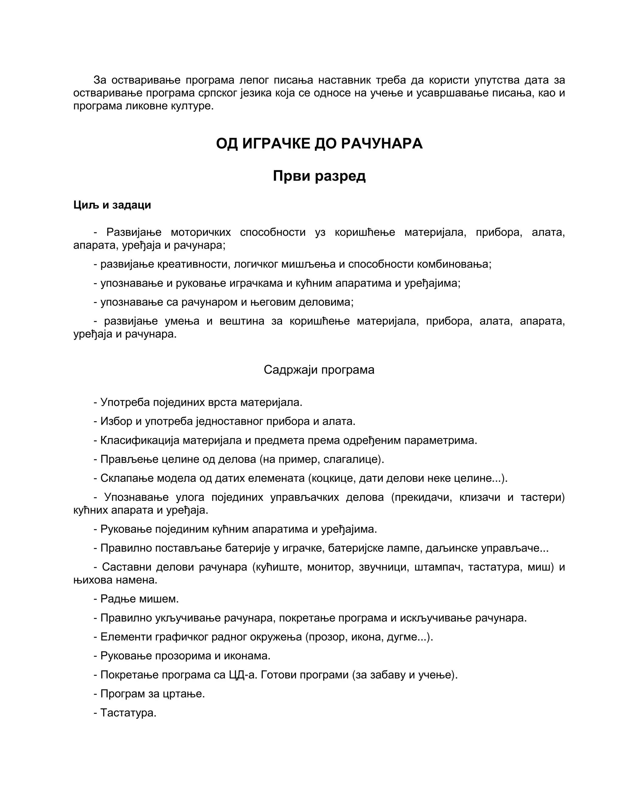 За остваривање програма лепог писања наставник треба да користи упутства дата за
остваривање програма српског језика која се односе на учење и усавршавање писања, као и
програма ликовне културе.
ОД ИГРАЧКЕ ДО РАЧУНАРА
Први разред
Циљ и задаци
- Развијање моторичких способности уз коришћење материјала, прибора, алата,
апарата, уређаја и рачунара;
- развијање креативности, логичког мишљења и способности комбиновања;
- упознавање и руковање играчкама и кућним апаратима и уређајима;
- упознавање са рачунаром и његовим деловима;
- развијање умења и вештина за коришћење материјала, прибора, алата, апарата,
уређаја и рачунара.
Садржаји програма
- Употреба појединих врста материјала.
- Избор и употреба једноставног прибора и алата.
- Класификација материјала и предмета према одређеним параметрима.
- Прављење целине од делова (на пример, слагалице).
- Склапање модела од датих елемената (коцкице, дати делови неке целине...).
- Упознавање улога појединих управљачких делова (прекидачи, клизачи и тастери)
кућних апарата и уређаја.
- Руковање појединим кућним апаратима и уређајима.
- Правилно постављање батерије у играчке, батеријске лампе, даљинске управљаче...
- Саставни делови рачунара (кућиште, монитор, звучници, штампач, тастатура, миш) и
њихова намена.
- Радње мишем.
- Правилно укључивање рачунара, покретање програма и искључивање рачунара.
- Елементи графичког радног окружења (прозор, икона, дугме...).
- Руковање прозорима и иконама.
- Покретање програма са ЦД-а. Готови програми (за забаву и учење).
- Програм за цртање.
- Тастатура.
 