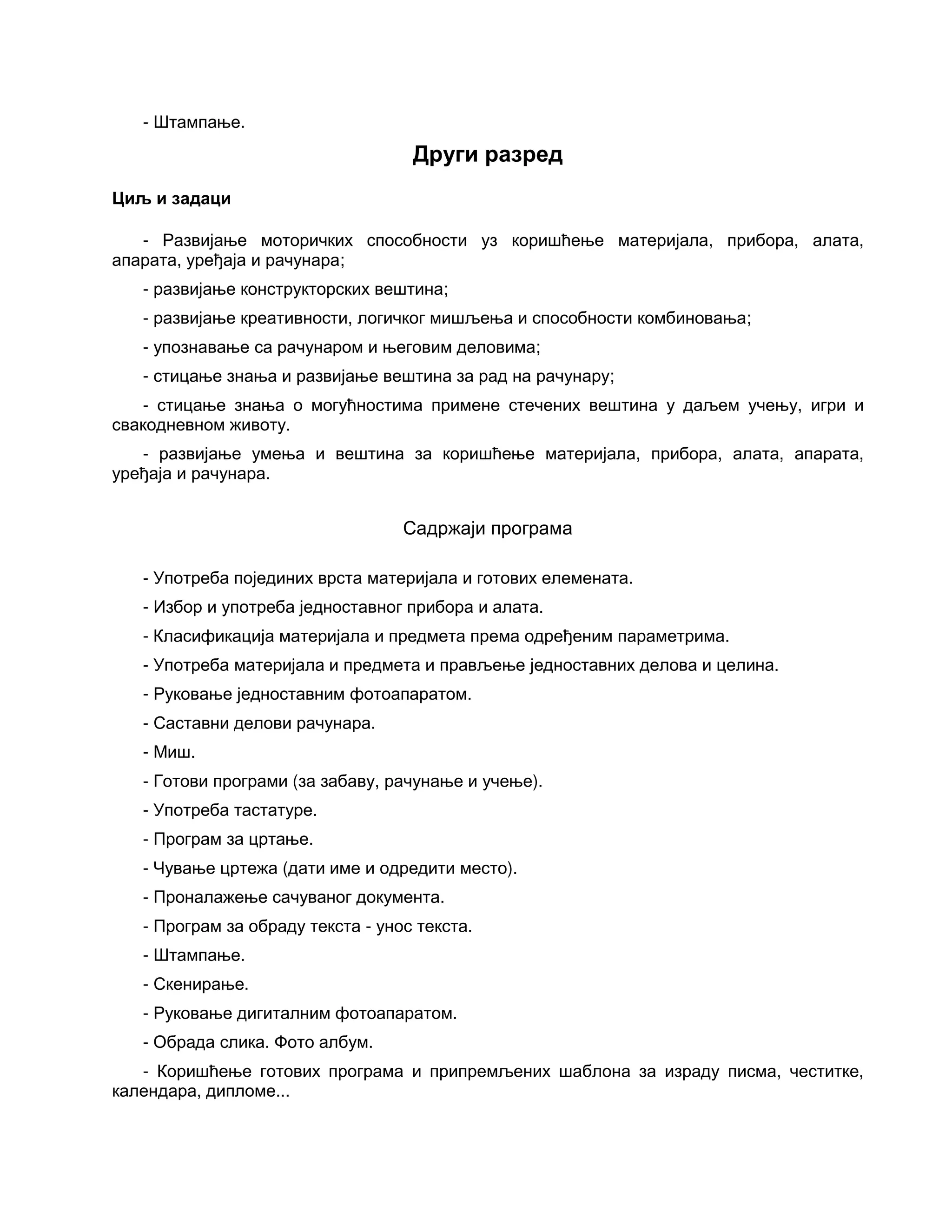 - Штампање.
Други разред
Циљ и задаци
- Развијање моторичких способности уз коришћење материјала, прибора, алата,
апарата, уређаја и рачунара;
- развијање конструкторских вештина;
- развијање креативности, логичког мишљења и способности комбиновања;
- упознавање са рачунаром и његовим деловима;
- стицање знања и развијање вештина за рад на рачунару;
- стицање знања о могућностима примене стечених вештина у даљем учењу, игри и
свакодневном животу.
- развијање умења и вештина за коришћење материјала, прибора, алата, апарата,
уређаја и рачунара.
Садржаји програма
- Употреба појединих врста материјала и готових елемената.
- Избор и употреба једноставног прибора и алата.
- Класификација материјала и предмета према одређеним параметрима.
- Употреба материјала и предмета и прављење једноставних делова и целина.
- Руковање једноставним фотоапаратом.
- Саставни делови рачунара.
- Миш.
- Готови програми (за забаву, рачунање и учење).
- Употреба тастатуре.
- Програм за цртање.
- Чување цртежа (дати име и одредити место).
- Проналажење сачуваног документа.
- Програм за обраду текста - унос текста.
- Штампање.
- Скенирање.
- Руковање дигиталним фотоапаратом.
- Обрада слика. Фото албум.
- Коришћење готових програма и припремљених шаблона за израду писма, честитке,
календара, дипломе...
 