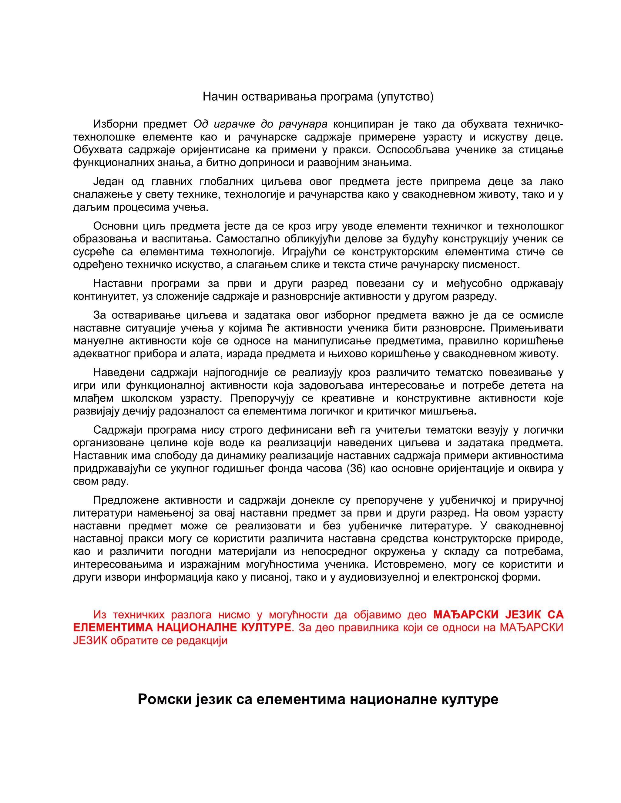 Начин остваривања програма (упутство)
Изборни предмет Од играчке до рачунара конципиран је тако да обухвата техничко-
технолошке елементе као и рачунарске садржаје примерене узрасту и искуству деце.
Обухвата садржаје оријентисане ка примени у пракси. Оспособљава ученике за стицање
функционалних знања, а битно доприноси и развојним знањима.
Један од главних глобалних циљева овог предмета јесте припрема деце за лако
сналажење у свету технике, технологије и рачунарства како у свакодневном животу, тако и у
даљим процесима учења.
Основни циљ предмета јесте да се кроз игру уводе елементи техничког и технолошког
образовања и васпитања. Самостално обликујући делове за будућу конструкцију ученик се
сусреће са елементима технологије. Играјући се конструкторским елементима стиче се
одређено техничко искуство, а слагањем слике и текста стиче рачунарску писменост.
Наставни програми за први и други разред повезани су и међусобно одржавају
континуитет, уз сложеније садржаје и разноврсније активности у другом разреду.
За остваривање циљева и задатака овог изборног предмета важно је да се осмисле
наставне ситуације учења у којима ће активности ученика бити разноврсне. Примењивати
мануелне активности које се односе на манипулисање предметима, правилно коришћење
адекватног прибора и алата, израда предмета и њихово коришћење у свакодневном животу.
Наведени садржаји најпогодније се реализују кроз различито тематско повезивање у
игри или функционалној активности која задовољава интересовање и потребе детета на
млађем школском узрасту. Препоручују се креативне и конструктивне активности које
развијају дечију радозналост са елементима логичког и критичког мишљења.
Садржаји програма нису строго дефинисани већ га учитељи тематски везују у логички
организоване целине које воде ка реализацији наведених циљева и задатака предмета.
Наставник има слободу да динамику реализације наставних садржаја примери активностима
придржавајући се укупног годишњег фонда часова (36) као основне оријентације и оквира у
свом раду.
Предложене активности и садржаји донекле су препоручене у уџбеничкој и приручној
литератури намењеној за овај наставни предмет за први и други разред. На овом узрасту
наставни предмет може се реализовати и без уџбеничке литературе. У свакодневној
наставној пракси могу се користити различита наставна средства конструкторске природе,
као и различити погодни материјали из непосредног окружења у складу са потребама,
интересовањима и изражајним могућностима ученика. Истовремено, могу се користити и
други извори информација како у писаној, тако и у аудиовизуелној и електронској форми.
Из техничких разлога нисмо у могућности да објавимо део МАЂАРСКИ ЈЕЗИК СА
ЕЛЕМЕНТИМА НАЦИОНАЛНЕ КУЛТУРЕ. За део правилника који се односи на МАЂАРСКИ
ЈЕЗИК обратите се редакцији
Ромски језик са елементима националне културе
 