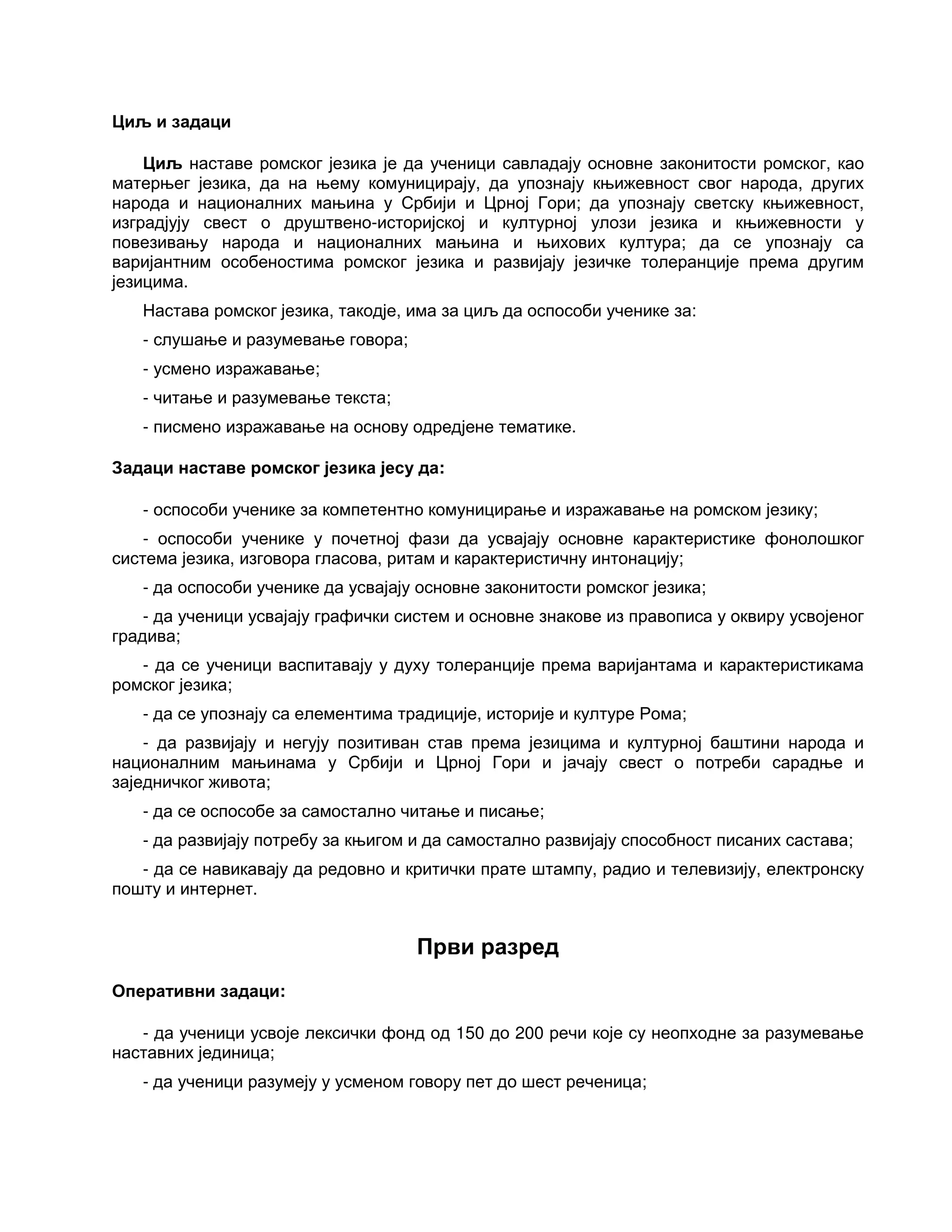 Циљ и задаци
Циљ наставе ромског језика је да ученици савладају основне законитости ромског, као
матерњег језика, да на њему комуницирају, да упознају књижевност свог народа, других
народа и националних мањина у Србији и Црној Гори; да упознају светску књижевност,
изградјују свест о друштвено-историјској и културној улози језика и књижевности у
повезивању народа и националних мањина и њихових култура; да се упознају са
варијантним особеностима ромског језика и развијају језичке толеранције према другим
језицима.
Настава ромског језика, такодје, има за циљ да оспособи ученике за:
- слушање и разумевање говора;
- усмено изражавање;
- читање и разумевање текста;
- писмено изражавање на основу одредјене тематике.
Задаци наставе ромског језика јесу да:
- оспособи ученике за компетентно комуницирање и изражавање на ромском језику;
- оспособи ученике у почетној фази да усвајају основне карактеристике фонолошког
система језика, изговора гласова, ритам и карактеристичну интонацију;
- да оспособи ученике да усвајају основне законитости ромског језика;
- да ученици усвајају графички систем и основне знакове из правописа у оквиру усвојеног
градива;
- да се ученици васпитавају у духу толеранције према варијантама и карактеристикама
ромског језика;
- да се упознају са елементима традиције, историје и културе Рома;
- да развијају и негују позитиван став према језицима и културној баштини народа и
националним мањинама у Србији и Црној Гори и јачају свест о потреби сарадње и
заједничког живота;
- да се оспособе за самостално читање и писање;
- да развијају потребу за књигом и да самостално развијају способност писаних састава;
- да се навикавају да редовно и критички прате штампу, радио и телевизију, електронску
пошту и интернет.
Први разред
Оперативни задаци:
- да ученици усвоје лексички фонд од 150 до 200 речи које су неопходне за разумевање
наставних јединица;
- да ученици разумеју у усменом говору пет до шест реченица;
 