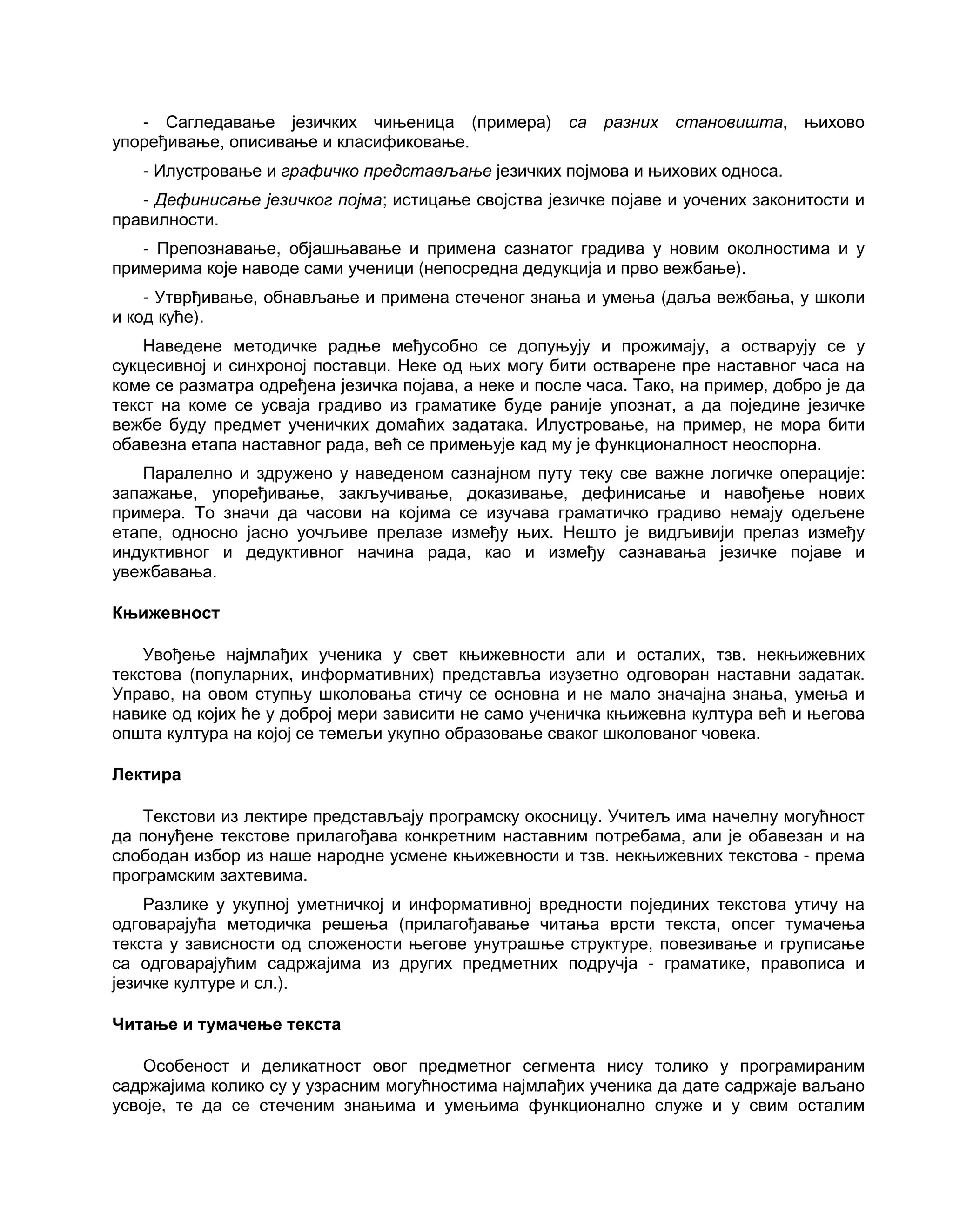 - Сагледавање језичких чињеница (примера) са разних становишта, њихово
упоређивање, описивање и класификовање.
- Илустровање и графичко представљање језичких појмова и њихових односа.
- Дефинисање језичког појма; истицање својства језичке појаве и уочених законитости и
правилности.
- Препознавање, објашњавање и примена сазнатог градива у новим околностима и у
примерима које наводе сами ученици (непосредна дедукција и прво вежбање).
- Утврђивање, обнављање и примена стеченог знања и умења (даља вежбања, у школи
и код куће).
Наведене методичке радње међусобно се допуњују и прожимају, а остварују се у
сукцесивној и синхроној поставци. Неке од њих могу бити остварене пре наставног часа на
коме се разматра одређена језичка појава, а неке и после часа. Тако, на пример, добро је да
текст на коме се усваја градиво из граматике буде раније упознат, а да поједине језичке
вежбе буду предмет ученичких домаћих задатака. Илустровање, на пример, не мора бити
обавезна етапа наставног рада, већ се примењује кад му је функционалност неоспорна.
Паралелно и здружено у наведеном сазнајном путу теку све важне логичке операције:
запажање, упоређивање, закључивање, доказивање, дефинисање и навођење нових
примера. То значи да часови на којима се изучава граматичко градиво немају одељене
етапе, односно јасно уочљиве прелазе између њих. Нешто је видљивији прелаз између
индуктивног и дедуктивног начина рада, као и између сазнавања језичке појаве и
увежбавања.
Књижевност
Увођење најмлађих ученика у свет књижевности али и осталих, тзв. некњижевних
текстова (популарних, информативних) представља изузетно одговоран наставни задатак.
Управо, на овом ступњу школовања стичу се основна и не мало значајна знања, умења и
навике од којих ће у доброј мери зависити не само ученичка књижевна култура већ и његова
општа култура на којој се темељи укупно образовање сваког школованог човека.
Лектира
Текстови из лектире представљају програмску окосницу. Учитељ има начелну могућност
да понуђене текстове прилагођава конкретним наставним потребама, али је обавезан и на
слободан избор из наше народне усмене књижевности и тзв. некњижевних текстова - према
програмским захтевима.
Разлике у укупној уметничкој и информативној вредности појединих текстова утичу на
одговарајућа методичка решења (прилагођавање читања врсти текста, опсег тумачења
текста у зависности од сложености његове унутрашње структуре, повезивање и груписање
са одговарајућим садржајима из других предметних подручја - граматике, правописа и
језичке културе и сл.).
Читање и тумачење текста
Особеност и деликатност овог предметног сегмента нису толико у програмираним
садржајима колико су у узрасним могућностима најмлађих ученика да дате садржаје ваљано
усвоје, те да се стеченим знањима и умењима функционално служе и у свим осталим
 