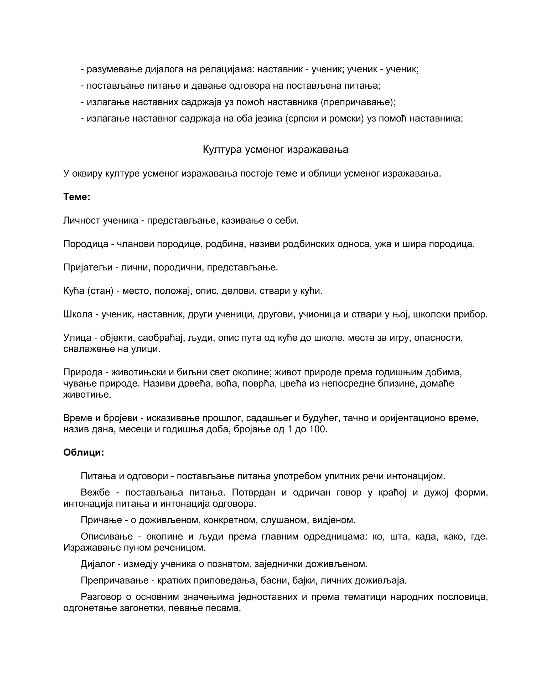 - разумевање дијалога на релацијама: наставник - ученик; ученик - ученик;
- постављање питање и давање одговора на постављена питања;
- излагање наставних садржаја уз помоћ наставника (препричавање);
- излагање наставног садржаја на оба језика (српски и ромски) уз помоћ наставника;
Култура усменог изражавања
У оквиру културе усменог изражавања постоје теме и облици усменог изражавања.
Теме:
Личност ученика - представљање, казивање о себи.
Породица - чланови породице, родбина, називи родбинских односа, ужа и шира породица.
Пријатељи - лични, породични, представљање.
Кућа (стан) - место, положај, опис, делови, ствари у кући.
Школа - ученик, наставник, други ученици, другови, учионица и ствари у њој, школски прибор.
Улица - објекти, саобраћај, људи, опис пута од куће до школе, места за игру, опасности,
сналажење на улици.
Природа - животињски и биљни свет околине; живот природе према годишњим добима,
чување природе. Називи дрвећа, воћа, поврћа, цвећа из непосредне близине, домаће
животиње.
Време и бројеви - исказивање прошлог, садашњег и будућег, тачно и оријентационо време,
назив дана, месеци и годишња доба, бројање од 1 до 100.
Облици:
Питања и одговори - постављање питања употребом упитних речи интонацијом.
Вежбе - постављања питања. Потврдан и одричан говор у краћој и дужој форми,
интонација питања и интонација одговора.
Причање - о доживљеном, конкретном, слушаном, видјеном.
Описивање - околине и људи према главним одредницама: ко, шта, када, како, где.
Изражавање пуном реченицом.
Дијалог - измедју ученика о познатом, заједнички доживљеном.
Препричавање - кратких приповедања, басни, бајки, личних доживљаја.
Разговор о основним значењима једноставних и према тематици народних пословица,
одгонетање загонетки, певање песама.
 
