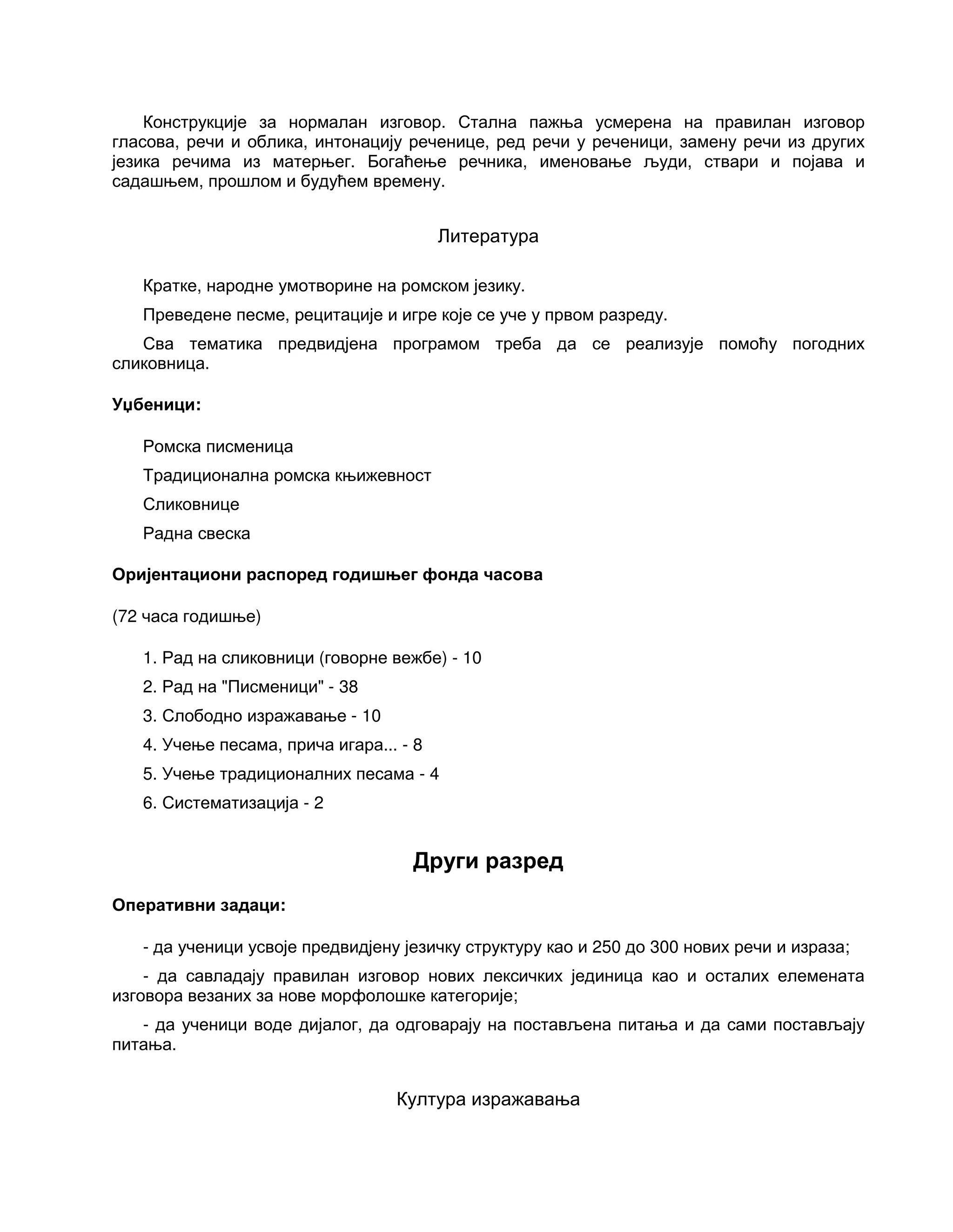 Конструкције за нормалан изговор. Стална пажња усмерена на правилан изговор
гласова, речи и облика, интонацију реченице, ред речи у реченици, замену речи из других
језика речима из матерњег. Богаћење речника, именовање људи, ствари и појава и
садашњем, прошлом и будућем времену.
Литература
Кратке, народне умотворине на ромском језику.
Преведене песме, рецитације и игре које се уче у првом разреду.
Сва тематика предвидјена програмом треба да се реализује помоћу погодних
сликовница.
Уџбеници:
Ромска писменица
Традиционална ромска књижевност
Сликовнице
Радна свеска
Оријентациони распоред годишњег фонда часова
(72 часа годишње)
1. Рад на сликовници (говорне вежбе) - 10
2. Рад на "Писменици" - 38
3. Слободно изражавање - 10
4. Учење песама, прича игара... - 8
5. Учење традиционалних песама - 4
6. Систематизација - 2
Други разред
Оперативни задаци:
- да ученици усвоје предвидјену језичку структуру као и 250 до 300 нових речи и израза;
- да савладају правилан изговор нових лексичких јединица као и осталих елемената
изговора везаних за нове морфолошке категорије;
- да ученици воде дијалог, да одговарају на постављена питања и да сами постављају
питања.
Култура изражавања
 