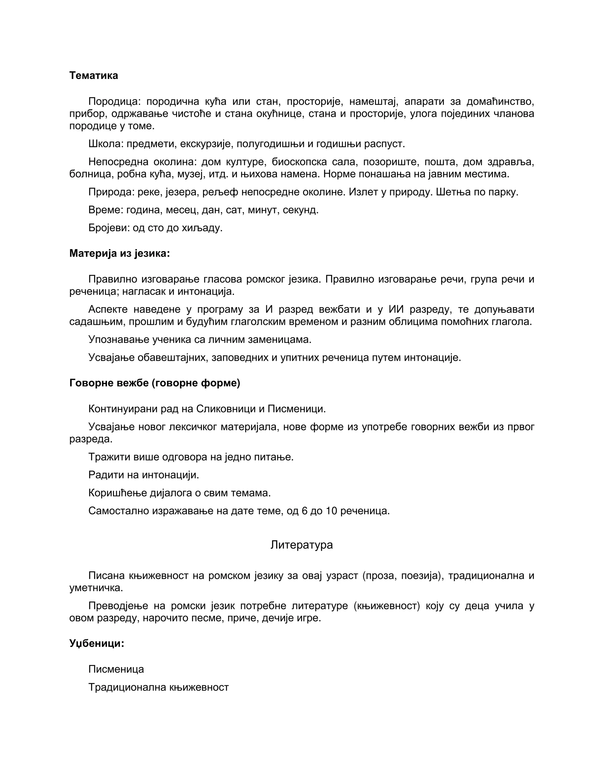 Тематика
Породица: породична кућа или стан, просторије, намештај, апарати за домаћинство,
прибор, одржавање чистоће и стана окућнице, стана и просторије, улога појединих чланова
породице у томе.
Школа: предмети, екскурзије, полугодишњи и годишњи распуст.
Непосредна околина: дом културе, биоскопска сала, позориште, пошта, дом здравља,
болница, робна кућа, музеј, итд. и њихова намена. Норме понашања на јавним местима.
Природа: реке, језера, рељеф непосредне околине. Излет у природу. Шетња по парку.
Време: година, месец, дан, сат, минут, секунд.
Бројеви: од сто до хиљаду.
Материја из језика:
Правилно изговарање гласова ромског језика. Правилно изговарање речи, група речи и
реченица; нагласак и интонација.
Аспекте наведене у програму за И разред вежбати и у ИИ разреду, те допуњавати
садашњим, прошлим и будућим глаголским временом и разним облицима помоћних глагола.
Упознавање ученика са личним заменицама.
Усвајање обавештајних, заповедних и упитних реченица путем интонације.
Говорне вежбе (говорне форме)
Континуирани рад на Сликовници и Писменици.
Усвајање новог лексичког материјала, нове форме из употребе говорних вежби из првог
разреда.
Тражити више одговора на једно питање.
Радити на интонацији.
Коришћење дијалога о свим темама.
Самостално изражавање на дате теме, од 6 до 10 реченица.
Литература
Писана књижевност на ромском језику за овај узраст (проза, поезија), традиционална и
уметничка.
Преводјење на ромски језик потребне литературе (књижевност) коју су деца учила у
овом разреду, нарочито песме, приче, дечије игре.
Уџбеници:
Писменица
Традиционална књижевност
 
