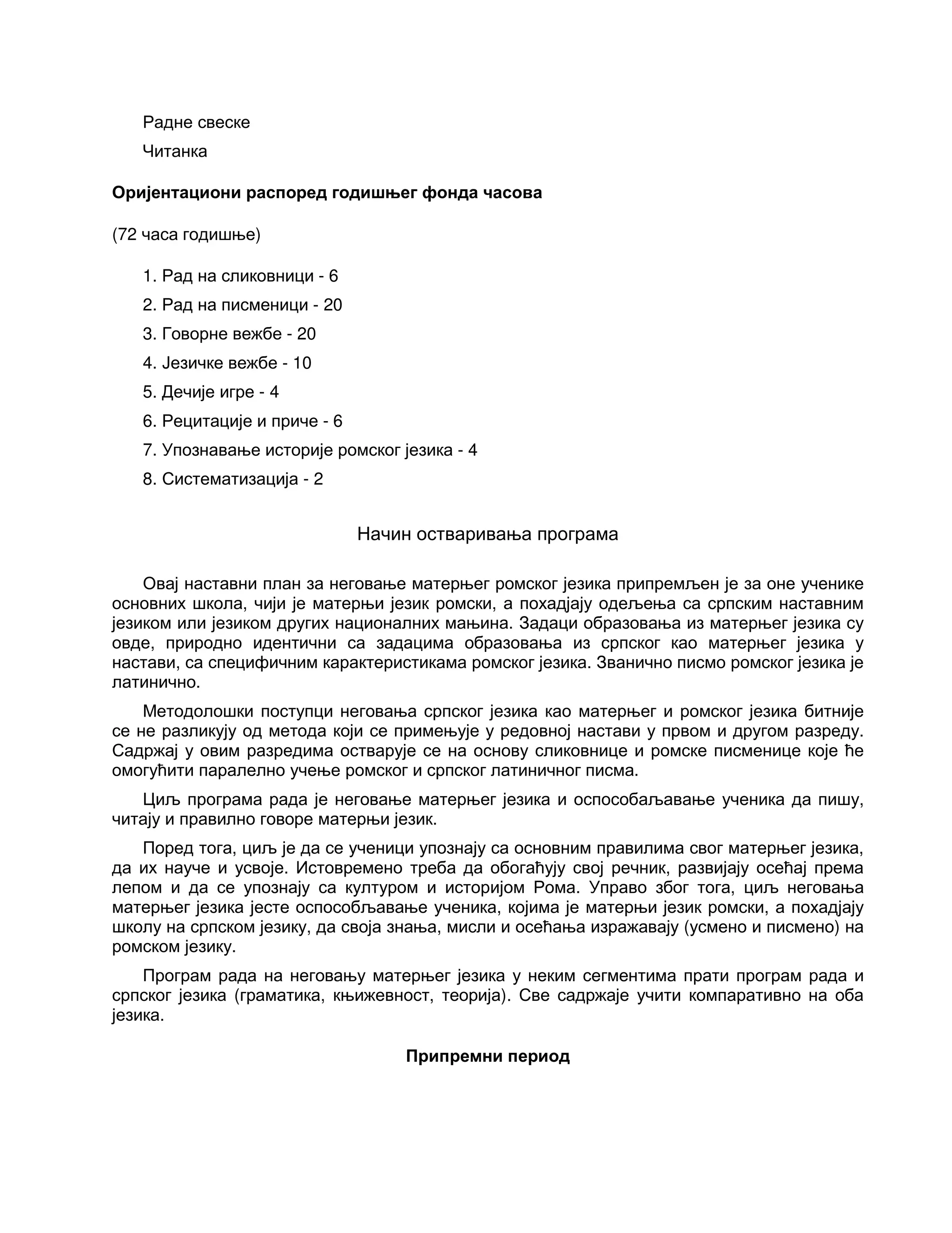 Радне свеске
Читанка
Оријентациони распоред годишњег фонда часова
(72 часа годишње)
1. Рад на сликовници - 6
2. Рад на писменици - 20
3. Говорне вежбе - 20
4. Језичке вежбе - 10
5. Дечије игре - 4
6. Рецитације и приче - 6
7. Упознавање историје ромског језика - 4
8. Систематизација - 2
Начин остваривања програма
Овај наставни план за неговање матерњег ромског језика припремљен је за оне ученике
основних школа, чији је матерњи језик ромски, а похадјају одељења са српским наставним
језиком или језиком других националних мањина. Задаци образовања из матерњег језика су
овде, природно идентични са задацима образовања из српског као матерњег језика у
настави, са специфичним карактеристикама ромског језика. Званично писмо ромског језика је
латинично.
Методолошки поступци неговања српског језика као матерњег и ромског језика битније
се не разликују од метода који се примењује у редовној настави у првом и другом разреду.
Садржај у овим разредима остварује се на основу сликовнице и ромске писменице које ће
омогућити паралелно учење ромског и српског латиничног писма.
Циљ програма рада је неговање матерњег језика и оспособаљавање ученика да пишу,
читају и правилно говоре матерњи језик.
Поред тога, циљ је да се ученици упознају са основним правилима свог матерњег језика,
да их науче и усвоје. Истовремено треба да обогаћују свој речник, развијају осећај према
лепом и да се упознају са културом и историјом Рома. Управо због тога, циљ неговања
матерњег језика јесте оспособљавање ученика, којима је матерњи језик ромски, а похадјају
школу на српском језику, да своја знања, мисли и осећања изражавају (усмено и писмено) на
ромском језику.
Програм рада на неговању матерњег језика у неким сегментима прати програм рада и
српског језика (граматика, књижевност, теорија). Све садржаје учити компаративно на оба
језика.
Припремни период
 