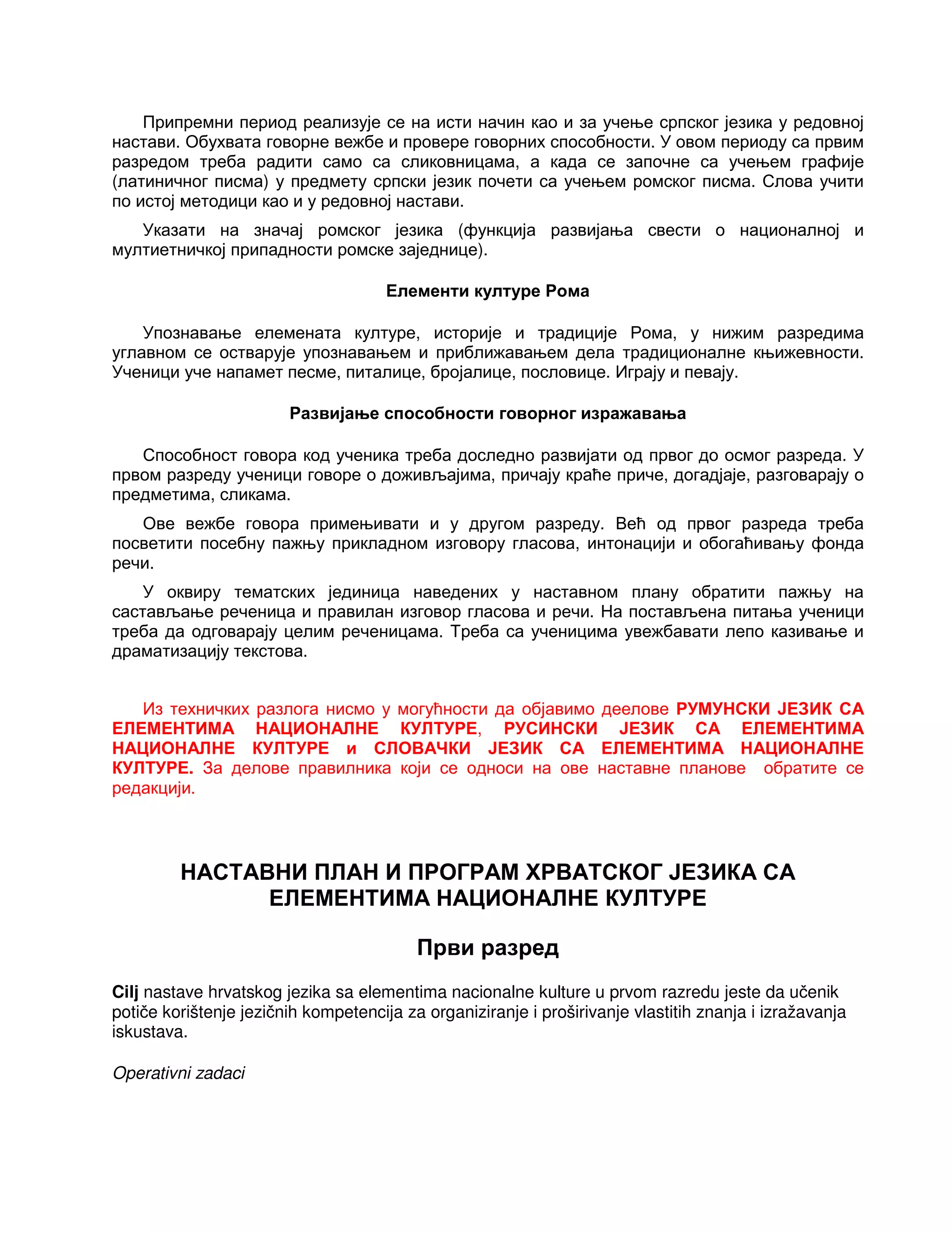 Припремни период реализује се на исти начин као и за учење српског језика у редовној
настави. Обухвата говорне вежбе и провере говорних способности. У овом периоду са првим
разредом треба радити само са сликовницама, а када се започне са учењем графије
(латиничног писма) у предмету српски језик почети са учењем ромског писма. Слова учити
по истој методици као и у редовној настави.
Указати на значај ромског језика (функција развијања свести о националној и
мултиетничкој припадности ромске заједнице).
Елементи културе Рома
Упознавање елемената културе, историје и традиције Рома, у нижим разредима
углавном се остварује упознавањем и приближавањем дела традиционалне књижевности.
Ученици уче напамет песме, питалице, бројалице, пословице. Играју и певају.
Развијање способности говорног изражавања
Способност говора код ученика треба доследно развијати од првог до осмог разреда. У
првом разреду ученици говоре о доживљајима, причају краће приче, догадјаје, разговарају о
предметима, сликама.
Ове вежбе говора примењивати и у другом разреду. Већ од првог разреда треба
посветити посебну пажњу прикладном изговору гласова, интонацији и обогаћивању фонда
речи.
У оквиру тематских јединица наведених у наставном плану обратити пажњу на
састављање реченица и правилан изговор гласова и речи. На постављена питања ученици
треба да одговарају целим реченицама. Треба са ученицима увежбавати лепо казивање и
драматизацију текстова.
Из техничких разлога нисмо у могућности да објавимо деелове РУМУНСКИ ЈЕЗИК СА
ЕЛЕМЕНТИМА НАЦИОНАЛНЕ КУЛТУРЕ, РУСИНСКИ ЈЕЗИК СА ЕЛЕМЕНТИМА
НАЦИОНАЛНЕ КУЛТУРЕ и СЛОВАЧКИ ЈЕЗИК СА ЕЛЕМЕНТИМА НАЦИОНАЛНЕ
КУЛТУРЕ. За делове правилника који се односи на ове наставне планове обратите се
редакцији.
НАСТАВНИ ПЛАН И ПРОГРАМ ХРВАТСКОГ ЈЕЗИКА СА
ЕЛЕМЕНТИМА НАЦИОНАЛНЕ КУЛТУРЕ
Први разред
Cilj nastave hrvatskog jezika sa elementima nacionalne kulture u prvom razredu jeste da učenik
potiče korištenje jezičnih kompetencija za organiziranje i proširivanje vlastitih znanja i izražavanja
iskustava.
Operativni zadaci
 