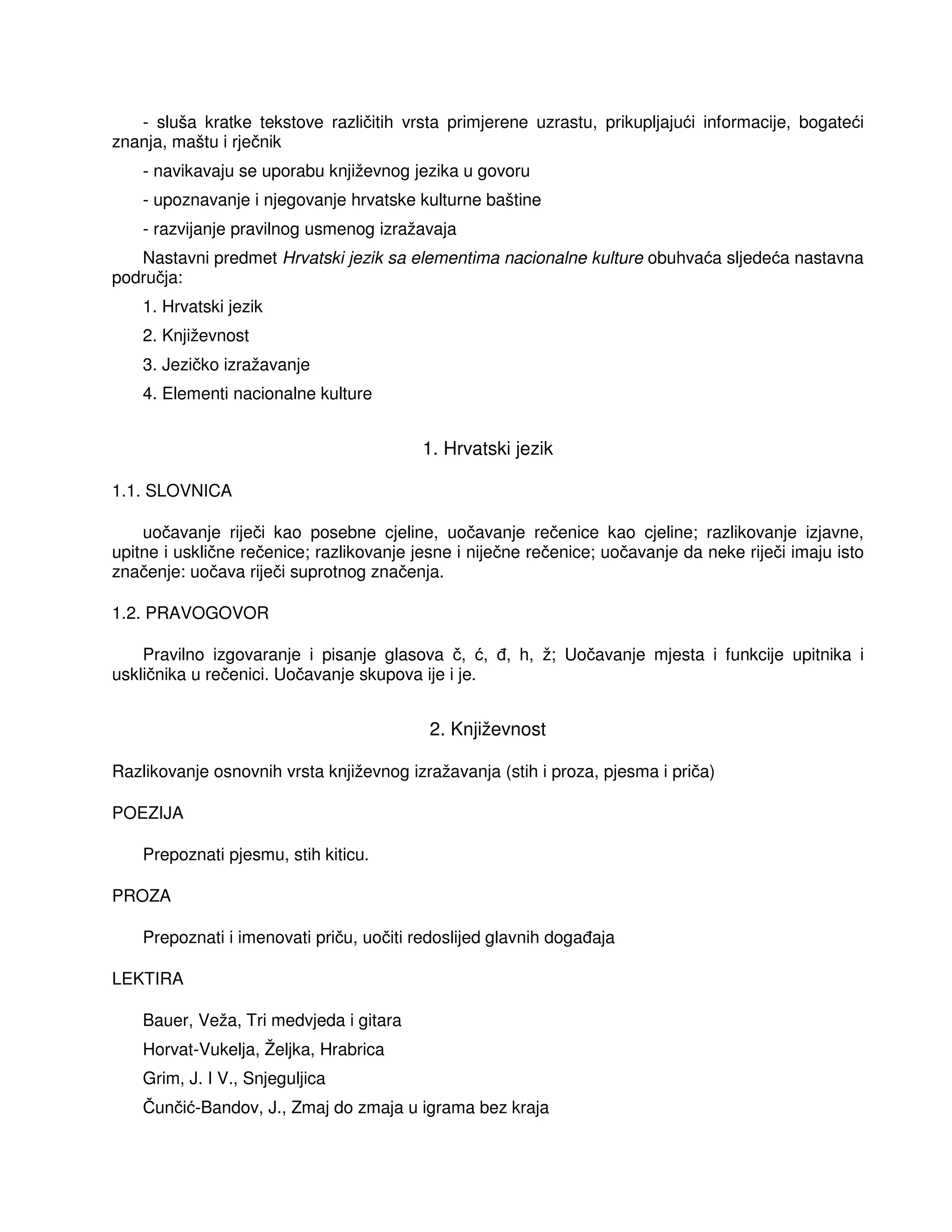 - sluša kratke tekstove različitih vrsta primjerene uzrastu, prikupljajući informacije, bogateći
znanja, maštu i rječnik
- navikavaju se uporabu književnog jezika u govoru
- upoznavanje i njegovanje hrvatske kulturne baštine
- razvijanje pravilnog usmenog izražavaja
Nastavni predmet Hrvatski jezik sa elementima nacionalne kulture obuhvaća sljedeća nastavna
područja:
1. Hrvatski jezik
2. Književnost
3. Jezičko izražavanje
4. Elementi nacionalne kulture
1. Hrvatski jezik
1.1. SLOVNICA
uočavanje riječi kao posebne cjeline, uočavanje rečenice kao cjeline; razlikovanje izjavne,
upitne i usklične rečenice; razlikovanje jesne i niječne rečenice; uočavanje da neke riječi imaju isto
značenje: uočava riječi suprotnog značenja.
1.2. PRAVOGOVOR
Pravilno izgovaranje i pisanje glasova č, ć, , h, ž; Uočavanje mjesta i funkcije upitnika i
uskličnika u rečenici. Uočavanje skupova ije i je.
2. Književnost
Razlikovanje osnovnih vrsta književnog izražavanja (stih i proza, pjesma i priča)
POEZIJA
Prepoznati pjesmu, stih kiticu.
PROZA
Prepoznati i imenovati priču, uočiti redoslijed glavnih doga aja
LEKTIRA
Bauer, Veža, Tri medvjeda i gitara
Horvat-Vukelja, Željka, Hrabrica
Grim, J. I V., Snjeguljica
Čunčić-Bandov, J., Zmaj do zmaja u igrama bez kraja
 