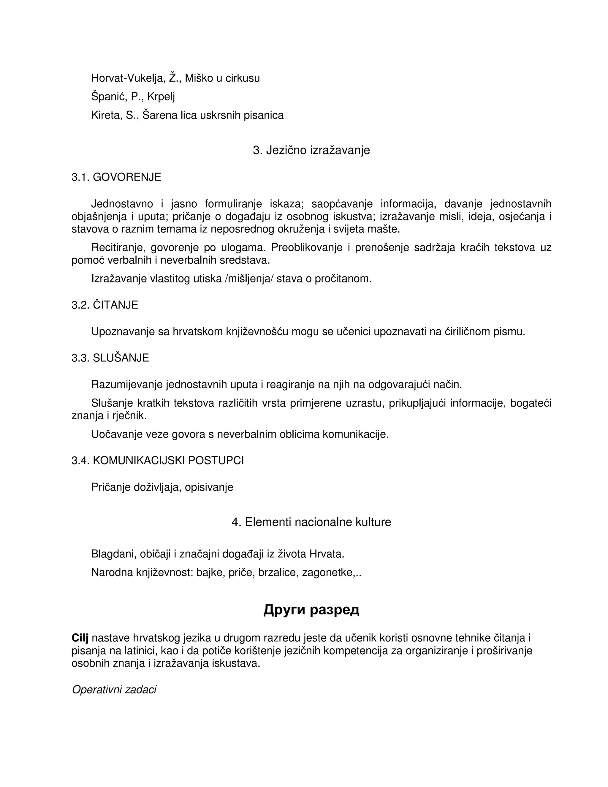Horvat-Vukelja, Ž., Miško u cirkusu
Španić, P., Krpelj
Kireta, S., Šarena lica uskrsnih pisanica
3. Jezično izražavanje
3.1. GOVORENJE
Jednostavno i jasno formuliranje iskaza; saopćavanje informacija, davanje jednostavnih
objašnjenja i uputa; pričanje o doga aju iz osobnog iskustva; izražavanje misli, ideja, osjećanja i
stavova o raznim temama iz neposrednog okruženja i svijeta mašte.
Recitiranje, govorenje po ulogama. Preoblikovanje i prenošenje sadržaja kraćih tekstova uz
pomoć verbalnih i neverbalnih sredstava.
Izražavanje vlastitog utiska /mišljenja/ stava o pročitanom.
3.2. ČITANJE
Upoznavanje sa hrvatskom književnošću mogu se učenici upoznavati na ćiriličnom pismu.
3.3. SLUŠANJE
Razumijevanje jednostavnih uputa i reagiranje na njih na odgovarajući način.
Slušanje kratkih tekstova različitih vrsta primjerene uzrastu, prikupljajući informacije, bogateći
znanja i rječnik.
Uočavanje veze govora s neverbalnim oblicima komunikacije.
3.4. KOMUNIKACIJSKI POSTUPCI
Pričanje doživljaja, opisivanje
4. Elementi nacionalne kulture
Blagdani, običaji i značajni doga aji iz života Hrvata.
Narodna književnost: bajke, priče, brzalice, zagonetke,..
Други разред
Cilj nastave hrvatskog jezika u drugom razredu jeste da učenik koristi osnovne tehnike čitanja i
pisanja na latinici, kao i da potiče korištenje jezičnih kompetencija za organiziranje i proširivanje
osobnih znanja i izražavanja iskustava.
Operativni zadaci
 