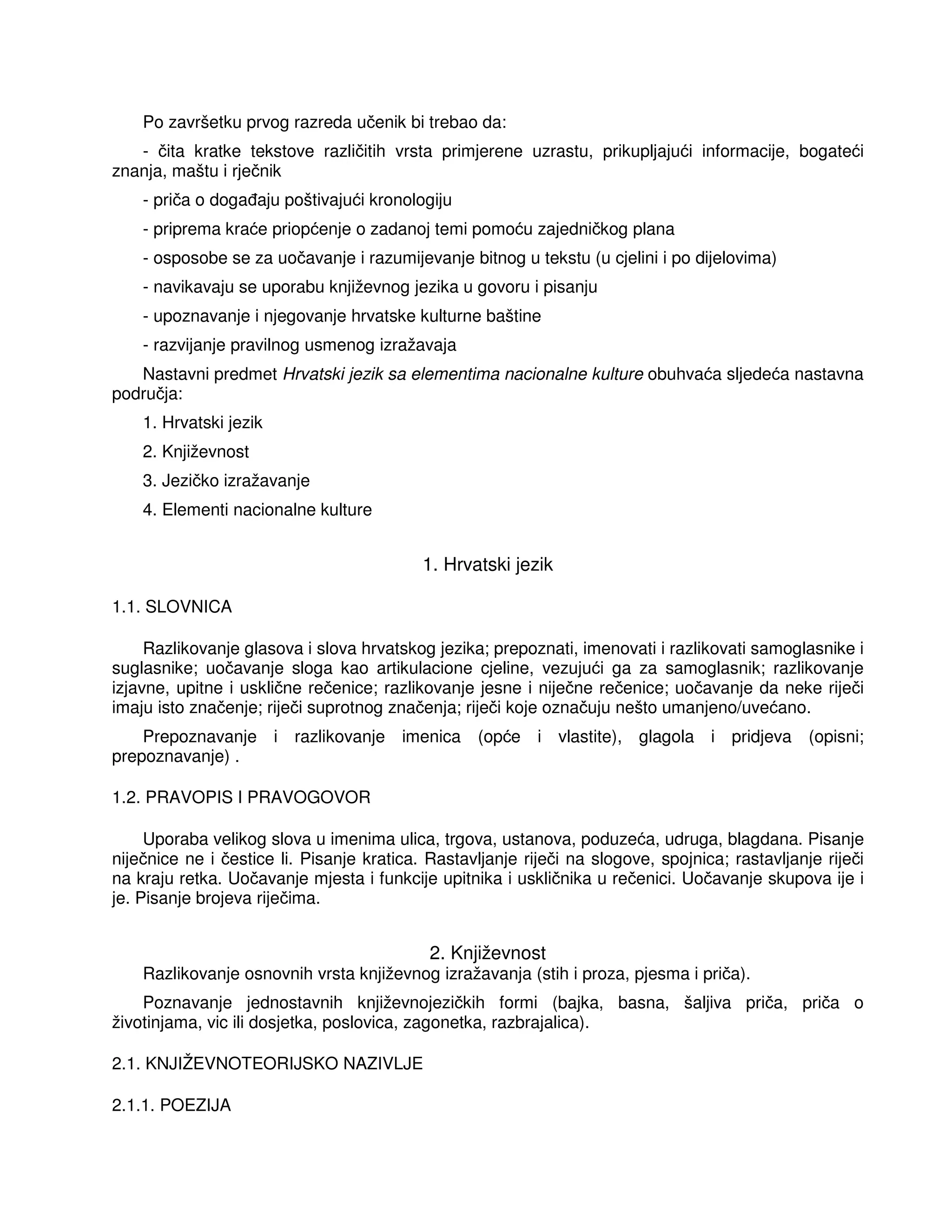 Po završetku prvog razreda učenik bi trebao da:
- čita kratke tekstove različitih vrsta primjerene uzrastu, prikupljajući informacije, bogateći
znanja, maštu i rječnik
- priča o doga aju poštivajući kronologiju
- priprema kraće priopćenje o zadanoj temi pomoću zajedničkog plana
- osposobe se za uočavanje i razumijevanje bitnog u tekstu (u cjelini i po dijelovima)
- navikavaju se uporabu književnog jezika u govoru i pisanju
- upoznavanje i njegovanje hrvatske kulturne baštine
- razvijanje pravilnog usmenog izražavaja
Nastavni predmet Hrvatski jezik sa elementima nacionalne kulture obuhvaća sljedeća nastavna
područja:
1. Hrvatski jezik
2. Književnost
3. Jezičko izražavanje
4. Elementi nacionalne kulture
1. Hrvatski jezik
1.1. SLOVNICA
Razlikovanje glasova i slova hrvatskog jezika; prepoznati, imenovati i razlikovati samoglasnike i
suglasnike; uočavanje sloga kao artikulacione cjeline, vezujući ga za samoglasnik; razlikovanje
izjavne, upitne i usklične rečenice; razlikovanje jesne i niječne rečenice; uočavanje da neke riječi
imaju isto značenje; riječi suprotnog značenja; riječi koje označuju nešto umanjeno/uvećano.
Prepoznavanje i razlikovanje imenica (opće i vlastite), glagola i pridjeva (opisni;
prepoznavanje) .
1.2. PRAVOPIS I PRAVOGOVOR
Uporaba velikog slova u imenima ulica, trgova, ustanova, poduzeća, udruga, blagdana. Pisanje
niječnice ne i čestice li. Pisanje kratica. Rastavljanje riječi na slogove, spojnica; rastavljanje riječi
na kraju retka. Uočavanje mjesta i funkcije upitnika i uskličnika u rečenici. Uočavanje skupova ije i
je. Pisanje brojeva riječima.
2. Književnost
Razlikovanje osnovnih vrsta književnog izražavanja (stih i proza, pjesma i priča).
Poznavanje jednostavnih književnojezičkih formi (bajka, basna, šaljiva priča, priča o
životinjama, vic ili dosjetka, poslovica, zagonetka, razbrajalica).
2.1. KNJIŽEVNOTEORIJSKO NAZIVLJE
2.1.1. POEZIJA
 