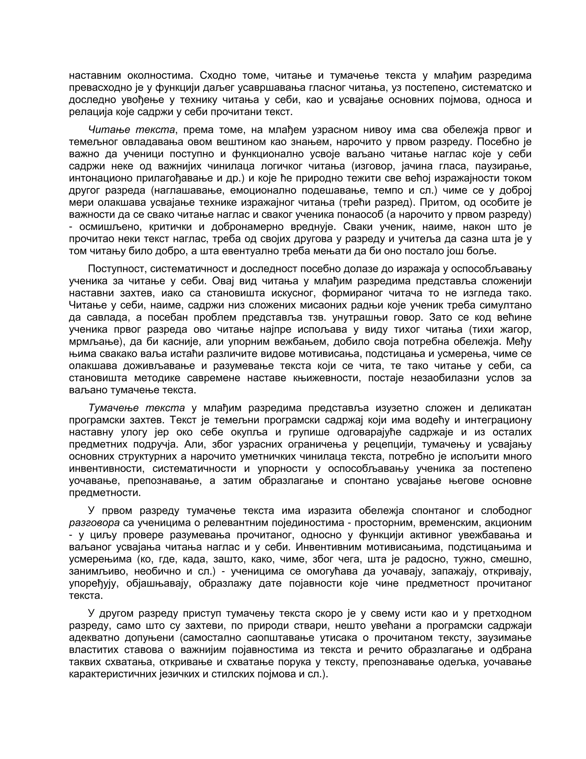 наставним околностима. Сходно томе, читање и тумачење текста у млађим разредима
превасходно је у функцији даљег усавршавања гласног читања, уз постепено, систематско и
доследно увођење у технику читања у себи, као и усвајање основних појмова, односа и
релација које садржи у себи прочитани текст.
Читање текста, према томе, на млађем узрасном нивоу има сва обележја првог и
темељног овладавања овом вештином као знањем, нарочито у првом разреду. Посебно је
важно да ученици поступно и функционално усвоје ваљано читање наглас које у себи
садржи неке од важнијих чинилаца логичког читања (изговор, јачина гласа, паузирање,
интонационо прилагођавање и др.) и које ће природно тежити све већој изражајности током
другог разреда (наглашавање, емоционално подешавање, темпо и сл.) чиме се у доброј
мери олакшава усвајање технике изражајног читања (трећи разред). Притом, од особите је
важности да се свако читање наглас и сваког ученика понаособ (а нарочито у првом разреду)
- осмишљено, критички и добронамерно вреднује. Сваки ученик, наиме, након што је
прочитао неки текст наглас, треба од својих другова у разреду и учитеља да сазна шта је у
том читању било добро, а шта евентуално треба мењати да би оно постало још боље.
Поступност, систематичност и доследност посебно долазе до изражаја у оспособљавању
ученика за читање у себи. Овај вид читања у млађим разредима представља сложенији
наставни захтев, иако са становишта искусног, формираног читача то не изгледа тако.
Читање у себи, наиме, садржи низ сложених мисаоних радњи које ученик треба симултано
да савлада, а посебан проблем представља тзв. унутрашњи говор. Зато се код већине
ученика првог разреда ово читање најпре испољава у виду тихог читања (тихи жагор,
мрмљање), да би касније, али упорним вежбањем, добило своја потребна обележја. Међу
њима свакако ваља истаћи различите видове мотивисања, подстицања и усмерења, чиме се
олакшава доживљавање и разумевање текста који се чита, те тако читање у себи, са
становишта методике савремене наставе књижевности, постаје незаобилазни услов за
ваљано тумачење текста.
Тумачење текста у млађим разредима представља изузетно сложен и деликатан
програмски захтев. Текст је темељни програмски садржај који има водећу и интеграциону
наставну улогу јер око себе окупља и групише одговарајуће садржаје и из осталих
предметних подручја. Али, због узрасних ограничења у рецепцији, тумачењу и усвајању
основних структурних а нарочито уметничких чинилаца текста, потребно је испољити много
инвентивности, систематичности и упорности у оспособљавању ученика за постепено
уочавање, препознавање, а затим образлагање и спонтано усвајање његове основне
предметности.
У првом разреду тумачење текста има изразита обележја спонтаног и слободног
разговора са ученицима о релевантним појединостима - просторним, временским, акционим
- у циљу провере разумевања прочитаног, односно у функцији активног увежбавања и
ваљаног усвајања читања наглас и у себи. Инвентивним мотивисањима, подстицањима и
усмерењима (ко, где, када, зашто, како, чиме, због чега, шта је радосно, тужно, смешно,
занимљиво, необично и сл.) - ученицима се омогућава да уочавају, запажају, откривају,
упоређују, објашњавају, образлажу дате појавности које чине предметност прочитаног
текста.
У другом разреду приступ тумачењу текста скоро је у свему исти као и у претходном
разреду, само што су захтеви, по природи ствари, нешто увећани а програмски садржаји
адекватно допуњени (самостално саопштавање утисака о прочитаном тексту, заузимање
властитих ставова о важнијим појавностима из текста и речито образлагање и одбрана
таквих схватања, откривање и схватање порука у тексту, препознавање одељка, уочавање
карактеристичних језичких и стилских појмова и сл.).
 