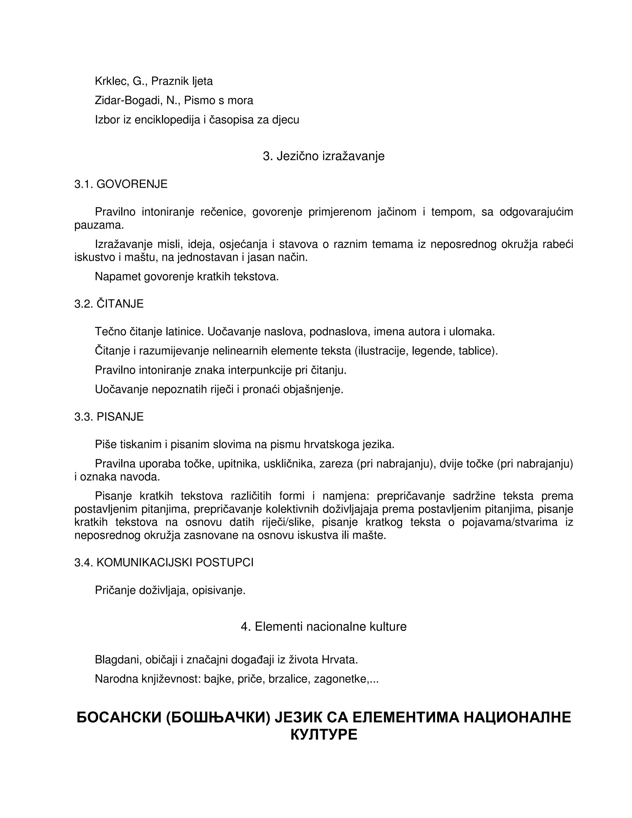 Krklec, G., Praznik ljeta
Zidar-Bogadi, N., Pismo s mora
Izbor iz enciklopedija i časopisa za djecu
3. Jezično izražavanje
3.1. GOVORENJE
Pravilno intoniranje rečenice, govorenje primjerenom jačinom i tempom, sa odgovarajućim
pauzama.
Izražavanje misli, ideja, osjećanja i stavova o raznim temama iz neposrednog okružja rabeći
iskustvo i maštu, na jednostavan i jasan način.
Napamet govorenje kratkih tekstova.
3.2. ČITANJE
Tečno čitanje latinice. Uočavanje naslova, podnaslova, imena autora i ulomaka.
Čitanje i razumijevanje nelinearnih elemente teksta (ilustracije, legende, tablice).
Pravilno intoniranje znaka interpunkcije pri čitanju.
Uočavanje nepoznatih riječi i pronaći objašnjenje.
3.3. PISANJE
Piše tiskanim i pisanim slovima na pismu hrvatskoga jezika.
Pravilna uporaba točke, upitnika, uskličnika, zareza (pri nabrajanju), dvije točke (pri nabrajanju)
i oznaka navoda.
Pisanje kratkih tekstova različitih formi i namjena: prepričavanje sadržine teksta prema
postavljenim pitanjima, prepričavanje kolektivnih doživljajaja prema postavljenim pitanjima, pisanje
kratkih tekstova na osnovu datih riječi/slike, pisanje kratkog teksta o pojavama/stvarima iz
neposrednog okružja zasnovane na osnovu iskustva ili mašte.
3.4. KOMUNIKACIJSKI POSTUPCI
Pričanje doživljaja, opisivanje.
4. Elementi nacionalne kulture
Blagdani, običaji i značajni doga aji iz života Hrvata.
Narodna književnost: bajke, priče, brzalice, zagonetke,...
БОСАНСКИ (БОШЊАЧКИ) ЈЕЗИК СА ЕЛЕМЕНТИМА НАЦИОНАЛНЕ
КУЛТУРЕ
 