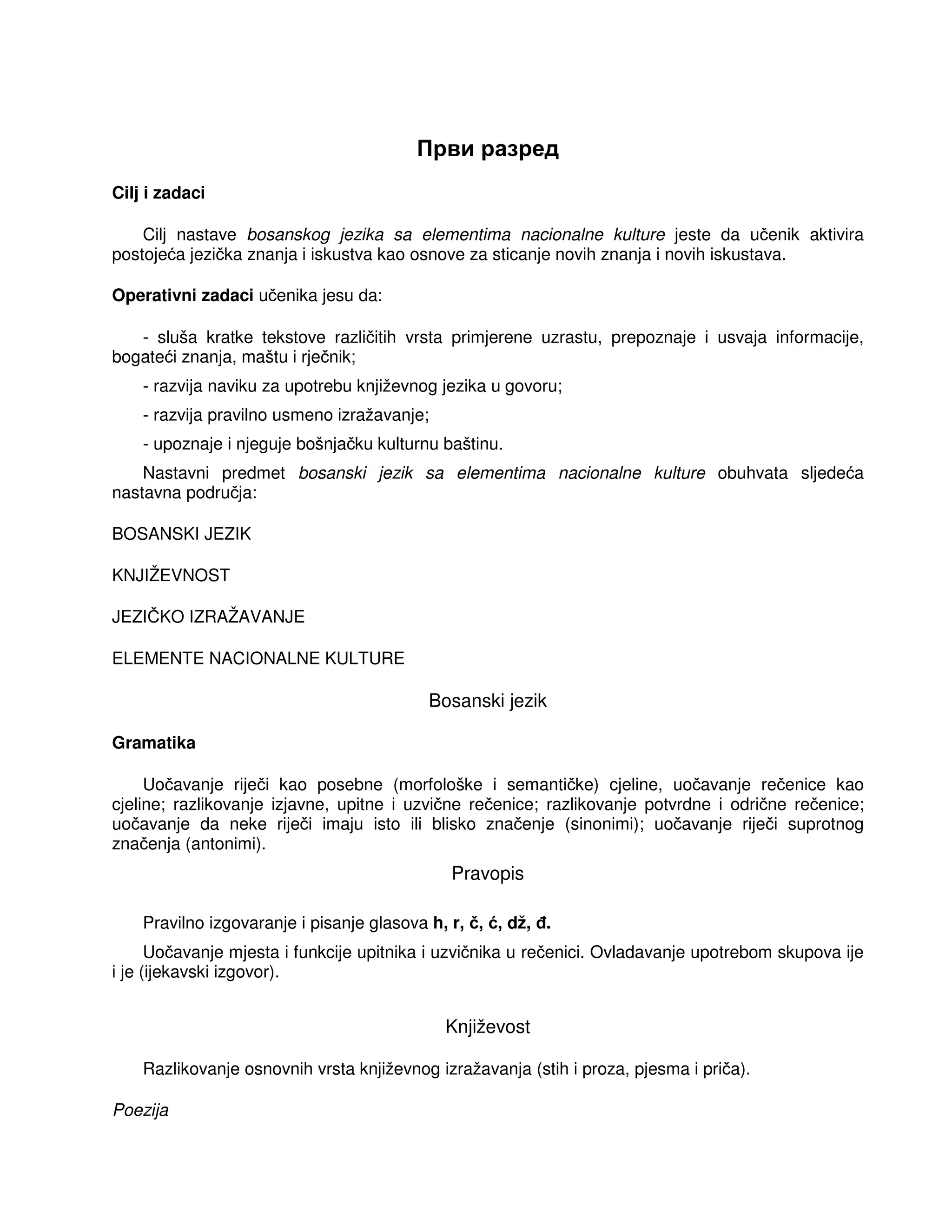 Први разред
Cilj i zadaci
Cilj nastave bosanskog jezika sa elementima nacionalne kulture jeste da učenik aktivira
postojeća jezička znanja i iskustva kao osnove za sticanje novih znanja i novih iskustava.
Operativni zadaci učenika jesu da:
- sluša kratke tekstove različitih vrsta primjerene uzrastu, prepoznaje i usvaja informacije,
bogateći znanja, maštu i rječnik;
- razvija naviku za upotrebu književnog jezika u govoru;
- razvija pravilno usmeno izražavanje;
- upoznaje i njeguje bošnjačku kulturnu baštinu.
Nastavni predmet bosanski jezik sa elementima nacionalne kulture obuhvata sljedeća
nastavna područja:
BOSANSKI JEZIK
KNJIŽEVNOST
JEZIČKO IZRAŽAVANJE
ELEMENTE NACIONALNE KULTURE
Bosanski jezik
Gramatika
Uočavanje riječi kao posebne (morfološke i semantičke) cjeline, uočavanje rečenice kao
cjeline; razlikovanje izjavne, upitne i uzvične rečenice; razlikovanje potvrdne i odrične rečenice;
uočavanje da neke riječi imaju isto ili blisko značenje (sinonimi); uočavanje riječi suprotnog
značenja (antonimi).
Pravopis
Pravilno izgovaranje i pisanje glasova h, r, č, ć, dž, .
Uočavanje mjesta i funkcije upitnika i uzvičnika u rečenici. Ovladavanje upotrebom skupova ije
i je (ijekavski izgovor).
Književost
Razlikovanje osnovnih vrsta književnog izražavanja (stih i proza, pjesma i priča).
Poezija
 