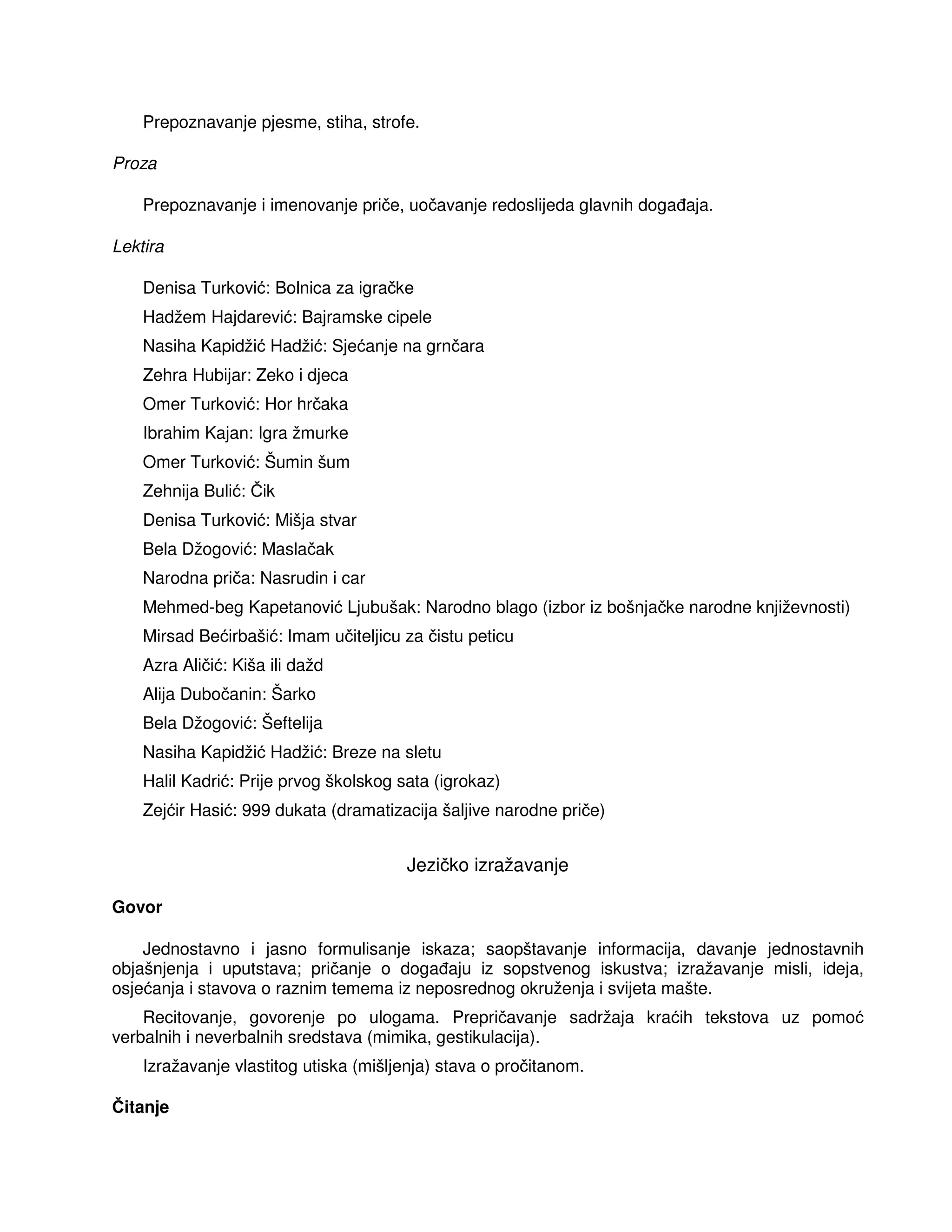Prepoznavanje pjesme, stiha, strofe.
Proza
Prepoznavanje i imenovanje priče, uočavanje redoslijeda glavnih doga aja.
Lektira
Denisa Turković: Bolnica za igračke
Hadžem Hajdarević: Bajramske cipele
Nasiha Kapidžić Hadžić: Sjećanje na grnčara
Zehra Hubijar: Zeko i djeca
Omer Turković: Hor hrčaka
Ibrahim Kajan: Igra žmurke
Omer Turković: Šumin šum
Zehnija Bulić: Čik
Denisa Turković: Mišja stvar
Bela Džogović: Maslačak
Narodna priča: Nasrudin i car
Mehmed-beg Kapetanović Ljubušak: Narodno blago (izbor iz bošnjačke narodne književnosti)
Mirsad Bećirbašić: Imam učiteljicu za čistu peticu
Azra Aličić: Kiša ili dažd
Alija Dubočanin: Šarko
Bela Džogović: Šeftelija
Nasiha Kapidžić Hadžić: Breze na sletu
Halil Kadrić: Prije prvog školskog sata (igrokaz)
Zejćir Hasić: 999 dukata (dramatizacija šaljive narodne priče)
Jezičko izražavanje
Govor
Jednostavno i jasno formulisanje iskaza; saopštavanje informacija, davanje jednostavnih
objašnjenja i uputstava; pričanje o doga aju iz sopstvenog iskustva; izražavanje misli, ideja,
osjećanja i stavova o raznim temema iz neposrednog okruženja i svijeta mašte.
Recitovanje, govorenje po ulogama. Prepričavanje sadržaja kraćih tekstova uz pomoć
verbalnih i neverbalnih sredstava (mimika, gestikulacija).
Izražavanje vlastitog utiska (mišljenja) stava o pročitanom.
Čitanje
 