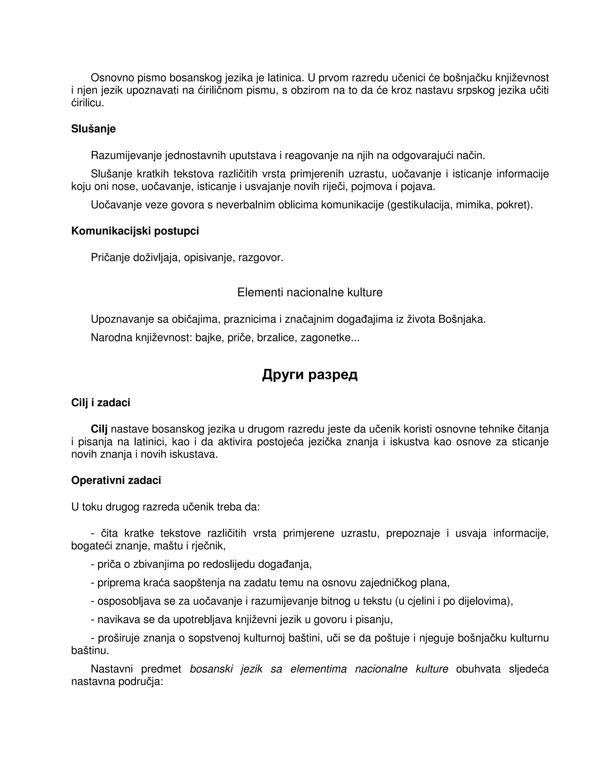 Osnovno pismo bosanskog jezika je latinica. U prvom razredu učenici će bošnjačku književnost
i njen jezik upoznavati na ćiriličnom pismu, s obzirom na to da će kroz nastavu srpskog jezika učiti
ćirilicu.
Slušanje
Razumijevanje jednostavnih uputstava i reagovanje na njih na odgovarajući način.
Slušanje kratkih tekstova različitih vrsta primjerenih uzrastu, uočavanje i isticanje informacije
koju oni nose, uočavanje, isticanje i usvajanje novih riječi, pojmova i pojava.
Uočavanje veze govora s neverbalnim oblicima komunikacije (gestikulacija, mimika, pokret).
Komunikacijski postupci
Pričanje doživljaja, opisivanje, razgovor.
Elementi nacionalne kulture
Upoznavanje sa običajima, praznicima i značajnim doga ajima iz života Bošnjaka.
Narodna književnost: bajke, priče, brzalice, zagonetke...
Други разред
Cilj i zadaci
Cilj nastave bosanskog jezika u drugom razredu jeste da učenik koristi osnovne tehnike čitanja
i pisanja na latinici, kao i da aktivira postojeća jezička znanja i iskustva kao osnove za sticanje
novih znanja i novih iskustava.
Operativni zadaci
U toku drugog razreda učenik treba da:
- čita kratke tekstove različitih vrsta primjerene uzrastu, prepoznaje i usvaja informacije,
bogateći znanje, maštu i rječnik,
- priča o zbivanjima po redoslijedu doga anja,
- priprema kraća saopštenja na zadatu temu na osnovu zajedničkog plana,
- osposobljava se za uočavanje i razumijevanje bitnog u tekstu (u cjelini i po dijelovima),
- navikava se da upotrebljava književni jezik u govoru i pisanju,
- proširuje znanja o sopstvenoj kulturnoj baštini, uči se da poštuje i njeguje bošnjačku kulturnu
baštinu.
Nastavni predmet bosanski jezik sa elementima nacionalne kulture obuhvata sljedeća
nastavna područja:
 