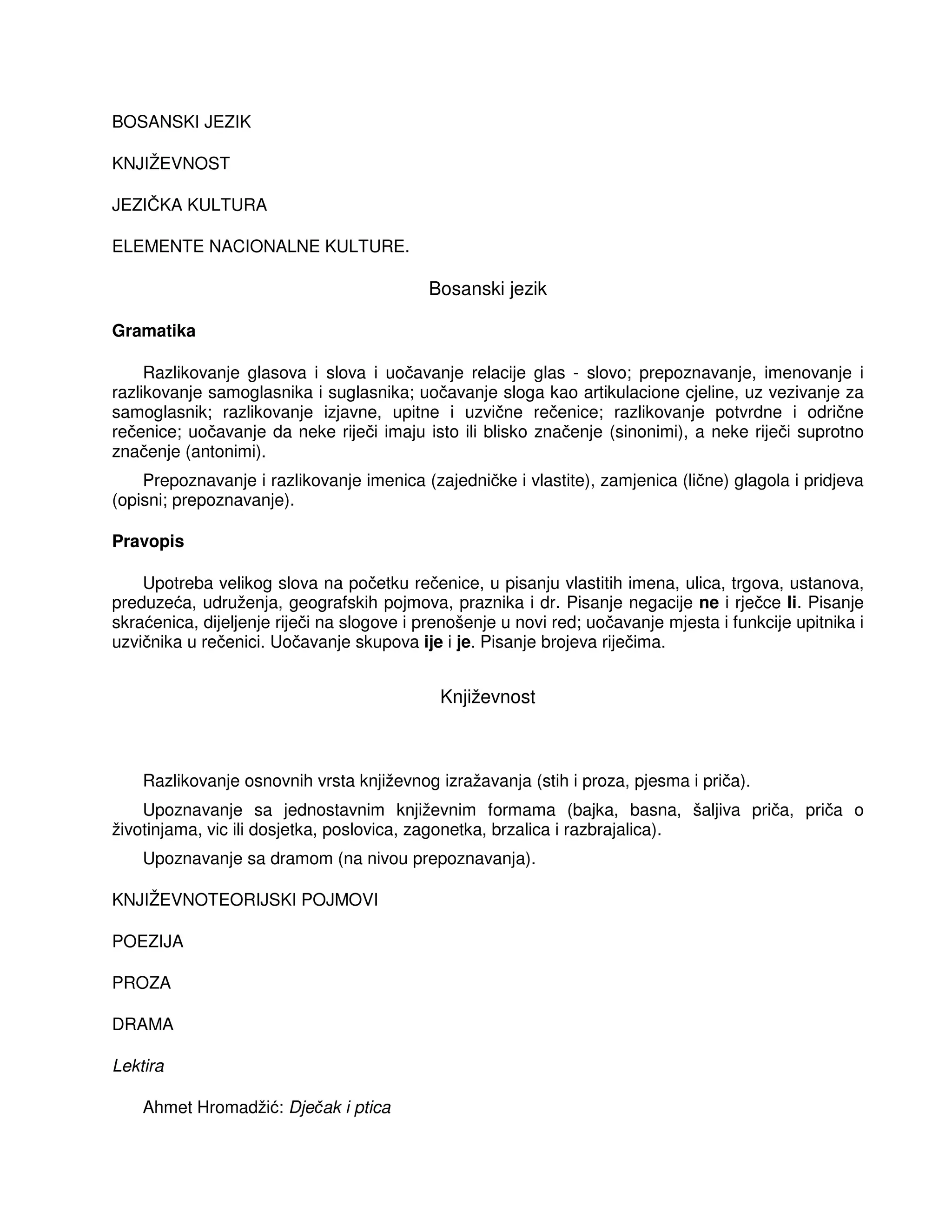 BOSANSKI JEZIK
KNJIŽEVNOST
JEZIČKA KULTURA
ELEMENTE NACIONALNE KULTURE.
Bosanski jezik
Gramatika
Razlikovanje glasova i slova i uočavanje relacije glas - slovo; prepoznavanje, imenovanje i
razlikovanje samoglasnika i suglasnika; uočavanje sloga kao artikulacione cjeline, uz vezivanje za
samoglasnik; razlikovanje izjavne, upitne i uzvične rečenice; razlikovanje potvrdne i odrične
rečenice; uočavanje da neke riječi imaju isto ili blisko značenje (sinonimi), a neke riječi suprotno
značenje (antonimi).
Prepoznavanje i razlikovanje imenica (zajedničke i vlastite), zamjenica (lične) glagola i pridjeva
(opisni; prepoznavanje).
Pravopis
Upotreba velikog slova na početku rečenice, u pisanju vlastitih imena, ulica, trgova, ustanova,
preduzeća, udruženja, geografskih pojmova, praznika i dr. Pisanje negacije ne i rječce li. Pisanje
skraćenica, dijeljenje riječi na slogove i prenošenje u novi red; uočavanje mjesta i funkcije upitnika i
uzvičnika u rečenici. Uočavanje skupova ije i je. Pisanje brojeva riječima.
Književnost
Razlikovanje osnovnih vrsta književnog izražavanja (stih i proza, pjesma i priča).
Upoznavanje sa jednostavnim književnim formama (bajka, basna, šaljiva priča, priča o
životinjama, vic ili dosjetka, poslovica, zagonetka, brzalica i razbrajalica).
Upoznavanje sa dramom (na nivou prepoznavanja).
KNJIŽEVNOTEORIJSKI POJMOVI
POEZIJA
PROZA
DRAMA
Lektira
Ahmet Hromadžić: Dječak i ptica
 
