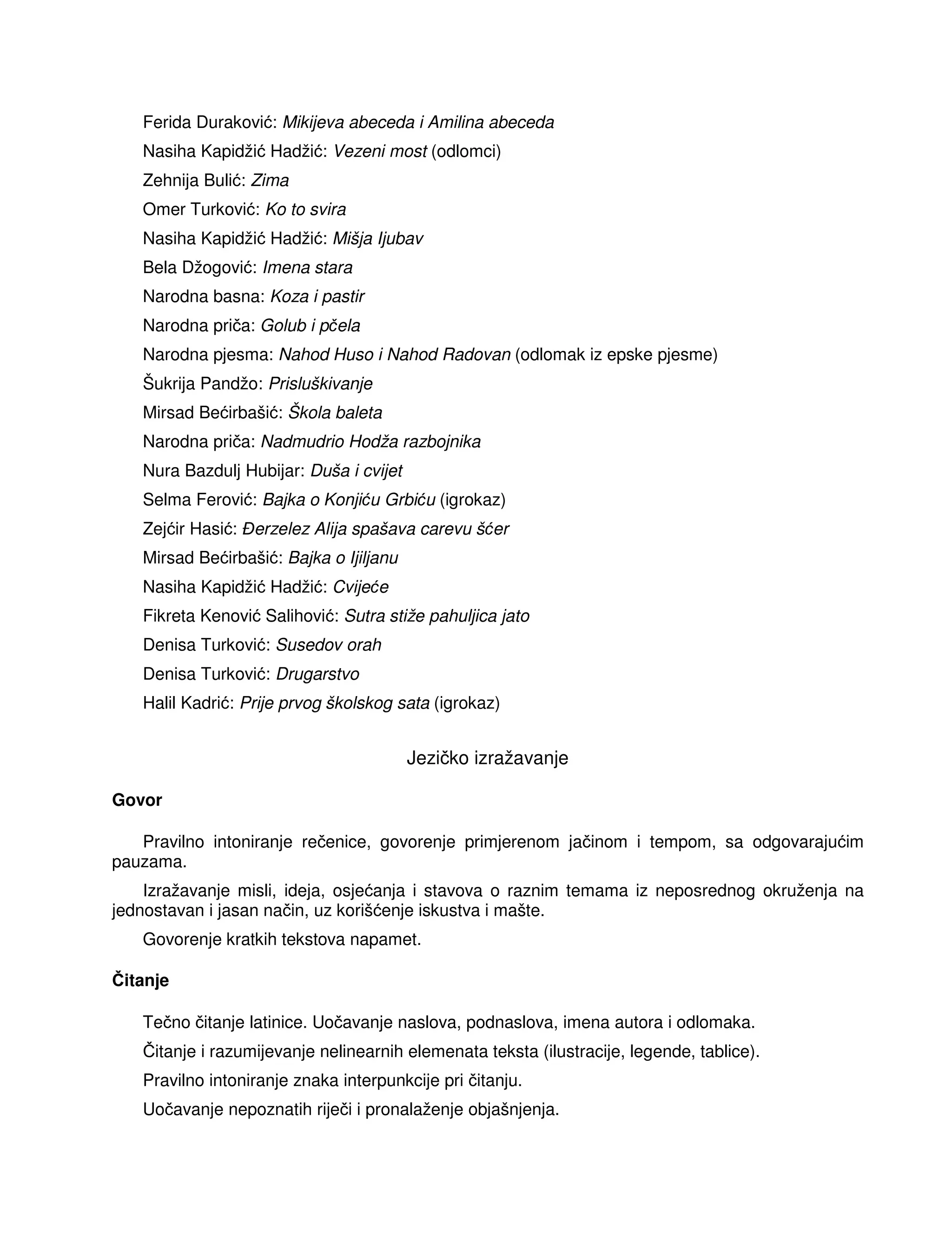 Ferida Duraković: Mikijeva abeceda i Amilina abeceda
Nasiha Kapidžić Hadžić: Vezeni most (odlomci)
Zehnija Bulić: Zima
Omer Turković: Ko to svira
Nasiha Kapidžić Hadžić: Mišja Ijubav
Bela Džogović: Imena stara
Narodna basna: Koza i pastir
Narodna priča: Golub i pčela
Narodna pjesma: Nahod Huso i Nahod Radovan (odlomak iz epske pjesme)
Šukrija Pandžo: Prisluškivanje
Mirsad Bećirbašić: Škola baleta
Narodna priča: Nadmudrio Hodža razbojnika
Nura Bazdulj Hubijar: Duša i cvijet
Selma Ferović: Bajka o Konjiću Grbiću (igrokaz)
Zejćir Hasić: erzelez Alija spašava carevu šćer
Mirsad Bećirbašić: Bajka o Ijiljanu
Nasiha Kapidžić Hadžić: Cvijeće
Fikreta Kenović Salihović: Sutra stiže pahuljica jato
Denisa Turković: Susedov orah
Denisa Turković: Drugarstvo
Halil Kadrić: Prije prvog školskog sata (igrokaz)
Jezičko izražavanje
Govor
Pravilno intoniranje rečenice, govorenje primjerenom jačinom i tempom, sa odgovarajućim
pauzama.
Izražavanje misli, ideja, osjećanja i stavova o raznim temama iz neposrednog okruženja na
jednostavan i jasan način, uz korišćenje iskustva i mašte.
Govorenje kratkih tekstova napamet.
Čitanje
Tečno čitanje latinice. Uočavanje naslova, podnaslova, imena autora i odlomaka.
Čitanje i razumijevanje nelinearnih elemenata teksta (ilustracije, legende, tablice).
Pravilno intoniranje znaka interpunkcije pri čitanju.
Uočavanje nepoznatih riječi i pronalaženje objašnjenja.
 