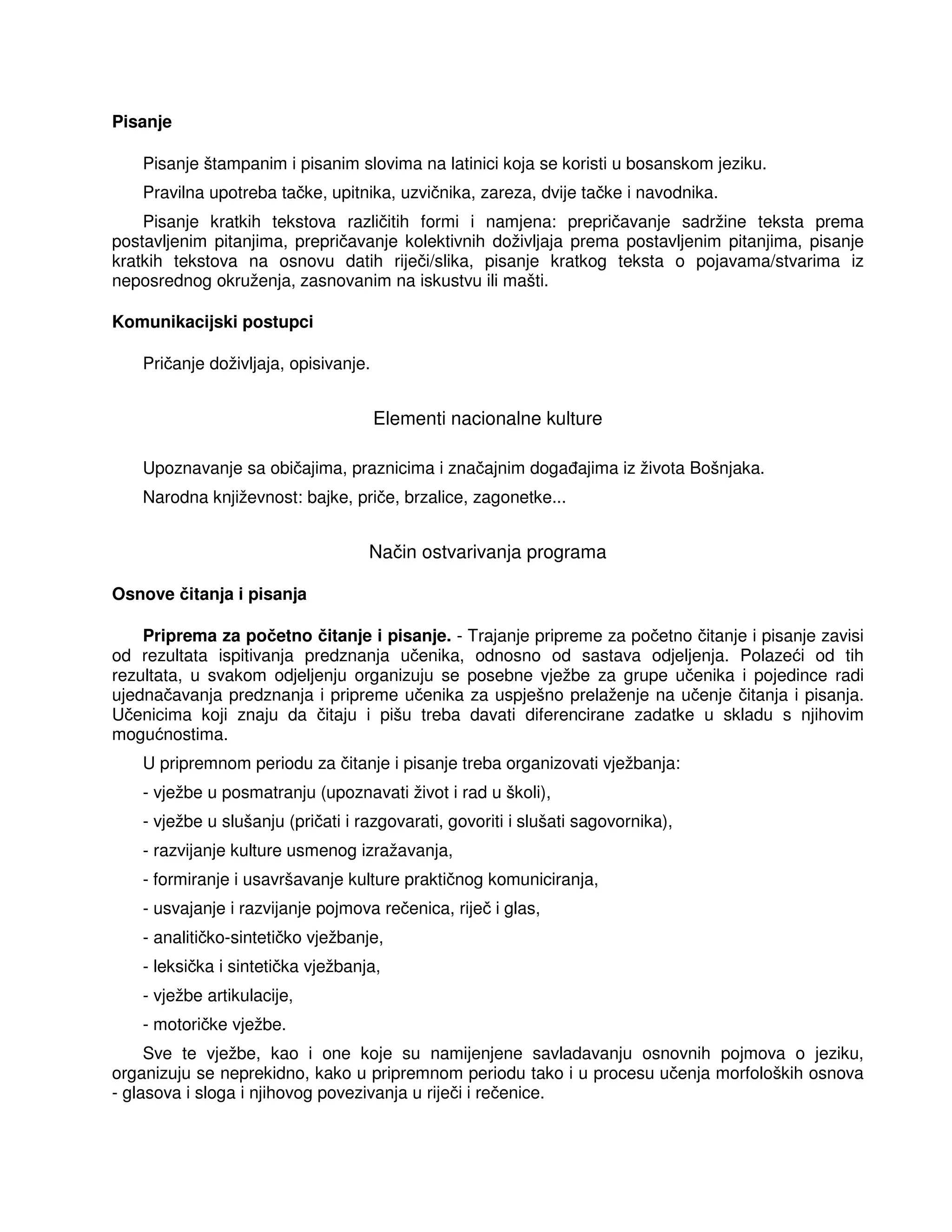 Pisanje
Pisanje štampanim i pisanim slovima na latinici koja se koristi u bosanskom jeziku.
Pravilna upotreba tačke, upitnika, uzvičnika, zareza, dvije tačke i navodnika.
Pisanje kratkih tekstova različitih formi i namjena: prepričavanje sadržine teksta prema
postavljenim pitanjima, prepričavanje kolektivnih doživljaja prema postavljenim pitanjima, pisanje
kratkih tekstova na osnovu datih riječi/slika, pisanje kratkog teksta o pojavama/stvarima iz
neposrednog okruženja, zasnovanim na iskustvu ili mašti.
Komunikacijski postupci
Pričanje doživljaja, opisivanje.
Elementi nacionalne kulture
Upoznavanje sa običajima, praznicima i značajnim doga ajima iz života Bošnjaka.
Narodna književnost: bajke, priče, brzalice, zagonetke...
Način ostvarivanja programa
Osnove čitanja i pisanja
Priprema za početno čitanje i pisanje. - Trajanje pripreme za početno čitanje i pisanje zavisi
od rezultata ispitivanja predznanja učenika, odnosno od sastava odjeljenja. Polazeći od tih
rezultata, u svakom odjeljenju organizuju se posebne vježbe za grupe učenika i pojedince radi
ujednačavanja predznanja i pripreme učenika za uspješno prelaženje na učenje čitanja i pisanja.
Učenicima koji znaju da čitaju i pišu treba davati diferencirane zadatke u skladu s njihovim
mogućnostima.
U pripremnom periodu za čitanje i pisanje treba organizovati vježbanja:
- vježbe u posmatranju (upoznavati život i rad u školi),
- vježbe u slušanju (pričati i razgovarati, govoriti i slušati sagovornika),
- razvijanje kulture usmenog izražavanja,
- formiranje i usavršavanje kulture praktičnog komuniciranja,
- usvajanje i razvijanje pojmova rečenica, riječ i glas,
- analitičko-sintetičko vježbanje,
- leksička i sintetička vježbanja,
- vježbe artikulacije,
- motoričke vježbe.
Sve te vježbe, kao i one koje su namijenjene savladavanju osnovnih pojmova o jeziku,
organizuju se neprekidno, kako u pripremnom periodu tako i u procesu učenja morfoloških osnova
- glasova i sloga i njihovog povezivanja u riječi i rečenice.
 