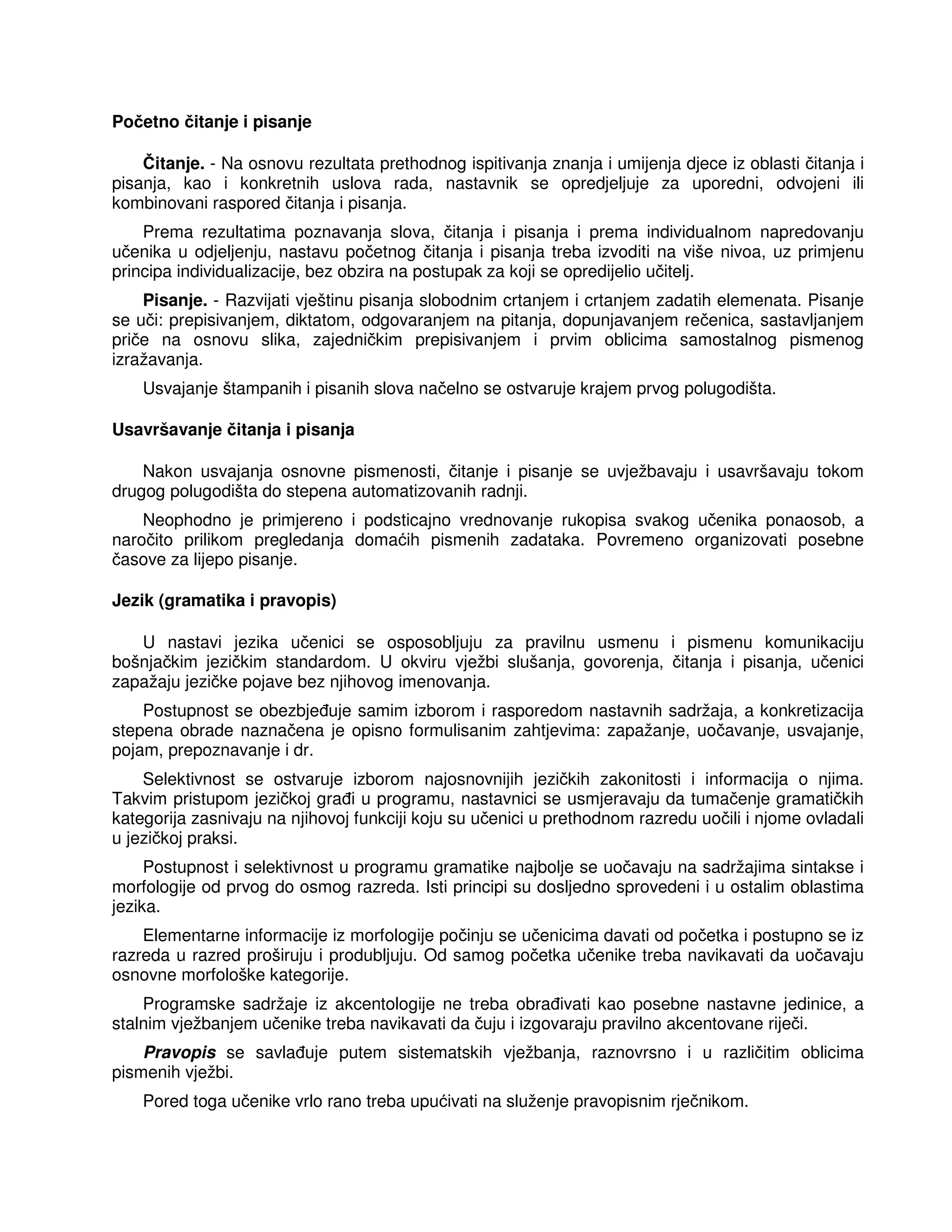 Početno čitanje i pisanje
Čitanje. - Na osnovu rezultata prethodnog ispitivanja znanja i umijenja djece iz oblasti čitanja i
pisanja, kao i konkretnih uslova rada, nastavnik se opredjeljuje za uporedni, odvojeni ili
kombinovani raspored čitanja i pisanja.
Prema rezultatima poznavanja slova, čitanja i pisanja i prema individualnom napredovanju
učenika u odjeljenju, nastavu početnog čitanja i pisanja treba izvoditi na više nivoa, uz primjenu
principa individualizacije, bez obzira na postupak za koji se opredijelio učitelj.
Pisanje. - Razvijati vještinu pisanja slobodnim crtanjem i crtanjem zadatih elemenata. Pisanje
se uči: prepisivanjem, diktatom, odgovaranjem na pitanja, dopunjavanjem rečenica, sastavljanjem
priče na osnovu slika, zajedničkim prepisivanjem i prvim oblicima samostalnog pismenog
izražavanja.
Usvajanje štampanih i pisanih slova načelno se ostvaruje krajem prvog polugodišta.
Usavršavanje čitanja i pisanja
Nakon usvajanja osnovne pismenosti, čitanje i pisanje se uvježbavaju i usavršavaju tokom
drugog polugodišta do stepena automatizovanih radnji.
Neophodno je primjereno i podsticajno vrednovanje rukopisa svakog učenika ponaosob, a
naročito prilikom pregledanja domaćih pismenih zadataka. Povremeno organizovati posebne
časove za lijepo pisanje.
Jezik (gramatika i pravopis)
U nastavi jezika učenici se osposobljuju za pravilnu usmenu i pismenu komunikaciju
bošnjačkim jezičkim standardom. U okviru vježbi slušanja, govorenja, čitanja i pisanja, učenici
zapažaju jezičke pojave bez njihovog imenovanja.
Postupnost se obezbje uje samim izborom i rasporedom nastavnih sadržaja, a konkretizacija
stepena obrade naznačena je opisno formulisanim zahtjevima: zapažanje, uočavanje, usvajanje,
pojam, prepoznavanje i dr.
Selektivnost se ostvaruje izborom najosnovnijih jezičkih zakonitosti i informacija o njima.
Takvim pristupom jezičkoj gra i u programu, nastavnici se usmjeravaju da tumačenje gramatičkih
kategorija zasnivaju na njihovoj funkciji koju su učenici u prethodnom razredu uočili i njome ovladali
u jezičkoj praksi.
Postupnost i selektivnost u programu gramatike najbolje se uočavaju na sadržajima sintakse i
morfologije od prvog do osmog razreda. Isti principi su dosljedno sprovedeni i u ostalim oblastima
jezika.
Elementarne informacije iz morfologije počinju se učenicima davati od početka i postupno se iz
razreda u razred proširuju i produbljuju. Od samog početka učenike treba navikavati da uočavaju
osnovne morfološke kategorije.
Programske sadržaje iz akcentologije ne treba obra ivati kao posebne nastavne jedinice, a
stalnim vježbanjem učenike treba navikavati da čuju i izgovaraju pravilno akcentovane riječi.
Pravopis se savla uje putem sistematskih vježbanja, raznovrsno i u različitim oblicima
pismenih vježbi.
Pored toga učenike vrlo rano treba upućivati na služenje pravopisnim rječnikom.
 