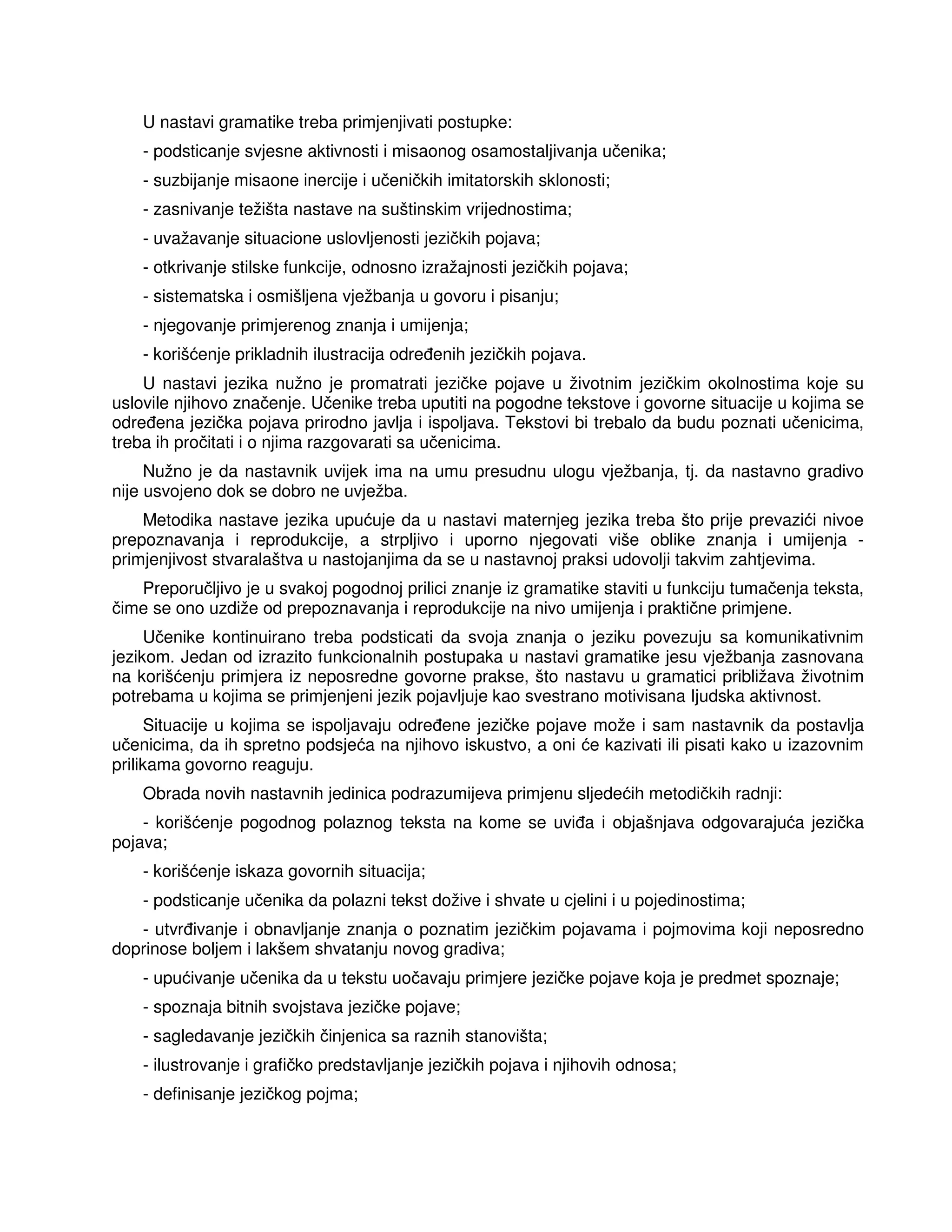 U nastavi gramatike treba primjenjivati postupke:
- podsticanje svjesne aktivnosti i misaonog osamostaljivanja učenika;
- suzbijanje misaone inercije i učeničkih imitatorskih sklonosti;
- zasnivanje težišta nastave na suštinskim vrijednostima;
- uvažavanje situacione uslovljenosti jezičkih pojava;
- otkrivanje stilske funkcije, odnosno izražajnosti jezičkih pojava;
- sistematska i osmišljena vježbanja u govoru i pisanju;
- njegovanje primjerenog znanja i umijenja;
- korišćenje prikladnih ilustracija odre enih jezičkih pojava.
U nastavi jezika nužno je promatrati jezičke pojave u životnim jezičkim okolnostima koje su
uslovile njihovo značenje. Učenike treba uputiti na pogodne tekstove i govorne situacije u kojima se
odre ena jezička pojava prirodno javlja i ispoljava. Tekstovi bi trebalo da budu poznati učenicima,
treba ih pročitati i o njima razgovarati sa učenicima.
Nužno je da nastavnik uvijek ima na umu presudnu ulogu vježbanja, tj. da nastavno gradivo
nije usvojeno dok se dobro ne uvježba.
Metodika nastave jezika upućuje da u nastavi maternjeg jezika treba što prije prevazići nivoe
prepoznavanja i reprodukcije, a strpljivo i uporno njegovati više oblike znanja i umijenja -
primjenjivost stvaralaštva u nastojanjima da se u nastavnoj praksi udovolji takvim zahtjevima.
Preporučljivo je u svakoj pogodnoj prilici znanje iz gramatike staviti u funkciju tumačenja teksta,
čime se ono uzdiže od prepoznavanja i reprodukcije na nivo umijenja i praktične primjene.
Učenike kontinuirano treba podsticati da svoja znanja o jeziku povezuju sa komunikativnim
jezikom. Jedan od izrazito funkcionalnih postupaka u nastavi gramatike jesu vježbanja zasnovana
na korišćenju primjera iz neposredne govorne prakse, što nastavu u gramatici približava životnim
potrebama u kojima se primjenjeni jezik pojavljuje kao svestrano motivisana Ijudska aktivnost.
Situacije u kojima se ispoljavaju odre ene jezičke pojave može i sam nastavnik da postavlja
učenicima, da ih spretno podsjeća na njihovo iskustvo, a oni će kazivati ili pisati kako u izazovnim
prilikama govorno reaguju.
Obrada novih nastavnih jedinica podrazumijeva primjenu sljedećih metodičkih radnji:
- korišćenje pogodnog polaznog teksta na kome se uvi a i objašnjava odgovarajuća jezička
pojava;
- korišćenje iskaza govornih situacija;
- podsticanje učenika da polazni tekst dožive i shvate u cjelini i u pojedinostima;
- utvr ivanje i obnavljanje znanja o poznatim jezičkim pojavama i pojmovima koji neposredno
doprinose boljem i lakšem shvatanju novog gradiva;
- upućivanje učenika da u tekstu uočavaju primjere jezičke pojave koja je predmet spoznaje;
- spoznaja bitnih svojstava jezičke pojave;
- sagledavanje jezičkih činjenica sa raznih stanovišta;
- ilustrovanje i grafičko predstavljanje jezičkih pojava i njihovih odnosa;
- definisanje jezičkog pojma;
 