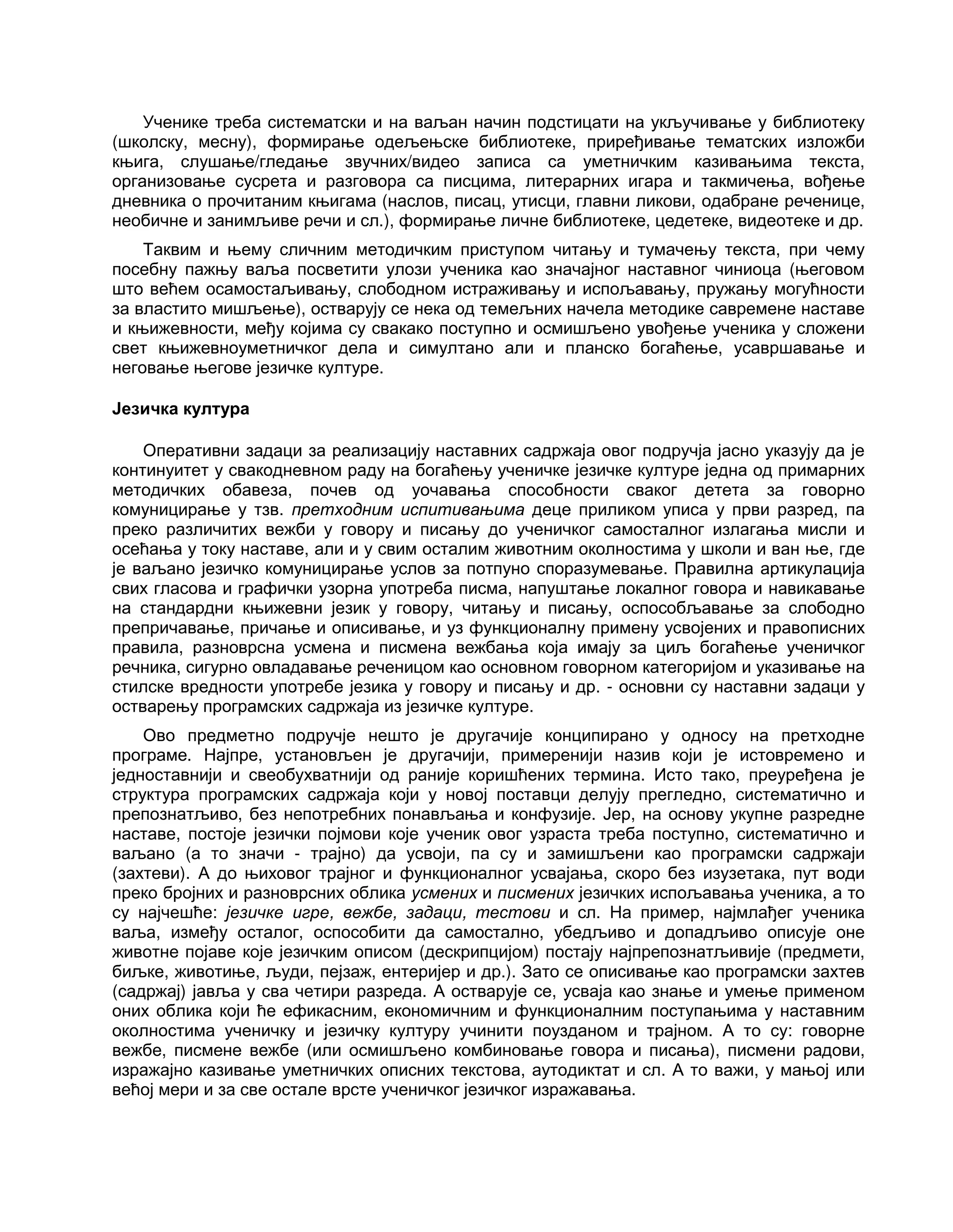 Ученике треба систематски и на ваљан начин подстицати на укључивање у библиотеку
(школску, месну), формирање одељењске библиотеке, приређивање тематских изложби
књига, слушање/гледање звучних/видео записа са уметничким казивањима текста,
организовање сусрета и разговора са писцима, литерарних игара и такмичења, вођење
дневника о прочитаним књигама (наслов, писац, утисци, главни ликови, одабране реченице,
необичне и занимљиве речи и сл.), формирање личне библиотеке, цедетеке, видеотеке и др.
Таквим и њему сличним методичким приступом читању и тумачењу текста, при чему
посебну пажњу ваља посветити улози ученика као значајног наставног чиниоца (његовом
што већем осамостаљивању, слободном истраживању и испољавању, пружању могућности
за властито мишљење), остварују се нека од темељних начела методике савремене наставе
и књижевности, међу којима су свакако поступно и осмишљено увођење ученика у сложени
свет књижевноуметничког дела и симултано али и планско богаћење, усавршавање и
неговање његове језичке културе.
Језичка култура
Оперативни задаци за реализацију наставних садржаја овог подручја јасно указују да је
континуитет у свакодневном раду на богаћењу ученичке језичке културе једна од примарних
методичких обавеза, почев од уочавања способности сваког детета за говорно
комуницирање у тзв. претходним испитивањима деце приликом уписа у први разред, па
преко различитих вежби у говору и писању до ученичког самосталног излагања мисли и
осећања у току наставе, али и у свим осталим животним околностима у школи и ван ње, где
је ваљано језичко комуницирање услов за потпуно споразумевање. Правилна артикулација
свих гласова и графички узорна употреба писма, напуштање локалног говора и навикавање
на стандардни књижевни језик у говору, читању и писању, оспособљавање за слободно
препричавање, причање и описивање, и уз функционалну примену усвојених и правописних
правила, разноврсна усмена и писмена вежбања која имају за циљ богаћење ученичког
речника, сигурно овладавање реченицом као основном говорном категоријом и указивање на
стилске вредности употребе језика у говору и писању и др. - основни су наставни задаци у
остварењу програмских садржаја из језичке културе.
Ово предметно подручје нешто је другачије конципирано у односу на претходне
програме. Најпре, установљен је другачији, примеренији назив који је истовремено и
једноставнији и свеобухватнији од раније коришћених термина. Исто тако, преуређена је
структура програмских садржаја који у новој поставци делују прегледно, систематично и
препознатљиво, без непотребних понављања и конфузије. Јер, на основу укупне разредне
наставе, постоје језички појмови које ученик овог узраста треба поступно, систематично и
ваљано (а то значи - трајно) да усвоји, па су и замишљени као програмски садржаји
(захтеви). А до њиховог трајног и функционалног усвајања, скоро без изузетака, пут води
преко бројних и разноврсних облика усмених и писмених језичких испољавања ученика, а то
су најчешће: језичке игре, вежбе, задаци, тестови и сл. На пример, најмлађег ученика
ваља, између осталог, оспособити да самостално, убедљиво и допадљиво описује оне
животне појаве које језичким описом (дескрипцијом) постају најпрепознатљивије (предмети,
биљке, животиње, људи, пејзаж, ентеријер и др.). Зато се описивање као програмски захтев
(садржај) јавља у сва четири разреда. А остварује се, усваја као знање и умење применом
оних облика који ће ефикасним, економичним и функционалним поступањима у наставним
околностима ученичку и језичку културу учинити поузданом и трајном. А то су: говорне
вежбе, писмене вежбе (или осмишљено комбиновање говора и писања), писмени радови,
изражајно казивање уметничких описних текстова, аутодиктат и сл. А то важи, у мањој или
већој мери и за све остале врсте ученичког језичког изражавања.
 