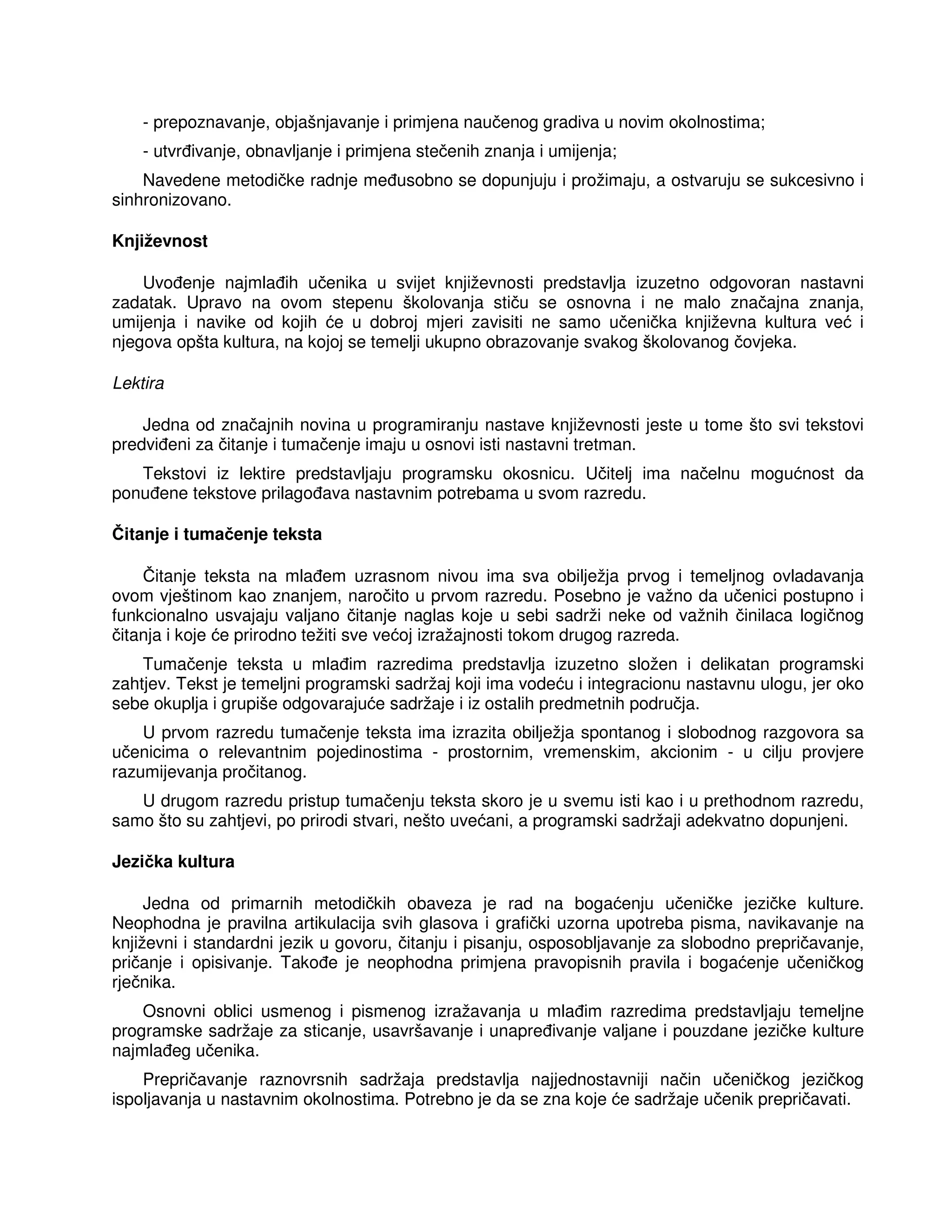 - prepoznavanje, objašnjavanje i primjena naučenog gradiva u novim okolnostima;
- utvr ivanje, obnavljanje i primjena stečenih znanja i umijenja;
Navedene metodičke radnje me usobno se dopunjuju i prožimaju, a ostvaruju se sukcesivno i
sinhronizovano.
Književnost
Uvo enje najmla ih učenika u svijet književnosti predstavlja izuzetno odgovoran nastavni
zadatak. Upravo na ovom stepenu školovanja stiču se osnovna i ne malo značajna znanja,
umijenja i navike od kojih će u dobroj mjeri zavisiti ne samo učenička književna kultura već i
njegova opšta kultura, na kojoj se temelji ukupno obrazovanje svakog školovanog čovjeka.
Lektira
Jedna od značajnih novina u programiranju nastave književnosti jeste u tome što svi tekstovi
predvi eni za čitanje i tumačenje imaju u osnovi isti nastavni tretman.
Tekstovi iz lektire predstavljaju programsku okosnicu. Učitelj ima načelnu mogućnost da
ponu ene tekstove prilago ava nastavnim potrebama u svom razredu.
Čitanje i tumačenje teksta
Čitanje teksta na mla em uzrasnom nivou ima sva obilježja prvog i temeljnog ovladavanja
ovom vještinom kao znanjem, naročito u prvom razredu. Posebno je važno da učenici postupno i
funkcionalno usvajaju valjano čitanje naglas koje u sebi sadrži neke od važnih činilaca logičnog
čitanja i koje će prirodno težiti sve većoj izražajnosti tokom drugog razreda.
Tumačenje teksta u mla im razredima predstavlja izuzetno složen i delikatan programski
zahtjev. Tekst je temeljni programski sadržaj koji ima vodeću i integracionu nastavnu ulogu, jer oko
sebe okuplja i grupiše odgovarajuće sadržaje i iz ostalih predmetnih područja.
U prvom razredu tumačenje teksta ima izrazita obilježja spontanog i slobodnog razgovora sa
učenicima o relevantnim pojedinostima - prostornim, vremenskim, akcionim - u cilju provjere
razumijevanja pročitanog.
U drugom razredu pristup tumačenju teksta skoro je u svemu isti kao i u prethodnom razredu,
samo što su zahtjevi, po prirodi stvari, nešto uvećani, a programski sadržaji adekvatno dopunjeni.
Jezička kultura
Jedna od primarnih metodičkih obaveza je rad na bogaćenju učeničke jezičke kulture.
Neophodna je pravilna artikulacija svih glasova i grafički uzorna upotreba pisma, navikavanje na
književni i standardni jezik u govoru, čitanju i pisanju, osposobljavanje za slobodno prepričavanje,
pričanje i opisivanje. Tako e je neophodna primjena pravopisnih pravila i bogaćenje učeničkog
rječnika.
Osnovni oblici usmenog i pismenog izražavanja u mla im razredima predstavljaju temeljne
programske sadržaje za sticanje, usavršavanje i unapre ivanje valjane i pouzdane jezičke kulture
najmla eg učenika.
Prepričavanje raznovrsnih sadržaja predstavlja najjednostavniji način učeničkog jezičkog
ispoljavanja u nastavnim okolnostima. Potrebno je da se zna koje će sadržaje učenik prepričavati.
 