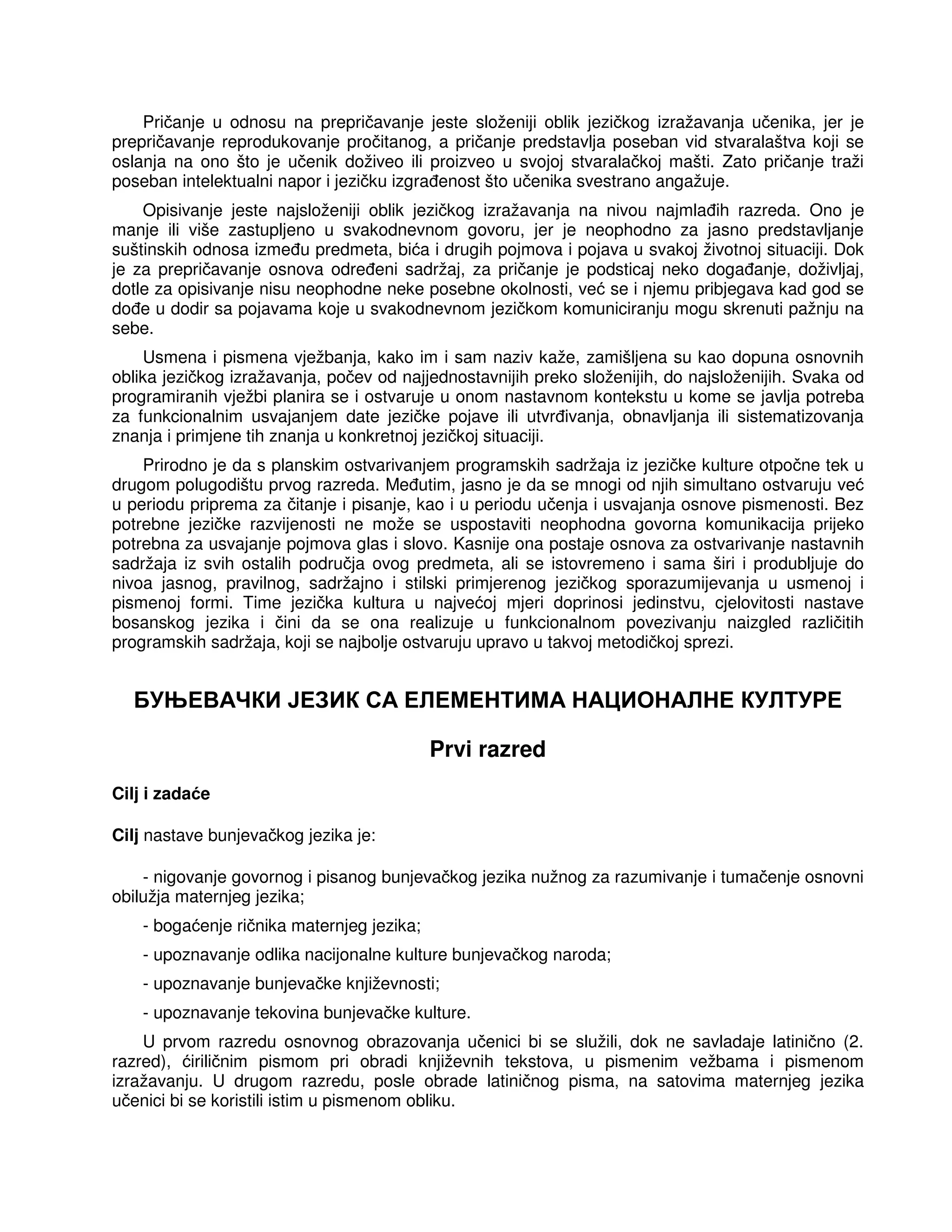 Pričanje u odnosu na prepričavanje jeste složeniji oblik jezičkog izražavanja učenika, jer je
prepričavanje reprodukovanje pročitanog, a pričanje predstavlja poseban vid stvaralaštva koji se
oslanja na ono što je učenik doživeo ili proizveo u svojoj stvaralačkoj mašti. Zato pričanje traži
poseban intelektualni napor i jezičku izgra enost što učenika svestrano angažuje.
Opisivanje jeste najsloženiji oblik jezičkog izražavanja na nivou najmla ih razreda. Ono je
manje ili više zastupljeno u svakodnevnom govoru, jer je neophodno za jasno predstavljanje
suštinskih odnosa izme u predmeta, bića i drugih pojmova i pojava u svakoj životnoj situaciji. Dok
je za prepričavanje osnova odre eni sadržaj, za pričanje je podsticaj neko doga anje, doživljaj,
dotle za opisivanje nisu neophodne neke posebne okolnosti, već se i njemu pribjegava kad god se
do e u dodir sa pojavama koje u svakodnevnom jezičkom komuniciranju mogu skrenuti pažnju na
sebe.
Usmena i pismena vježbanja, kako im i sam naziv kaže, zamišljena su kao dopuna osnovnih
oblika jezičkog izražavanja, počev od najjednostavnijih preko složenijih, do najsloženijih. Svaka od
programiranih vježbi planira se i ostvaruje u onom nastavnom kontekstu u kome se javlja potreba
za funkcionalnim usvajanjem date jezičke pojave ili utvr ivanja, obnavljanja ili sistematizovanja
znanja i primjene tih znanja u konkretnoj jezičkoj situaciji.
Prirodno je da s planskim ostvarivanjem programskih sadržaja iz jezičke kulture otpočne tek u
drugom polugodištu prvog razreda. Me utim, jasno je da se mnogi od njih simultano ostvaruju već
u periodu priprema za čitanje i pisanje, kao i u periodu učenja i usvajanja osnove pismenosti. Bez
potrebne jezičke razvijenosti ne može se uspostaviti neophodna govorna komunikacija prijeko
potrebna za usvajanje pojmova glas i slovo. Kasnije ona postaje osnova za ostvarivanje nastavnih
sadržaja iz svih ostalih područja ovog predmeta, ali se istovremeno i sama širi i produbljuje do
nivoa jasnog, pravilnog, sadržajno i stilski primjerenog jezičkog sporazumijevanja u usmenoj i
pismenoj formi. Time jezička kultura u najvećoj mjeri doprinosi jedinstvu, cjelovitosti nastave
bosanskog jezika i čini da se ona realizuje u funkcionalnom povezivanju naizgled različitih
programskih sadržaja, koji se najbolje ostvaruju upravo u takvoj metodičkoj sprezi.
БУЊЕВАЧКИ ЈЕЗИК СА ЕЛЕМЕНТИМА НАЦИОНАЛНЕ КУЛТУРЕ
Prvi razred
Cilj i zadaće
Cilj nastave bunjevačkog jezika je:
- nigovanje govornog i pisanog bunjevačkog jezika nužnog za razumivanje i tumačenje osnovni
obilužja maternjeg jezika;
- bogaćenje ričnika maternjeg jezika;
- upoznavanje odlika nacijonalne kulture bunjevačkog naroda;
- upoznavanje bunjevačke književnosti;
- upoznavanje tekovina bunjevačke kulture.
U prvom razredu osnovnog obrazovanja učenici bi se služili, dok ne savladaje latinično (2.
razred), ćiriličnim pismom pri obradi književnih tekstova, u pismenim vežbama i pismenom
izražavanju. U drugom razredu, posle obrade latiničnog pisma, na satovima maternjeg jezika
učenici bi se koristili istim u pismenom obliku.
 