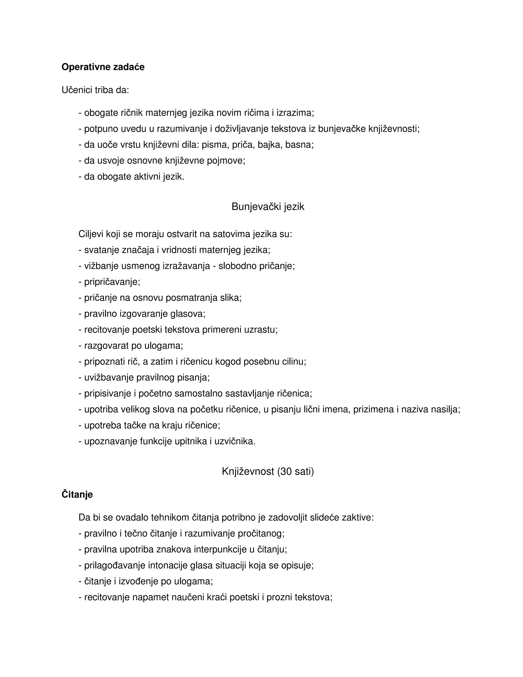Operativne zadaće
Učenici triba da:
- obogate ričnik maternjeg jezika novim ričima i izrazima;
- potpuno uvedu u razumivanje i doživljavanje tekstova iz bunjevačke književnosti;
- da uoče vrstu književni dila: pisma, priča, bajka, basna;
- da usvoje osnovne književne pojmove;
- da obogate aktivni jezik.
Bunjevački jezik
Ciljevi koji se moraju ostvarit na satovima jezika su:
- svatanje značaja i vridnosti maternjeg jezika;
- vižbanje usmenog izražavanja - slobodno pričanje;
- pripričavanje;
- pričanje na osnovu posmatranja slika;
- pravilno izgovaranje glasova;
- recitovanje poetski tekstova primereni uzrastu;
- razgovarat po ulogama;
- pripoznati rič, a zatim i ričenicu kogod posebnu cilinu;
- uvižbavanje pravilnog pisanja;
- pripisivanje i početno samostalno sastavljanje ričenica;
- upotriba velikog slova na početku ričenice, u pisanju lični imena, prizimena i naziva nasilja;
- upotreba tačke na kraju ričenice;
- upoznavanje funkcije upitnika i uzvičnika.
Književnost (30 sati)
Čitanje
Da bi se ovadalo tehnikom čitanja potribno je zadovoljit slideće zaktive:
- pravilno i tečno čitanje i razumivanje pročitanog;
- pravilna upotriba znakova interpunkcije u čitanju;
- prilago avanje intonacije glasa situaciji koja se opisuje;
- čitanje i izvo enje po ulogama;
- recitovanje napamet naučeni kraći poetski i prozni tekstova;
 