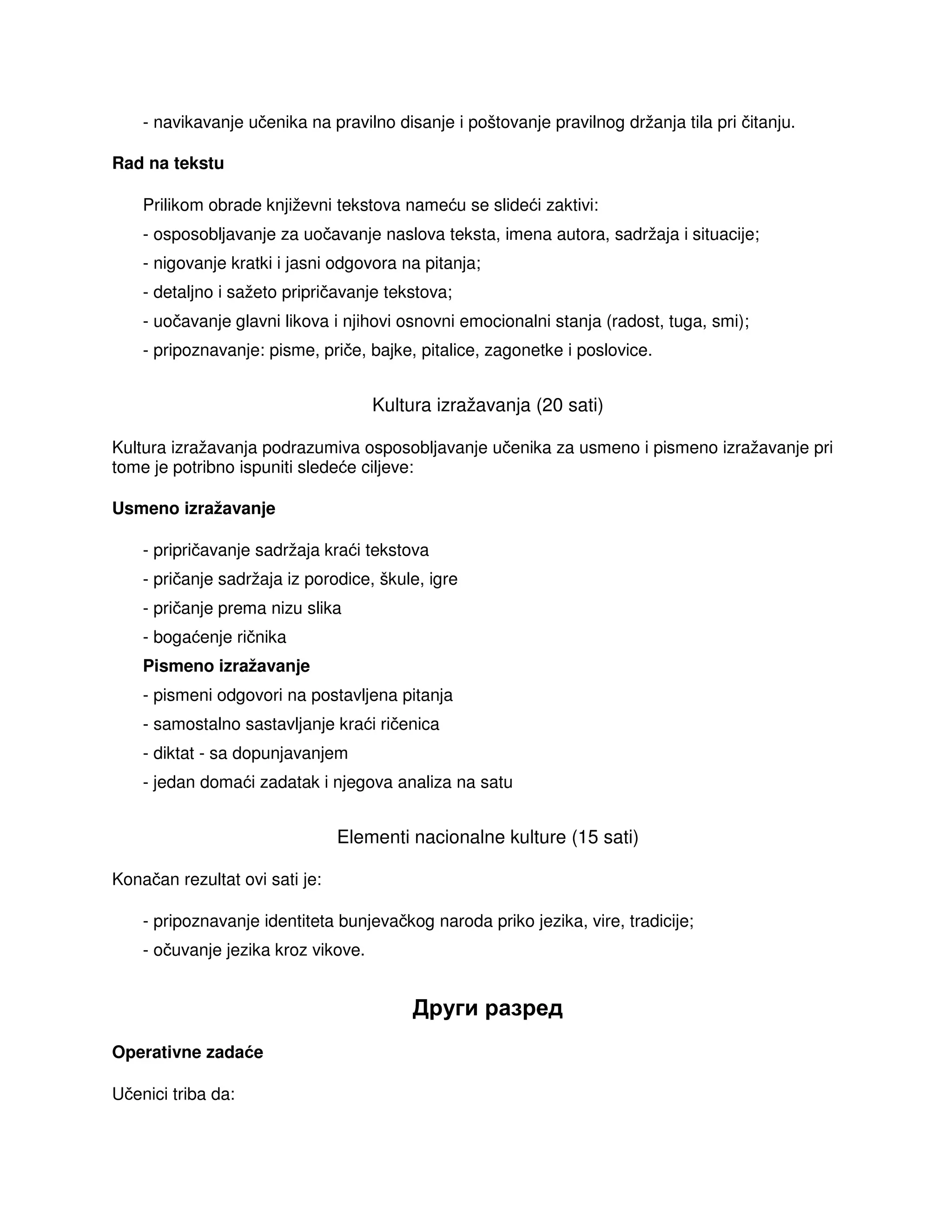 - navikavanje učenika na pravilno disanje i poštovanje pravilnog držanja tila pri čitanju.
Rad na tekstu
Prilikom obrade književni tekstova nameću se slideći zaktivi:
- osposobljavanje za uočavanje naslova teksta, imena autora, sadržaja i situacije;
- nigovanje kratki i jasni odgovora na pitanja;
- detaljno i sažeto pripričavanje tekstova;
- uočavanje glavni likova i njihovi osnovni emocionalni stanja (radost, tuga, smi);
- pripoznavanje: pisme, priče, bajke, pitalice, zagonetke i poslovice.
Kultura izražavanja (20 sati)
Kultura izražavanja podrazumiva osposobljavanje učenika za usmeno i pismeno izražavanje pri
tome je potribno ispuniti sledeće ciljeve:
Usmeno izražavanje
- pripričavanje sadržaja kraći tekstova
- pričanje sadržaja iz porodice, škule, igre
- pričanje prema nizu slika
- bogaćenje ričnika
Pismeno izražavanje
- pismeni odgovori na postavljena pitanja
- samostalno sastavljanje kraći ričenica
- diktat - sa dopunjavanjem
- jedan domaći zadatak i njegova analiza na satu
Elementi nacionalne kulture (15 sati)
Konačan rezultat ovi sati je:
- pripoznavanje identiteta bunjevačkog naroda priko jezika, vire, tradicije;
- očuvanje jezika kroz vikove.
Други разред
Operativne zadaće
Učenici triba da:
 