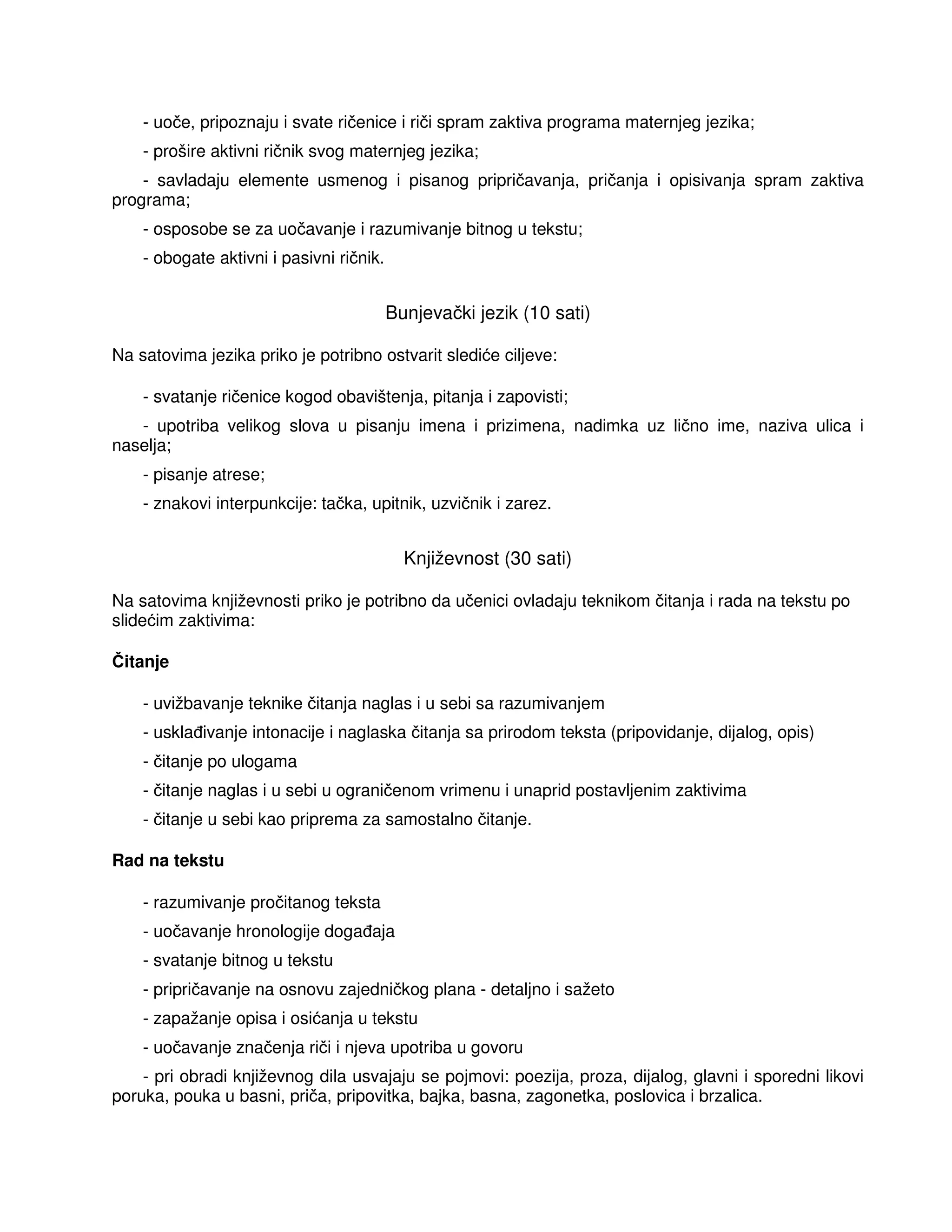 - uoče, pripoznaju i svate ričenice i riči spram zaktiva programa maternjeg jezika;
- prošire aktivni ričnik svog maternjeg jezika;
- savladaju elemente usmenog i pisanog pripričavanja, pričanja i opisivanja spram zaktiva
programa;
- osposobe se za uočavanje i razumivanje bitnog u tekstu;
- obogate aktivni i pasivni ričnik.
Bunjevački jezik (10 sati)
Na satovima jezika priko je potribno ostvarit slediće ciljeve:
- svatanje ričenice kogod obavištenja, pitanja i zapovisti;
- upotriba velikog slova u pisanju imena i prizimena, nadimka uz lično ime, naziva ulica i
naselja;
- pisanje atrese;
- znakovi interpunkcije: tačka, upitnik, uzvičnik i zarez.
Književnost (30 sati)
Na satovima književnosti priko je potribno da učenici ovladaju teknikom čitanja i rada na tekstu po
slidećim zaktivima:
Čitanje
- uvižbavanje teknike čitanja naglas i u sebi sa razumivanjem
- uskla ivanje intonacije i naglaska čitanja sa prirodom teksta (pripovidanje, dijalog, opis)
- čitanje po ulogama
- čitanje naglas i u sebi u ograničenom vrimenu i unaprid postavljenim zaktivima
- čitanje u sebi kao priprema za samostalno čitanje.
Rad na tekstu
- razumivanje pročitanog teksta
- uočavanje hronologije doga aja
- svatanje bitnog u tekstu
- pripričavanje na osnovu zajedničkog plana - detaljno i sažeto
- zapažanje opisa i osićanja u tekstu
- uočavanje značenja riči i njeva upotriba u govoru
- pri obradi književnog dila usvajaju se pojmovi: poezija, proza, dijalog, glavni i sporedni likovi
poruka, pouka u basni, priča, pripovitka, bajka, basna, zagonetka, poslovica i brzalica.
 