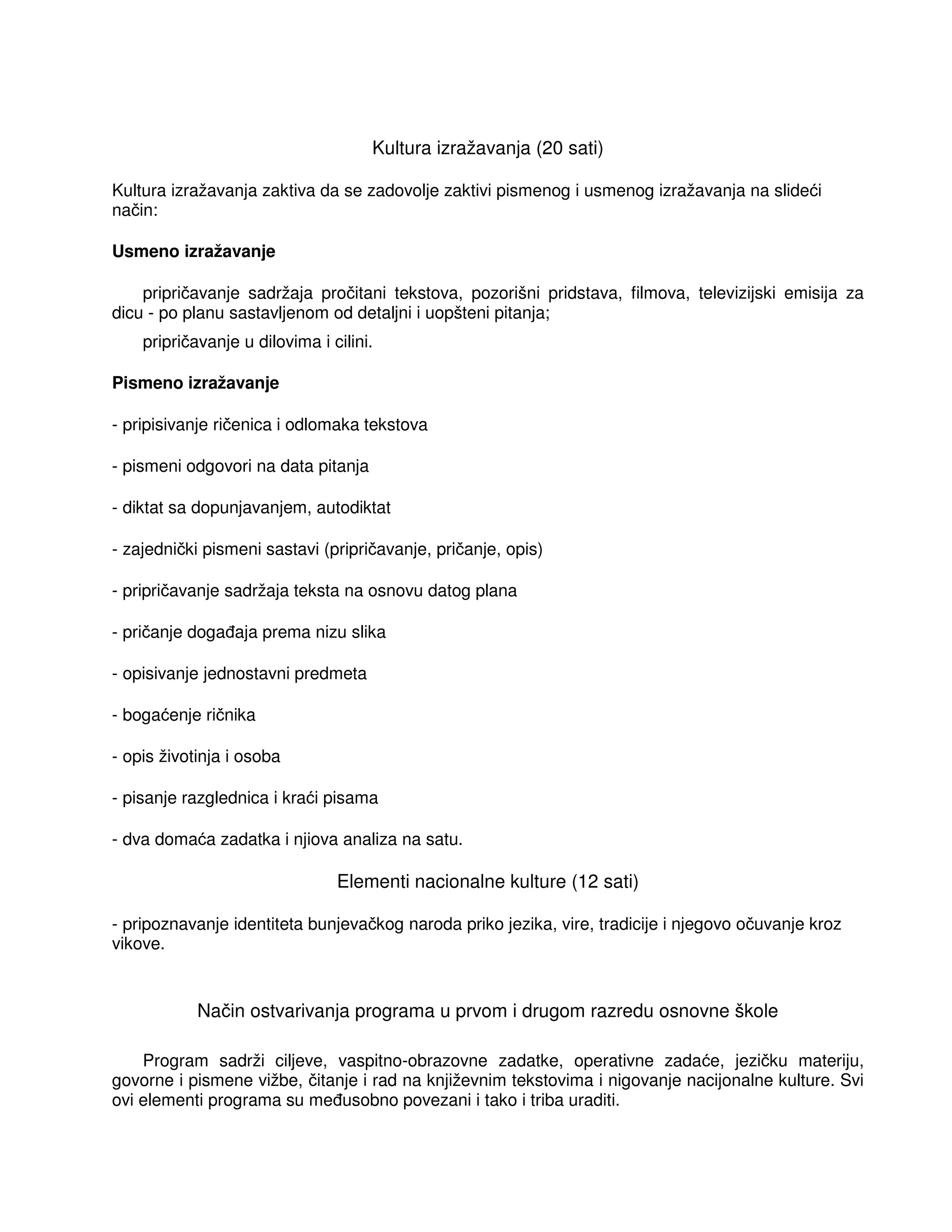 Kultura izražavanja (20 sati)
Kultura izražavanja zaktiva da se zadovolje zaktivi pismenog i usmenog izražavanja na slideći
način:
Usmeno izražavanje
pripričavanje sadržaja pročitani tekstova, pozorišni pridstava, filmova, televizijski emisija za
dicu - po planu sastavljenom od detaljni i uopšteni pitanja;
pripričavanje u dilovima i cilini.
Pismeno izražavanje
- pripisivanje ričenica i odlomaka tekstova
- pismeni odgovori na data pitanja
- diktat sa dopunjavanjem, autodiktat
- zajednički pismeni sastavi (pripričavanje, pričanje, opis)
- pripričavanje sadržaja teksta na osnovu datog plana
- pričanje doga aja prema nizu slika
- opisivanje jednostavni predmeta
- bogaćenje ričnika
- opis životinja i osoba
- pisanje razglednica i kraći pisama
- dva domaća zadatka i njiova analiza na satu.
Elementi nacionalne kulture (12 sati)
- pripoznavanje identiteta bunjevačkog naroda priko jezika, vire, tradicije i njegovo očuvanje kroz
vikove.
Način ostvarivanja programa u prvom i drugom razredu osnovne škole
Program sadrži ciljeve, vaspitno-obrazovne zadatke, operativne zadaće, jezičku materiju,
govorne i pismene vižbe, čitanje i rad na književnim tekstovima i nigovanje nacijonalne kulture. Svi
ovi elementi programa su me usobno povezani i tako i triba uraditi.
 