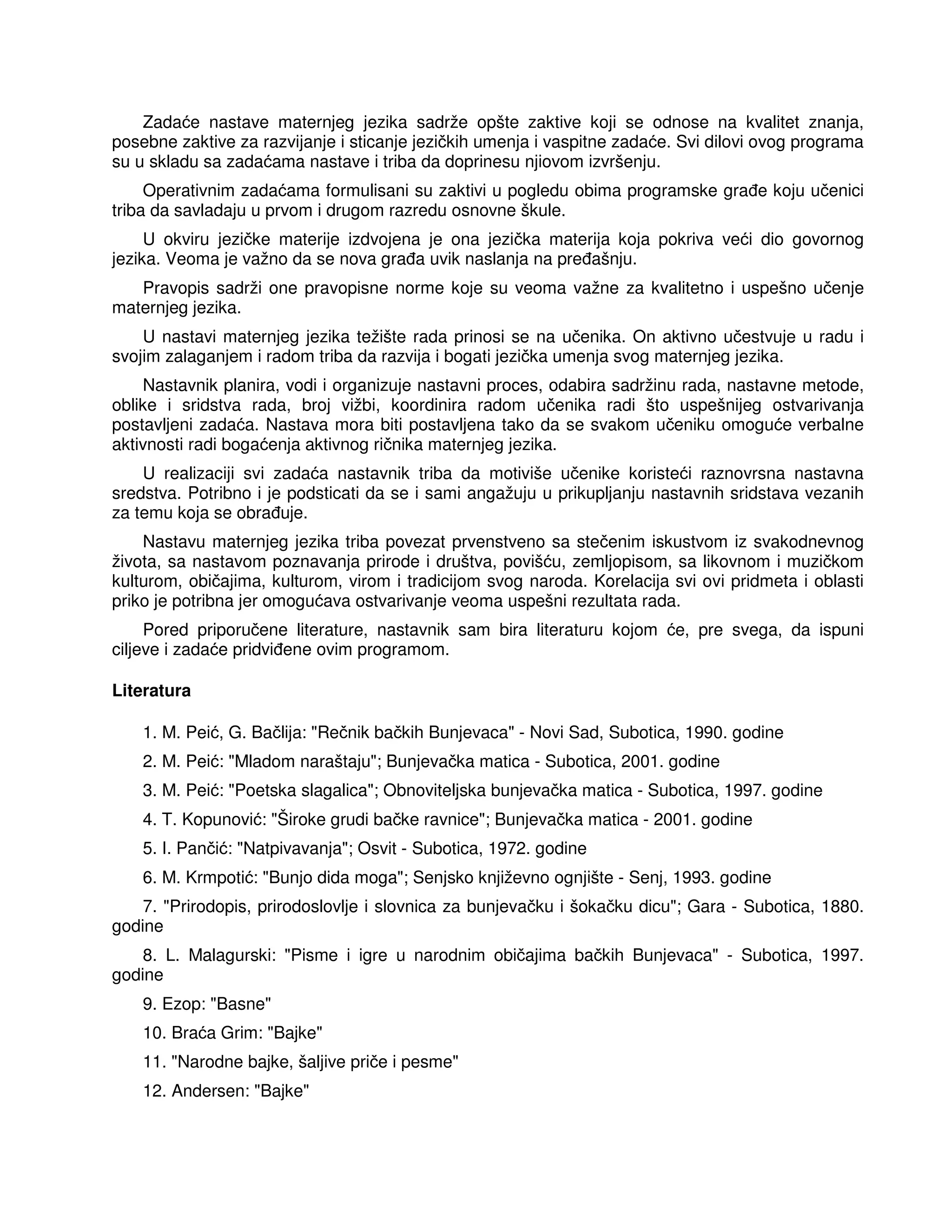Zadaće nastave maternjeg jezika sadrže opšte zaktive koji se odnose na kvalitet znanja,
posebne zaktive za razvijanje i sticanje jezičkih umenja i vaspitne zadaće. Svi dilovi ovog programa
su u skladu sa zadaćama nastave i triba da doprinesu njiovom izvršenju.
Operativnim zadaćama formulisani su zaktivi u pogledu obima programske gra e koju učenici
triba da savladaju u prvom i drugom razredu osnovne škule.
U okviru jezičke materije izdvojena je ona jezička materija koja pokriva veći dio govornog
jezika. Veoma je važno da se nova gra a uvik naslanja na pre ašnju.
Pravopis sadrži one pravopisne norme koje su veoma važne za kvalitetno i uspešno učenje
maternjeg jezika.
U nastavi maternjeg jezika težište rada prinosi se na učenika. On aktivno učestvuje u radu i
svojim zalaganjem i radom triba da razvija i bogati jezička umenja svog maternjeg jezika.
Nastavnik planira, vodi i organizuje nastavni proces, odabira sadržinu rada, nastavne metode,
oblike i sridstva rada, broj vižbi, koordinira radom učenika radi što uspešnijeg ostvarivanja
postavljeni zadaća. Nastava mora biti postavljena tako da se svakom učeniku omoguće verbalne
aktivnosti radi bogaćenja aktivnog ričnika maternjeg jezika.
U realizaciji svi zadaća nastavnik triba da motiviše učenike koristeći raznovrsna nastavna
sredstva. Potribno i je podsticati da se i sami angažuju u prikupljanju nastavnih sridstava vezanih
za temu koja se obra uje.
Nastavu maternjeg jezika triba povezat prvenstveno sa stečenim iskustvom iz svakodnevnog
života, sa nastavom poznavanja prirode i društva, povišću, zemljopisom, sa likovnom i muzičkom
kulturom, običajima, kulturom, virom i tradicijom svog naroda. Korelacija svi ovi pridmeta i oblasti
priko je potribna jer omogućava ostvarivanje veoma uspešni rezultata rada.
Pored priporučene literature, nastavnik sam bira literaturu kojom će, pre svega, da ispuni
ciljeve i zadaće pridvi ene ovim programom.
Literatura
1. M. Peić, G. Bačlija: "Rečnik bačkih Bunjevaca" - Novi Sad, Subotica, 1990. godine
2. M. Peić: "Mladom naraštaju"; Bunjevačka matica - Subotica, 2001. godine
3. M. Peić: "Poetska slagalica"; Obnoviteljska bunjevačka matica - Subotica, 1997. godine
4. T. Kopunović: "Široke grudi bačke ravnice"; Bunjevačka matica - 2001. godine
5. I. Pančić: "Natpivavanja"; Osvit - Subotica, 1972. godine
6. M. Krmpotić: "Bunjo dida moga"; Senjsko književno ognjište - Senj, 1993. godine
7. "Prirodopis, prirodoslovlje i slovnica za bunjevačku i šokačku dicu"; Gara - Subotica, 1880.
godine
8. L. Malagurski: "Pisme i igre u narodnim običajima bačkih Bunjevaca" - Subotica, 1997.
godine
9. Ezop: "Basne"
10. Braća Grim: "Bajke"
11. "Narodne bajke, šaljive priče i pesme"
12. Andersen: "Bajke"
 