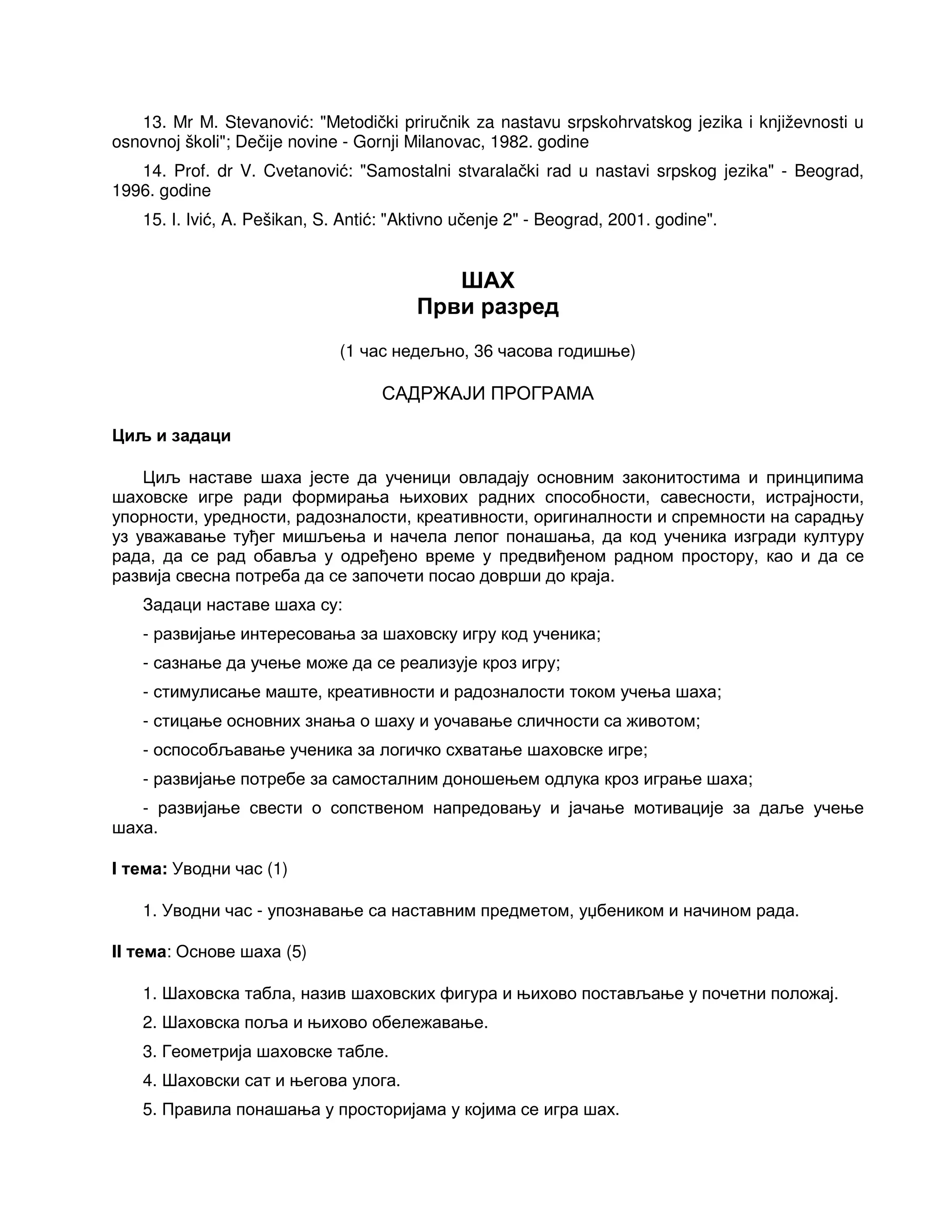 13. Mr M. Stevanović: "Metodički priručnik za nastavu srpskohrvatskog jezika i književnosti u
osnovnoj školi"; Dečije novine - Gornji Milanovac, 1982. godine
14. Prof. dr V. Cvetanović: "Samostalni stvaralački rad u nastavi srpskog jezika" - Beograd,
1996. godine
15. I. Ivić, A. Pešikan, S. Antić: "Aktivno učenje 2" - Beograd, 2001. godine".
ШАХ
Први разред
(1 час недељно, 36 часова годишње)
САДРЖАЈИ ПРОГРАМА
Циљ и задаци
Циљ наставе шаха јесте да ученици овладају основним законитостима и принципима
шаховске игре ради формирања њихових радних способности, савесности, истрајности,
упорности, уредности, радозналости, креативности, оригиналности и спремности на сарадњу
уз уважавање туђег мишљења и начела лепог понашања, да код ученика изгради културу
рада, да се рад обавља у одређено време у предвиђеном радном простору, као и да се
развија свесна потреба да се започети посао доврши до краја.
Задаци наставе шаха су:
- развијање интересовања за шаховску игру код ученика;
- сазнање да учење може да се реализује кроз игру;
- стимулисање маште, креативности и радозналости током учења шаха;
- стицање основних знања о шаху и уочавање сличности са животом;
- оспособљавање ученика за логичко схватање шаховске игре;
- развијање потребе за самосталним доношењем одлука кроз играње шаха;
- развијање свести о сопственом напредовању и јачање мотивације за даље учење
шаха.
I тема: Уводни час (1)
1. Уводни час - упознавање са наставним предметом, уџбеником и начином рада.
II тема: Основе шаха (5)
1. Шаховска табла, назив шаховских фигура и њихово постављање у почетни положај.
2. Шаховска поља и њихово обележавање.
3. Геометрија шаховске табле.
4. Шаховски сат и његова улога.
5. Правила понашања у просторијама у којима се игра шах.
 