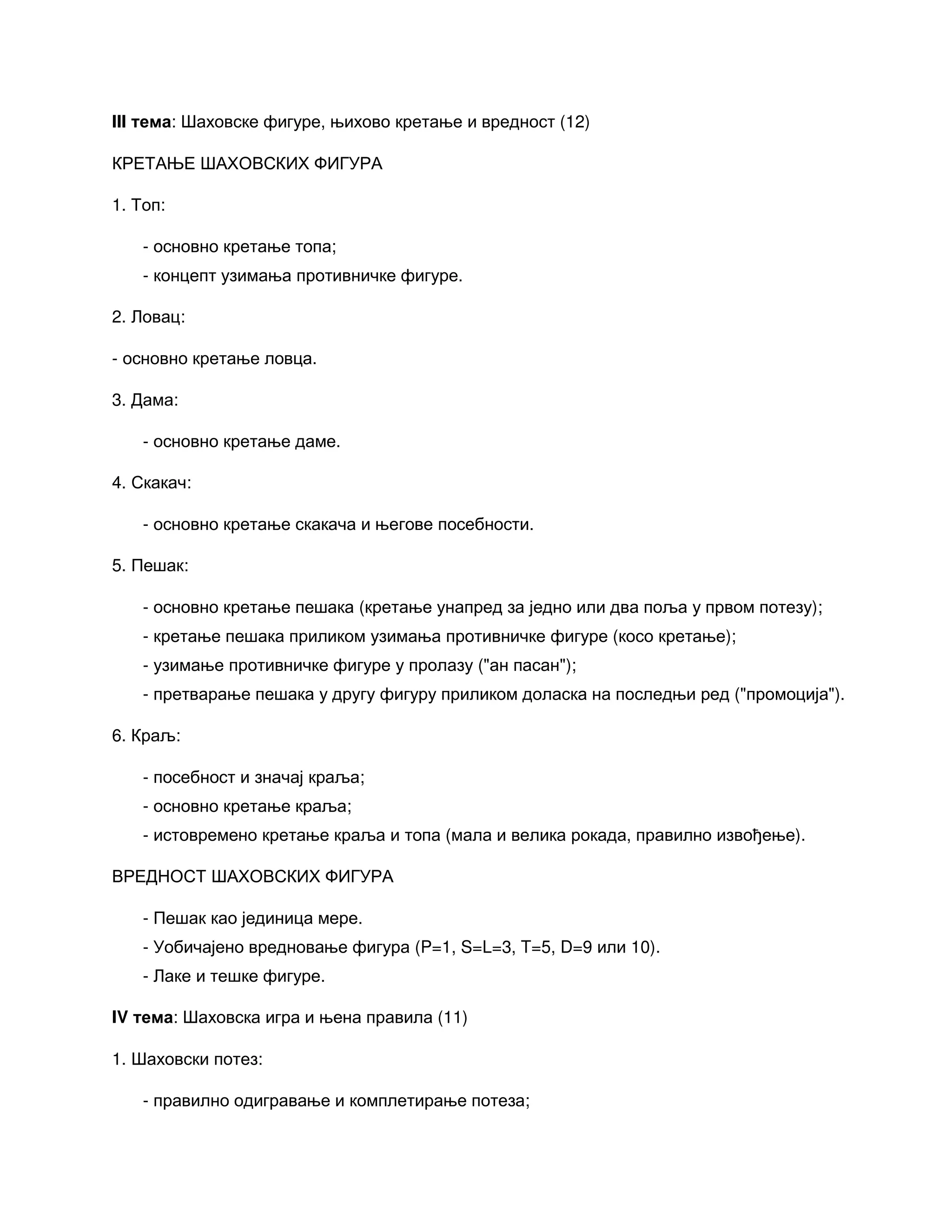 III тема: Шаховске фигуре, њихово кретање и вредност (12)
КРЕТАЊЕ ШАХОВСКИХ ФИГУРА
1. Топ:
- основно кретање топа;
- концепт узимања противничке фигуре.
2. Ловац:
- основно кретање ловца.
3. Дама:
- основно кретање даме.
4. Скакач:
- основно кретање скакача и његове посебности.
5. Пешак:
- основно кретање пешака (кретање унапред за једно или два поља у првом потезу);
- кретање пешака приликом узимања противничке фигуре (косо кретање);
- узимање противничке фигуре у пролазу ("ан пасан");
- претварање пешака у другу фигуру приликом доласка на последњи ред ("промоција").
6. Краљ:
- посебност и значај краља;
- основно кретање краља;
- истовремено кретање краља и топа (мала и велика рокада, правилно извођење).
ВРЕДНОСТ ШАХОВСКИХ ФИГУРА
- Пешак као јединица мере.
- Уобичајено вредновање фигура (P=1, S=L=3, T=5, D=9 или 10).
- Лаке и тешке фигуре.
IV тема: Шаховска игра и њена правила (11)
1. Шаховски потез:
- правилно одигравање и комплетирање потеза;
 