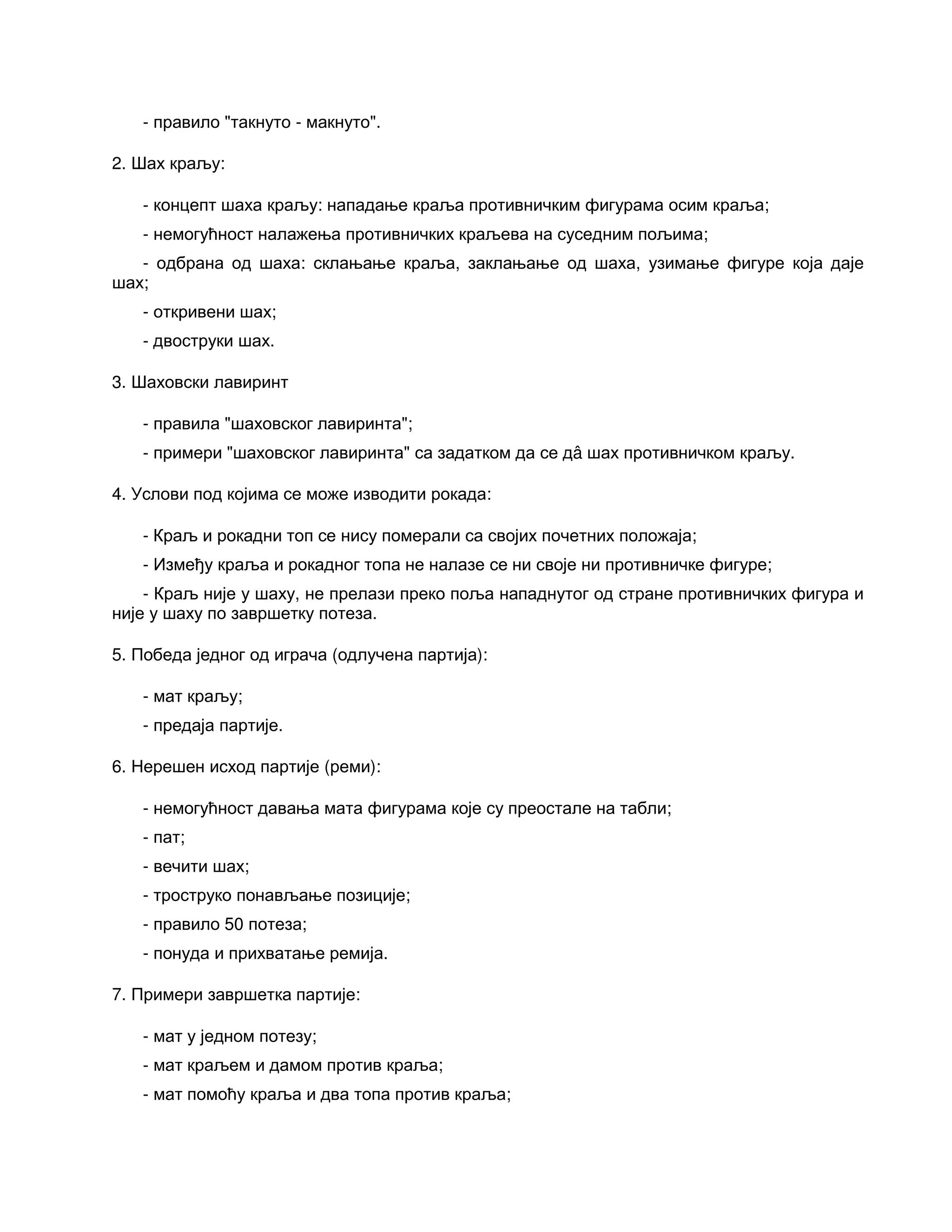 - правило "такнуто - макнуто".
2. Шах краљу:
- концепт шаха краљу: нападање краља противничким фигурама осим краља;
- немогућност налажења противничких краљева на суседним пољима;
- одбрана од шаха: склањање краља, заклањање од шаха, узимање фигуре која даје
шах;
- откривени шах;
- двоструки шах.
3. Шаховски лавиринт
- правила "шаховског лавиринта";
- примери "шаховског лавиринта" са задатком да се дâ шах противничком краљу.
4. Услови под којима се може изводити рокада:
- Краљ и рокадни топ се нису померали са својих почетних положаја;
- Између краља и рокадног топа не налазе се ни своје ни противничке фигуре;
- Краљ није у шаху, не прелази преко поља нападнутог од стране противничких фигура и
није у шаху по завршетку потеза.
5. Победа једног од играча (одлучена партија):
- мат краљу;
- предаја партије.
6. Нерешен исход партије (реми):
- немогућност давања мата фигурама које су преостале на табли;
- пат;
- вечити шах;
- троструко понављање позиције;
- правило 50 потеза;
- понуда и прихватање ремија.
7. Примери завршетка партије:
- мат у једном потезу;
- мат краљем и дамом против краља;
- мат помоћу краља и два топа против краља;
 