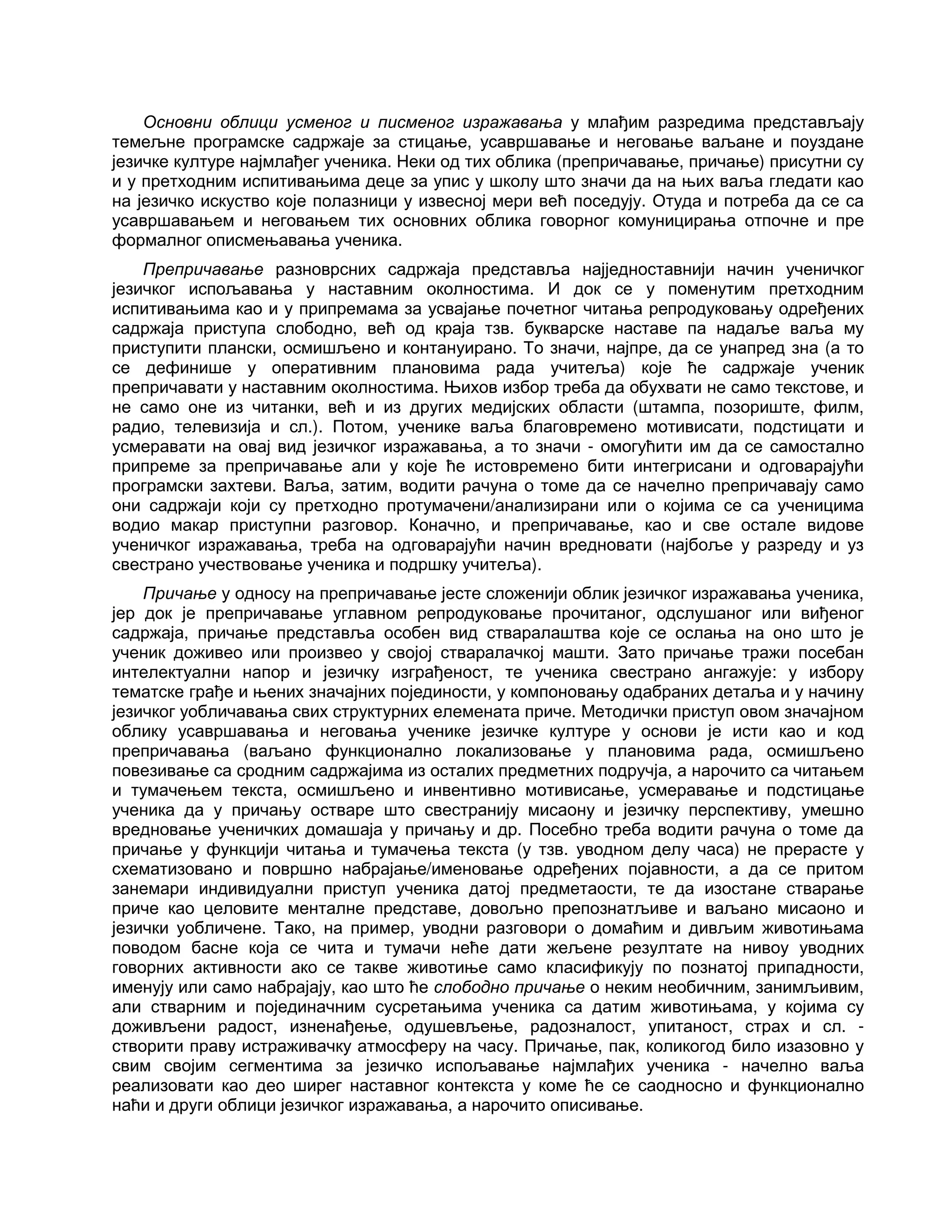 Основни облици усменог и писменог изражавања у млађим разредима представљају
темељне програмске садржаје за стицање, усавршавање и неговање ваљане и поуздане
језичке културе најмлађег ученика. Неки од тих облика (препричавање, причање) присутни су
и у претходним испитивањима деце за упис у школу што значи да на њих ваља гледати као
на језичко искуство које полазници у извесној мери већ поседују. Отуда и потреба да се са
усавршавањем и неговањем тих основних облика говорног комуницирања отпочне и пре
формалног описмењавања ученика.
Препричавање разноврсних садржаја представља најједноставнији начин ученичког
језичког испољавања у наставним околностима. И док се у поменутим претходним
испитивањима као и у припремама за усвајање почетног читања репродуковању одређених
садржаја приступа слободно, већ од краја тзв. букварске наставе па надаље ваља му
приступити плански, осмишљено и контануирано. То значи, најпре, да се унапред зна (а то
се дефинише у оперативним плановима рада учитеља) које ће садржаје ученик
препричавати у наставним околностима. Њихов избор треба да обухвати не само текстове, и
не само оне из читанки, већ и из других медијских области (штампа, позориште, филм,
радио, телевизија и сл.). Потом, ученике ваља благовремено мотивисати, подстицати и
усмеравати на овај вид језичког изражавања, а то значи - омогућити им да се самостално
припреме за препричавање али у које ће истовремено бити интегрисани и одговарајући
програмски захтеви. Ваља, затим, водити рачуна о томе да се начелно препричавају само
они садржаји који су претходно протумачени/анализирани или о којима се са ученицима
водио макар приступни разговор. Коначно, и препричавање, као и све остале видове
ученичког изражавања, треба на одговарајући начин вредновати (најбоље у разреду и уз
свестрано учествовање ученика и подршку учитеља).
Причање у односу на препричавање јесте сложенији облик језичког изражавања ученика,
јер док је препричавање углавном репродуковање прочитаног, одслушаног или виђеног
садржаја, причање представља особен вид стваралаштва које се ослања на оно што је
ученик доживео или произвео у својој стваралачкој машти. Зато причање тражи посебан
интелектуални напор и језичку изграђеност, те ученика свестрано ангажује: у избору
тематске грађе и њених значајних појединости, у компоновању одабраних детаља и у начину
језичког уобличавања свих структурних елемената приче. Методички приступ овом значајном
облику усавршавања и неговања ученике језичке културе у основи је исти као и код
препричавања (ваљано функционално локализовање у плановима рада, осмишљено
повезивање са сродним садржајима из осталих предметних подручја, а нарочито са читањем
и тумачењем текста, осмишљено и инвентивно мотивисање, усмеравање и подстицање
ученика да у причању остваре што свестранију мисаону и језичку перспективу, умешно
вредновање ученичких домашаја у причању и др. Посебно треба водити рачуна о томе да
причање у функцији читања и тумачења текста (у тзв. уводном делу часа) не прерасте у
схематизовано и површно набрајање/именовање одређених појавности, а да се притом
занемари индивидуални приступ ученика датој предметаости, те да изостане стварање
приче као целовите менталне представе, довољно препознатљиве и ваљано мисаоно и
језички уобличене. Тако, на пример, уводни разговори о домаћим и дивљим животињама
поводом басне која се чита и тумачи неће дати жељене резултате на нивоу уводних
говорних активности ако се такве животиње само класификују по познатој припадности,
именују или само набрајају, као што ће слободно причање о неким необичним, занимљивим,
али стварним и појединачним сусретањима ученика са датим животињама, у којима су
доживљени радост, изненађење, одушевљење, радозналост, упитаност, страх и сл. -
створити праву истраживачку атмосферу на часу. Причање, пак, коликогод било изазовно у
свим својим сегментима за језичко испољавање најмлађих ученика - начелно ваља
реализовати као део ширег наставног контекста у коме ће се саодносно и функционално
наћи и други облици језичког изражавања, а нарочито описивање.
 