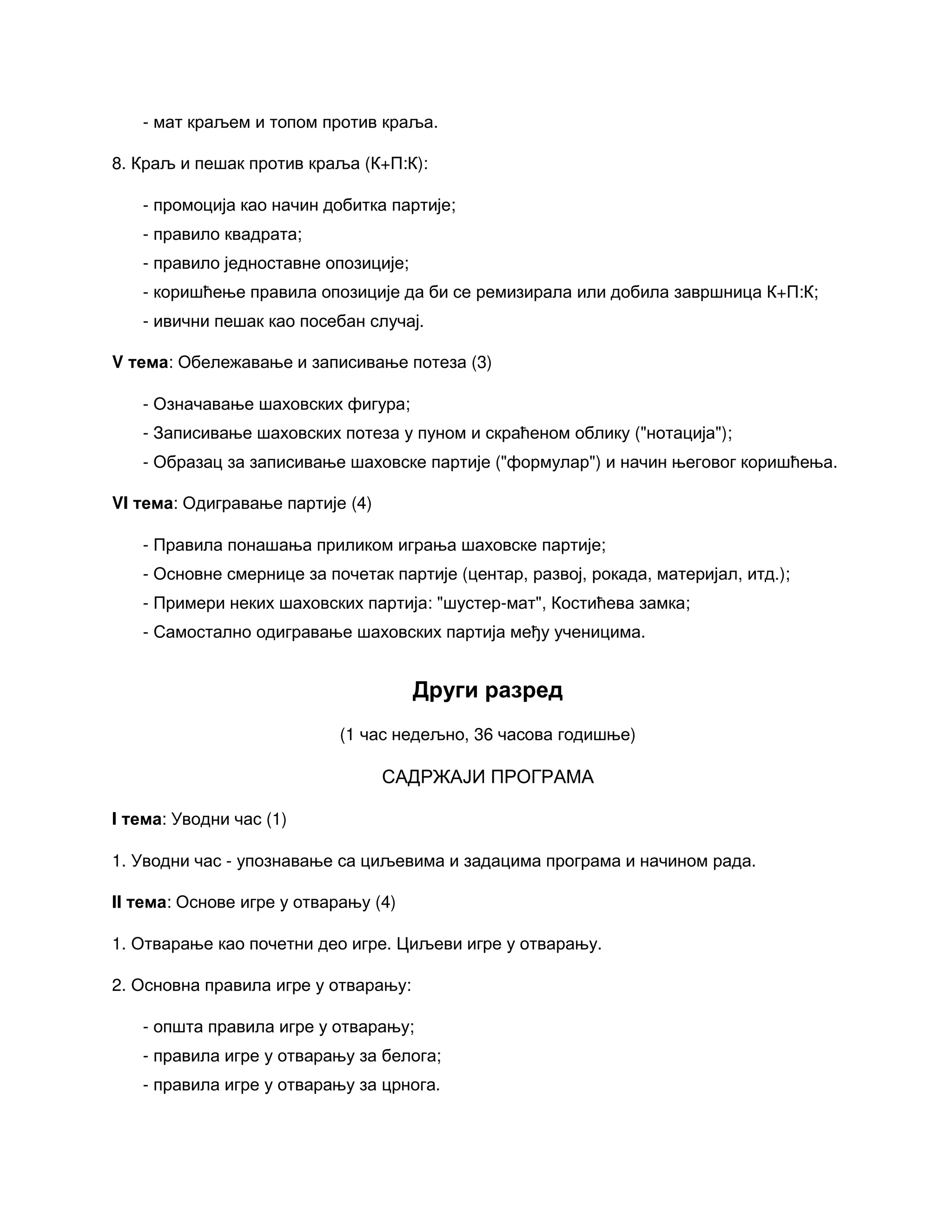 - мат краљем и топом против краља.
8. Краљ и пешак против краља (К+П:К):
- промоција као начин добитка партије;
- правило квадрата;
- правило једноставне опозиције;
- коришћење правила опозиције да би се ремизирала или добила завршница К+П:К;
- ивични пешак као посебан случај.
V тема: Обележавање и записивање потеза (3)
- Означавање шаховских фигура;
- Записивање шаховских потеза у пуном и скраћеном облику ("нотација");
- Образац за записивање шаховске партије ("формулар") и начин његовог коришћења.
VI тема: Одигравање партије (4)
- Правила понашања приликом играња шаховске партије;
- Основне смернице за почетак партије (центар, развој, рокада, материјал, итд.);
- Примери неких шаховских партија: "шустер-мат", Костићева замка;
- Самостално одигравање шаховских партија међу ученицима.
Други разред
(1 час недељно, 36 часова годишње)
САДРЖАЈИ ПРОГРАМА
I тема: Уводни час (1)
1. Уводни час - упознавање са циљевима и задацима програма и начином рада.
II тема: Основе игре у отварању (4)
1. Отварање као почетни део игре. Циљеви игре у отварању.
2. Основна правила игре у отварању:
- општа правила игре у отварању;
- правила игре у отварању за белога;
- правила игре у отварању за црнога.
 
