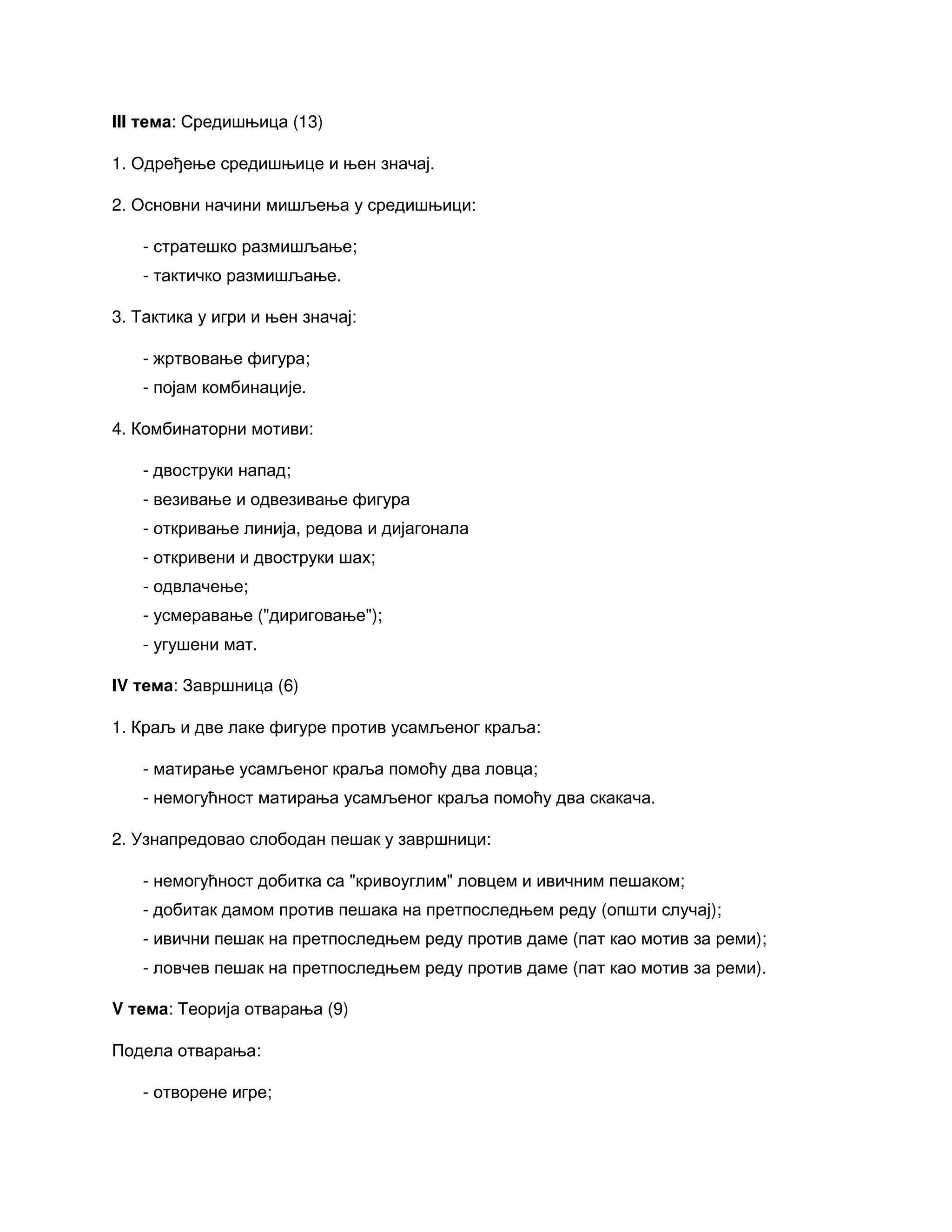 III тема: Средишњица (13)
1. Одређење средишњице и њен значај.
2. Основни начини мишљења у средишњици:
- стратешко размишљање;
- тактичко размишљање.
3. Тактика у игри и њен значај:
- жртвовање фигура;
- појам комбинације.
4. Комбинаторни мотиви:
- двоструки напад;
- везивање и одвезивање фигура
- откривање линија, редова и дијагонала
- откривени и двоструки шах;
- одвлачење;
- усмеравање ("дириговање");
- угушени мат.
IV тема: Завршница (6)
1. Краљ и две лаке фигуре против усамљеног краља:
- матирање усамљеног краља помоћу два ловца;
- немогућност матирања усамљеног краља помоћу два скакача.
2. Узнапредовао слободан пешак у завршници:
- немогућност добитка са "кривоуглим" ловцем и ивичним пешаком;
- добитак дамом против пешака на претпоследњем реду (општи случај);
- ивични пешак на претпоследњем реду против даме (пат као мотив за реми);
- ловчев пешак на претпоследњем реду против даме (пат као мотив за реми).
V тема: Теорија отварања (9)
Подела отварања:
- отворене игре;
 