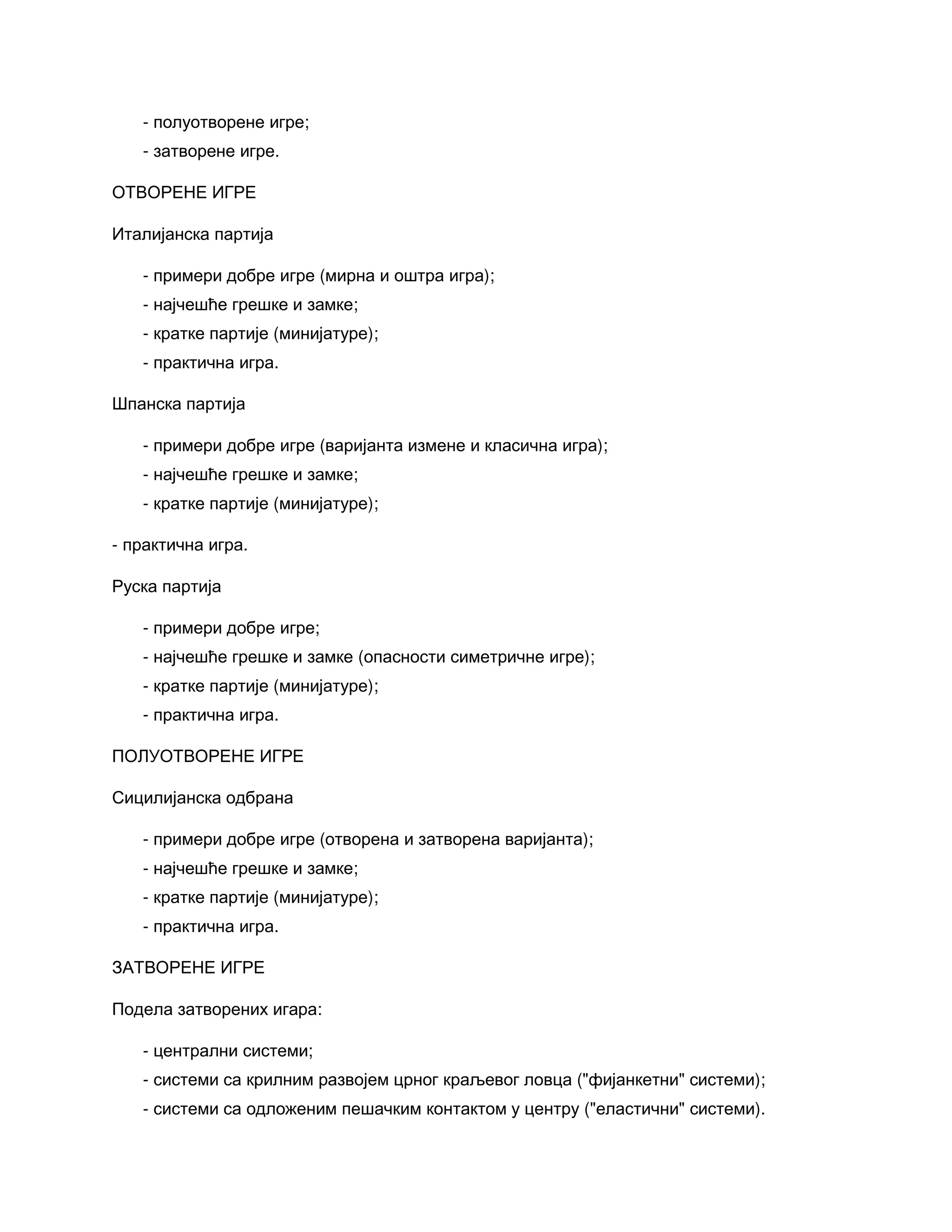 - полуотворене игре;
- затворене игре.
ОТВОРЕНЕ ИГРЕ
Италијанска партија
- примери добре игре (мирна и оштра игра);
- најчешће грешке и замке;
- кратке партије (минијатуре);
- практична игра.
Шпанска партија
- примери добре игре (варијанта измене и класична игра);
- најчешће грешке и замке;
- кратке партије (минијатуре);
- практична игра.
Руска партија
- примери добре игре;
- најчешће грешке и замке (опасности симетричне игре);
- кратке партије (минијатуре);
- практична игра.
ПОЛУОТВОРЕНЕ ИГРЕ
Сицилијанска одбрана
- примери добре игре (отворена и затворена варијанта);
- најчешће грешке и замке;
- кратке партије (минијатуре);
- практична игра.
ЗАТВОРЕНЕ ИГРЕ
Подела затворених игара:
- централни системи;
- системи са крилним развојем црног краљевог ловца ("фијанкетни" системи);
- системи са одложеним пешачким контактом у центру ("еластични" системи).
 