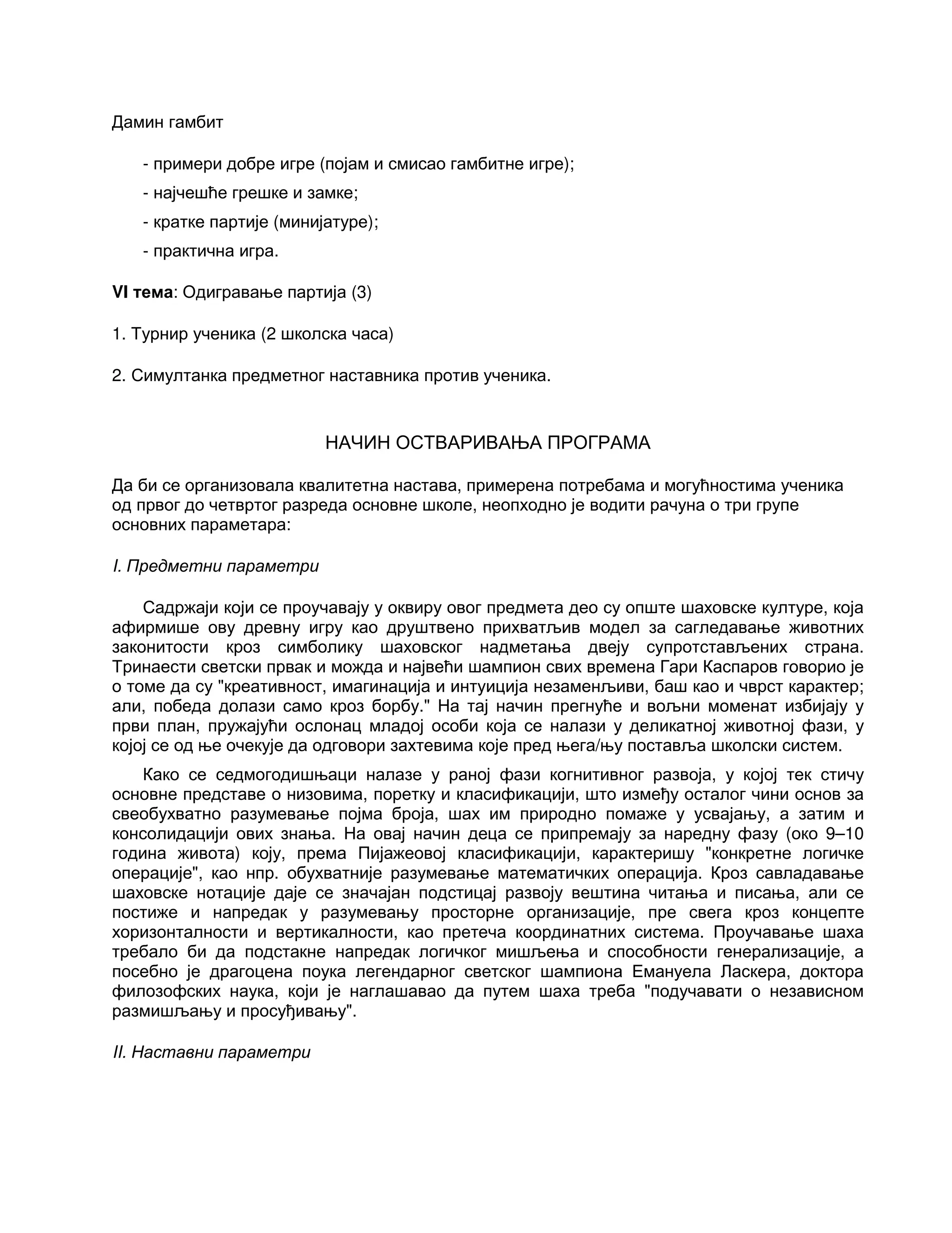 Дамин гамбит
- примери добре игре (појам и смисао гамбитне игре);
- најчешће грешке и замке;
- кратке партије (минијатуре);
- практична игра.
VI тема: Одигравање партија (3)
1. Турнир ученика (2 школска часа)
2. Симултанка предметног наставника против ученика.
НАЧИН ОСТВАРИВАЊА ПРОГРАМА
Да би се организовала квалитетна настава, примерена потребама и могућностима ученика
од првог до четвртог разреда основне школе, неопходно је водити рачуна о три групе
основних параметара:
I. Предметни параметри
Садржаји који се проучавају у оквиру овог предмета део су опште шаховске културе, која
афирмише ову древну игру као друштвено прихватљив модел за сагледавање животних
законитости кроз симболику шаховског надметања двеју супротстављених страна.
Тринаести светски првак и можда и највећи шампион свих времена Гари Каспаров говорио је
о томе да су "креативност, имагинација и интуиција незаменљиви, баш као и чврст карактер;
али, победа долази само кроз борбу." На тај начин прегнуће и вољни моменат избијају у
први план, пружајући ослонац младој особи која се налази у деликатној животној фази, у
којој се од ње очекује да одговори захтевима које пред њега/њу поставља школски систем.
Како се седмогодишњаци налазе у раној фази когнитивног развоја, у којој тек стичу
основне представе о низовима, поретку и класификацији, што између осталог чини основ за
свеобухватно разумевање појма броја, шах им природно помаже у усвајању, а затим и
консолидацији ових знања. На овај начин деца се припремају за наредну фазу (око 9–10
година живота) коју, према Пијажеовој класификацији, карактеришу "конкретне логичке
операције", као нпр. обухватније разумевање математичких операција. Кроз савладавање
шаховске нотације даје се значајан подстицај развоју вештина читања и писања, али се
постиже и напредак у разумевању просторне организације, пре свега кроз концепте
хоризонталности и вертикалности, као претеча координатних система. Проучавање шаха
требало би да подстакне напредак логичког мишљења и способности генерализације, а
посебно је драгоцена поука легендарног светског шампиона Емануела Ласкера, доктора
филозофских наука, који је наглашавао да путем шаха треба "подучавати о независном
размишљању и просуђивању".
II. Наставни параметри
 