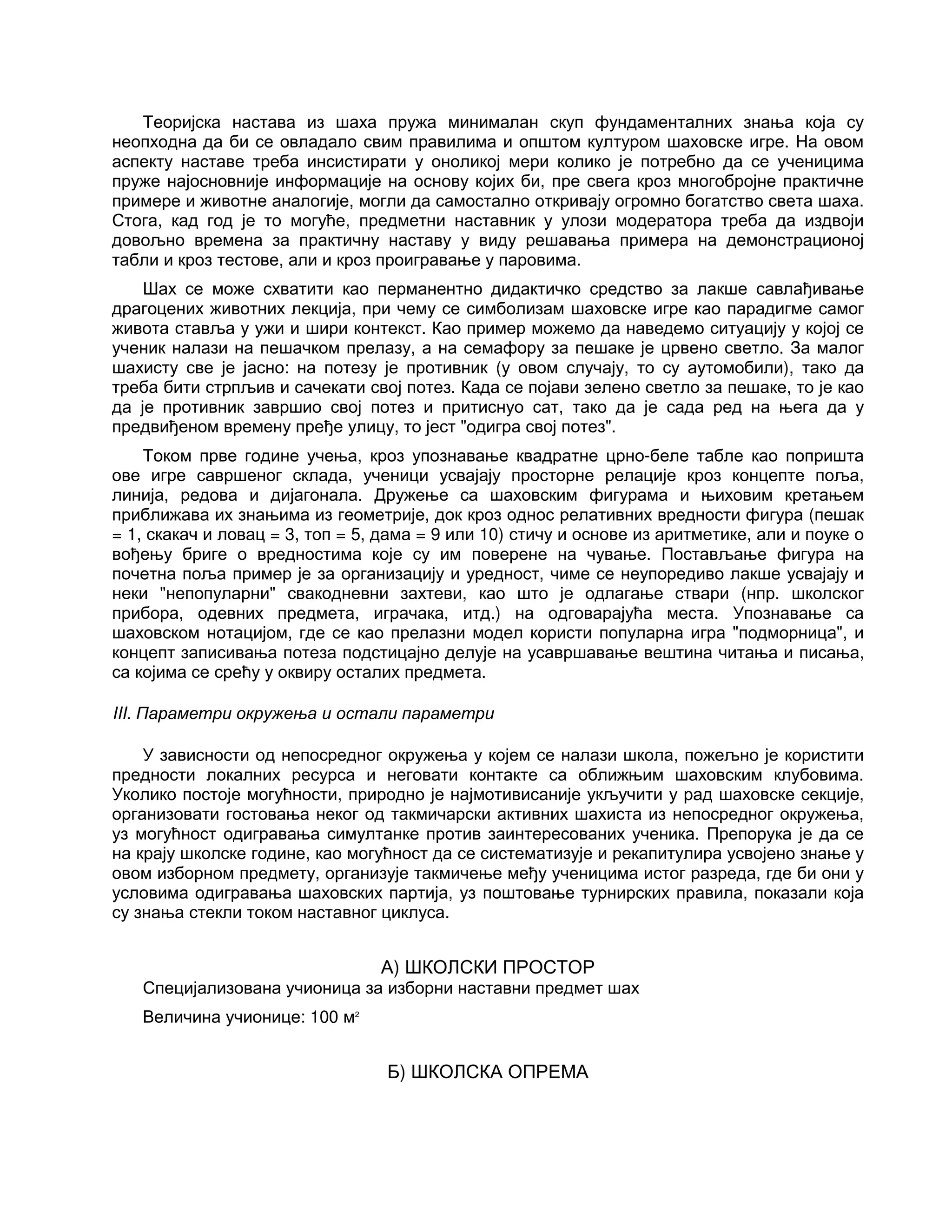 Теоријска настава из шаха пружа минималан скуп фундаменталних знања која су
неопходна да би се овладало свим правилима и општом културом шаховске игре. На овом
аспекту наставе треба инсистирати у оноликој мери колико је потребно да се ученицима
пруже најосновније информације на основу којих би, пре свега кроз многобројне практичне
примере и животне аналогије, могли да самостално откривају огромно богатство света шаха.
Стога, кад год је то могуће, предметни наставник у улози модератора треба да издвоји
довољно времена за практичну наставу у виду решавања примера на демонстрационој
табли и кроз тестове, али и кроз проигравање у паровима.
Шах се може схватити као перманентно дидактичко средство за лакше савлађивање
драгоцених животних лекција, при чему се симболизам шаховске игре као парадигме самог
живота ставља у ужи и шири контекст. Као пример можемо да наведемо ситуацију у којој се
ученик налази на пешачком прелазу, а на семафору за пешаке је црвено светло. За малог
шахисту све је јасно: на потезу је противник (у овом случају, то су аутомобили), тако да
треба бити стрпљив и сачекати свој потез. Када се појави зелено светло за пешаке, то је као
да је противник завршио свој потез и притиснуо сат, тако да је сада ред на њега да у
предвиђеном времену пређе улицу, то јест "одигра свој потез".
Током прве године учења, кроз упознавање квадратне црно-беле табле као попришта
ове игре савршеног склада, ученици усвајају просторне релације кроз концепте поља,
линија, редова и дијагонала. Дружење са шаховским фигурама и њиховим кретањем
приближава их знањима из геометрије, док кроз однос релативних вредности фигура (пешак
= 1, скакач и ловац = 3, топ = 5, дама = 9 или 10) стичу и основе из аритметике, али и поуке о
вођењу бриге о вредностима које су им поверене на чување. Постављање фигура на
почетна поља пример је за организацију и уредност, чиме се неупоредиво лакше усвајају и
неки "непопуларни" свакодневни захтеви, као што је одлагање ствари (нпр. школског
прибора, одевних предмета, играчака, итд.) на одговарајућа места. Упознавање са
шаховском нотацијом, где се као прелазни модел користи популарна игра "подморница", и
концепт записивања потеза подстицајно делује на усавршавање вештина читања и писања,
са којима се срећу у оквиру осталих предмета.
III. Параметри окружења и остали параметри
У зависности од непосредног окружења у којем се налази школа, пожељно је користити
предности локалних ресурса и неговати контакте са оближњим шаховским клубовима.
Уколико постоје могућности, природно је најмотивисаније укључити у рад шаховске секције,
организовати гостовања неког од такмичарски активних шахиста из непосредног окружења,
уз могућност одигравања симултанке против заинтересованих ученика. Препорука је да се
на крају школске године, као могућност да се систематизује и рекапитулира усвојено знање у
овом изборном предмету, организује такмичење међу ученицима истог разреда, где би они у
условима одигравања шаховских партија, уз поштовање турнирских правила, показали која
су знања стекли током наставног циклуса.
А) ШКОЛСКИ ПРОСТОР
Специјализована учионица за изборни наставни предмет шах
Величина учионице: 100 м2
Б) ШКОЛСКА ОПРЕМА
 