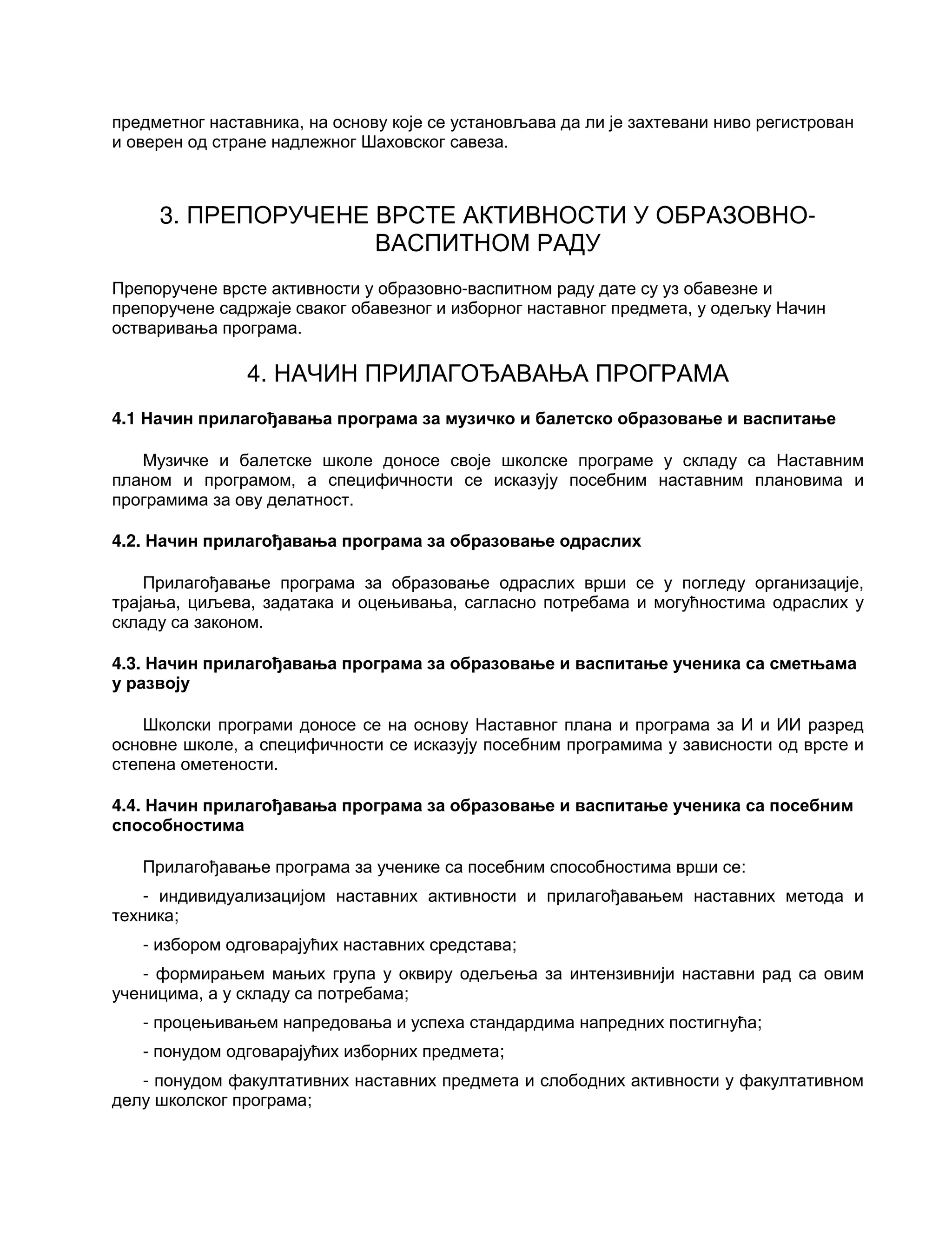 предметног наставника, на основу које се установљава да ли је захтевани ниво регистрован
и оверен од стране надлежног Шаховског савеза.
3. ПРЕПОРУЧЕНЕ ВРСТЕ АКТИВНОСТИ У ОБРАЗОВНО-
ВАСПИТНОМ РАДУ
Препоручене врсте активности у образовно-васпитном раду дате су уз обавезне и
препоручене садржаје сваког обавезног и изборног наставног предмета, у одељку Начин
остваривања програма.
4. НАЧИН ПРИЛАГОЂАВАЊА ПРОГРАМА
4.1 Начин прилагођавања програма за музичко и балетско образовање и васпитање
Музичке и балетске школе доносе своје школске програме у складу са Наставним
планом и програмом, а специфичности се исказују посебним наставним плановима и
програмима за ову делатност.
4.2. Начин прилагођавања програма за образовање одраслих
Прилагођавање програма за образовање одраслих врши се у погледу организације,
трајања, циљева, задатака и оцењивања, сагласно потребама и могућностима одраслих у
складу са законом.
4.3. Начин прилагођавања програма за образовање и васпитање ученика са сметњама
у развоју
Школски програми доносе се на основу Наставног плана и програма за И и ИИ разред
основне школе, а специфичности се исказују посебним програмима у зависности од врсте и
степена ометености.
4.4. Начин прилагођавања програма за образовање и васпитање ученика са посебним
способностима
Прилагођавање програма за ученике са посебним способностима врши се:
- индивидуализацијом наставних активности и прилагођавањем наставних метода и
техника;
- избором одговарајућих наставних средстава;
- формирањем мањих група у оквиру одељења за интензивнији наставни рад са овим
ученицима, а у складу са потребама;
- процењивањем напредовања и успеха стандардима напредних постигнућа;
- понудом одговарајућих изборних предмета;
- понудом факултативних наставних предмета и слободних активности у факултативном
делу школског програма;
 