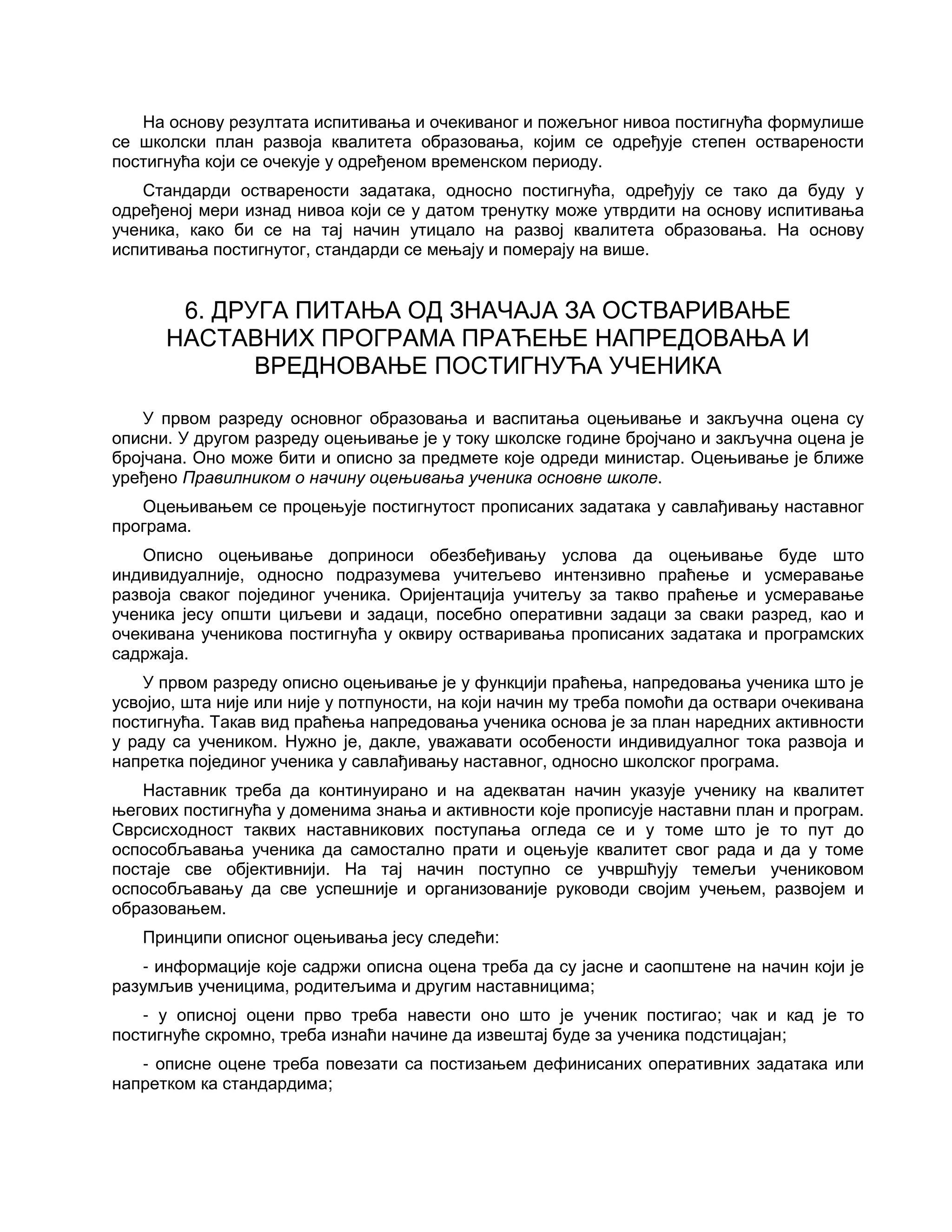 На основу резултата испитивања и очекиваног и пожељног нивоа постигнућа формулише
се школски план развоја квалитета образовања, којим се одређује степен остварености
постигнућа који се очекује у одређеном временском периоду.
Стандарди остварености задатака, односно постигнућа, одређују се тако да буду у
одређеној мери изнад нивоа који се у датом тренутку може утврдити на основу испитивања
ученика, како би се на тај начин утицало на развој квалитета образовања. На основу
испитивања постигнутог, стандарди се мењају и померају на више.
6. ДРУГА ПИТАЊА ОД ЗНАЧАЈА ЗА ОСТВАРИВАЊЕ
НАСТАВНИХ ПРОГРАМА ПРАЋЕЊЕ НАПРЕДОВАЊА И
ВРЕДНОВАЊЕ ПОСТИГНУЋА УЧЕНИКА
У првом разреду основног образовања и васпитања оцењивање и закључна оцена су
описни. У другом разреду оцењивање је у току школске године бројчано и закључна оцена је
бројчана. Оно може бити и описно за предмете које одреди министар. Оцењивање је ближе
уређено Правилником о начину оцењивања ученика основне школе.
Оцењивањем се процењује постигнутост прописаних задатака у савлађивању наставног
програма.
Описно оцењивање доприноси обезбеђивању услова да оцењивање буде што
индивидуалније, односно подразумева учитељево интензивно праћење и усмеравање
развоја сваког појединог ученика. Оријентација учитељу за такво праћење и усмеравање
ученика јесу општи циљеви и задаци, посебно оперативни задаци за сваки разред, као и
очекивана ученикова постигнућа у оквиру остваривања прописаних задатака и програмских
садржаја.
У првом разреду описно оцењивање је у функцији праћења, напредовања ученика што је
усвојио, шта није или није у потпуности, на који начин му треба помоћи да оствари очекивана
постигнућа. Такав вид праћења напредовања ученика основа је за план наредних активности
у раду са учеником. Нужно је, дакле, уважавати особености индивидуалног тока развоја и
напретка појединог ученика у савлађивању наставног, односно школског програма.
Наставник треба да континуирано и на адекватан начин указује ученику на квалитет
његових постигнућа у доменима знања и активности које прописује наставни план и програм.
Сврсисходност таквих наставникових поступања огледа се и у томе што је то пут до
оспособљавања ученика да самостално прати и оцењује квалитет свог рада и да у томе
постаје све објективнији. На тај начин поступно се учвршћују темељи учениковом
оспособљавању да све успешније и организованије руководи својим учењем, развојем и
образовањем.
Принципи описног оцењивања јесу следећи:
- информације које садржи описна оцена треба да су јасне и саопштене на начин који је
разумљив ученицима, родитељима и другим наставницима;
- у описној оцени прво треба навести оно што је ученик постигао; чак и кад је то
постигнуће скромно, треба изнаћи начине да извештај буде за ученика подстицајан;
- описне оцене треба повезати са постизањем дефинисаних оперативних задатака или
напретком ка стандардима;
 