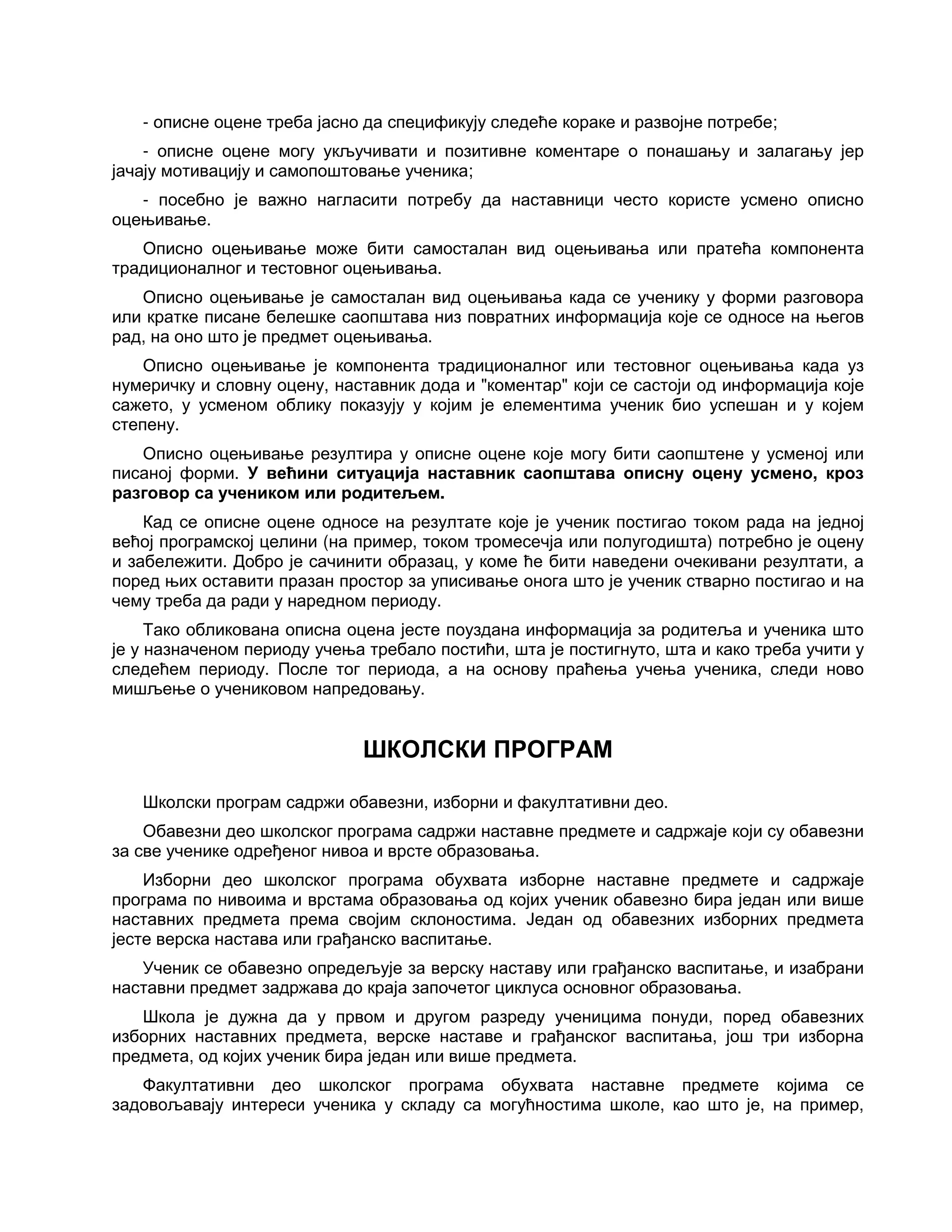 - описне оцене треба јасно да спецификују следеће кораке и развојне потребе;
- описне оцене могу укључивати и позитивне коментаре о понашању и залагању јер
јачају мотивацију и самопоштовање ученика;
- посебно је важно нагласити потребу да наставници често користе усмено описно
оцењивање.
Описно оцењивање може бити самосталан вид оцењивања или пратећа компонента
традиционалног и тестовног оцењивања.
Описно оцењивање је самосталан вид оцењивања када се ученику у форми разговора
или кратке писане белешке саопштава низ повратних информација које се односе на његов
рад, на оно што је предмет оцењивања.
Описно оцењивање је компонента традиционалног или тестовног оцењивања када уз
нумеричку и словну оцену, наставник дода и "коментар" који се састоји од информација које
сажето, у усменом облику показују у којим је елементима ученик био успешан и у којем
степену.
Описно оцењивање резултира у описне оцене које могу бити саопштене у усменој или
писаној форми. У већини ситуација наставник саопштава описну оцену усмено, кроз
разговор са учеником или родитељем.
Кад се описне оцене односе на резултате које је ученик постигао током рада на једној
већој програмској целини (на пример, током тромесечја или полугодишта) потребно је оцену
и забележити. Добро је сачинити образац, у коме ће бити наведени очекивани резултати, а
поред њих оставити празан простор за уписивање онога што је ученик стварно постигао и на
чему треба да ради у наредном периоду.
Тако обликована описна оцена јесте поуздана информација за родитеља и ученика што
је у назначеном периоду учења требало постићи, шта је постигнуто, шта и како треба учити у
следећем периоду. После тог периода, а на основу праћења учења ученика, следи ново
мишљење о учениковом напредовању.
ШКОЛСКИ ПРОГРАМ
Школски програм садржи обавезни, изборни и факултативни део.
Обавезни део школског програма садржи наставне предмете и садржаје који су обавезни
за све ученике одређеног нивоа и врсте образовања.
Изборни део школског програма обухвата изборне наставне предмете и садржаје
програма по нивоима и врстама образовања од којих ученик обавезно бира један или више
наставних предмета према својим склоностима. Један од обавезних изборних предмета
јесте верска настава или грађанско васпитање.
Ученик се обавезно опредељује за верску наставу или грађанско васпитање, и изабрани
наставни предмет задржава до краја започетог циклуса основног образовања.
Школа је дужна да у првом и другом разреду ученицима понуди, поред обавезних
изборних наставних предмета, верске наставе и грађанског васпитања, још три изборна
предмета, од којих ученик бира један или више предмета.
Факултативни део школског програма обухвата наставне предмете којима се
задовољавају интереси ученика у складу са могућностима школе, као што је, на пример,
 
