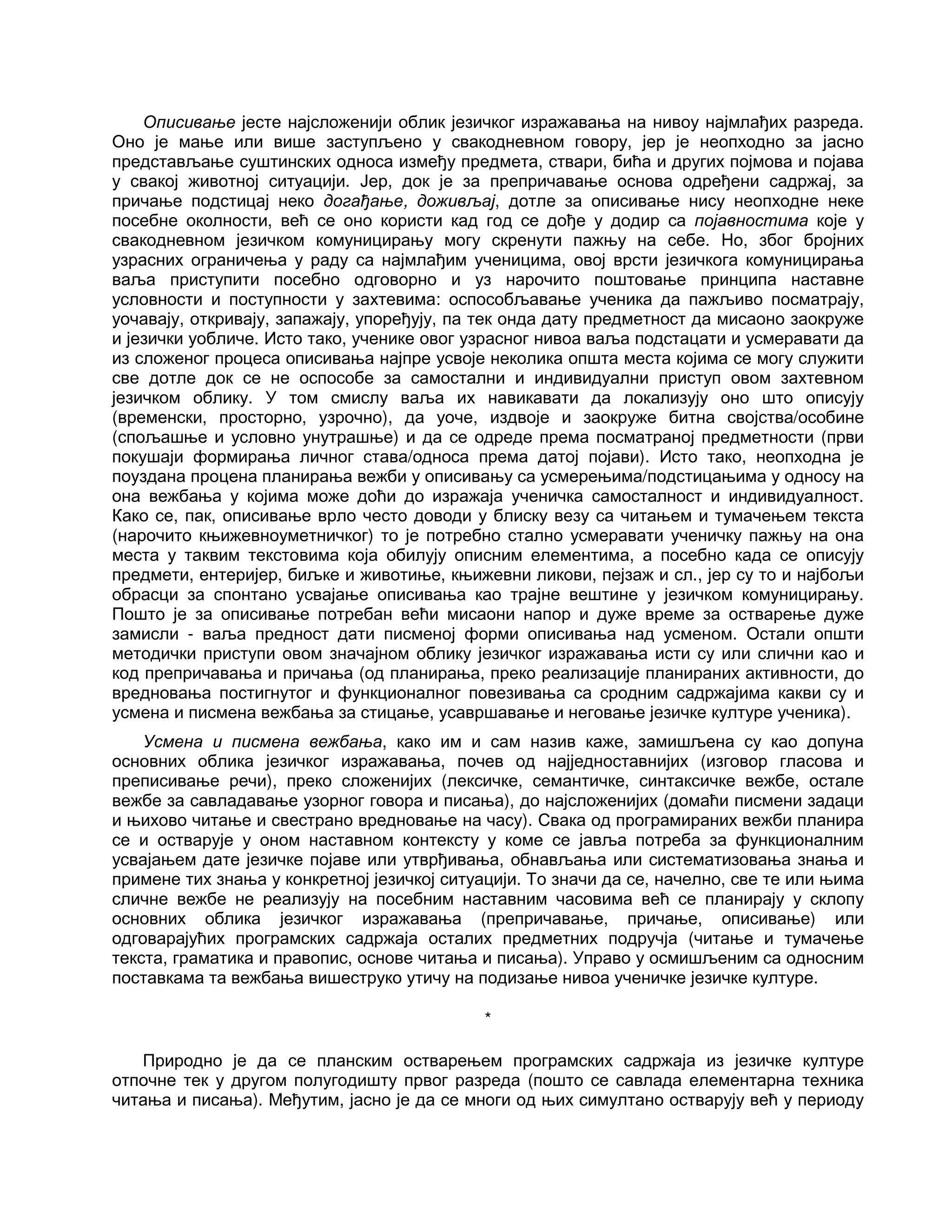 Описивање јесте најсложенији облик језичког изражавања на нивоу најмлађих разреда.
Оно је мање или више заступљено у свакодневном говору, јер је неопходно за јасно
представљање суштинских односа између предмета, ствари, бића и других појмова и појава
у свакој животној ситуацији. Јер, док је за препричавање основа одређени садржај, за
причање подстицај неко догађање, доживљај, дотле за описивање нису неопходне неке
посебне околности, већ се оно користи кад год се дође у додир са појавностима које у
свакодневном језичком комуницирању могу скренути пажњу на себе. Но, због бројних
узрасних ограничења у раду са најмлађим ученицима, овој врсти језичкога комуницирања
ваља приступити посебно одговорно и уз нарочито поштовање принципа наставне
условности и поступности у захтевима: оспособљавање ученика да пажљиво посматрају,
уочавају, откривају, запажају, упоређују, па тек онда дату предметност да мисаоно заокруже
и језички уобличе. Исто тако, ученике овог узрасног нивоа ваља подстацати и усмеравати да
из сложеног процеса описивања најпре усвоје неколика општа места којима се могу служити
све дотле док се не оспособе за самостални и индивидуални приступ овом захтевном
језичком облику. У том смислу ваља их навикавати да локализују оно што описују
(временски, просторно, узрочно), да уоче, издвоје и заокруже битна својства/особине
(спољашње и условно унутрашње) и да се одреде према посматраној предметности (први
покушаји формирања личног става/односа према датој појави). Исто тако, неопходна је
поуздана процена планирања вежби у описивању са усмерењима/подстицањима у односу на
она вежбања у којима може доћи до изражаја ученичка самосталност и индивидуалност.
Како се, пак, описивање врло често доводи у блиску везу са читањем и тумачењем текста
(нарочито књижевноуметничког) то је потребно стално усмеравати ученичку пажњу на она
места у таквим текстовима која обилују описним елементима, а посебно када се описују
предмети, ентеријер, биљке и животиње, књижевни ликови, пејзаж и сл., јер су то и најбољи
обрасци за спонтано усвајање описивања као трајне вештине у језичком комуницирању.
Пошто је за описивање потребан већи мисаони напор и дуже време за остварење дуже
замисли - ваља предност дати писменој форми описивања над усменом. Остали општи
методички приступи овом значајном облику језичког изражавања исти су или слични као и
код препричавања и причања (од планирања, преко реализације планираних активности, до
вредновања постигнутог и функционалног повезивања са сродним садржајима какви су и
усмена и писмена вежбања за стицање, усавршавање и неговање језичке културе ученика).
Усмена и писмена вежбања, како им и сам назив каже, замишљена су као допуна
основних облика језичког изражавања, почев од најједноставнијих (изговор гласова и
преписивање речи), преко сложенијих (лексичке, семантичке, синтаксичке вежбе, остале
вежбе за савладавање узорног говора и писања), до најсложенијих (домаћи писмени задаци
и њихово читање и свестрано вредновање на часу). Свака од програмираних вежби планира
се и остварује у оном наставном контексту у коме се јавља потреба за функционалним
усвајањем дате језичке појаве или утврђивања, обнављања или систематизовања знања и
примене тих знања у конкретној језичкој ситуацији. То значи да се, начелно, све те или њима
сличне вежбе не реализују на посебним наставним часовима већ се планирају у склопу
основних облика језичког изражавања (препричавање, причање, описивање) или
одговарајућих програмских садржаја осталих предметних подручја (читање и тумачење
текста, граматика и правопис, основе читања и писања). Управо у осмишљеним са односним
поставкама та вежбања вишеструко утичу на подизање нивоа ученичке језичке културе.
*
Природно је да се планским остварењем програмских садржаја из језичке културе
отпочне тек у другом полугодишту првог разреда (пошто се савлада елементарна техника
читања и писања). Међутим, јасно је да се многи од њих симултано остварују већ у периоду
 